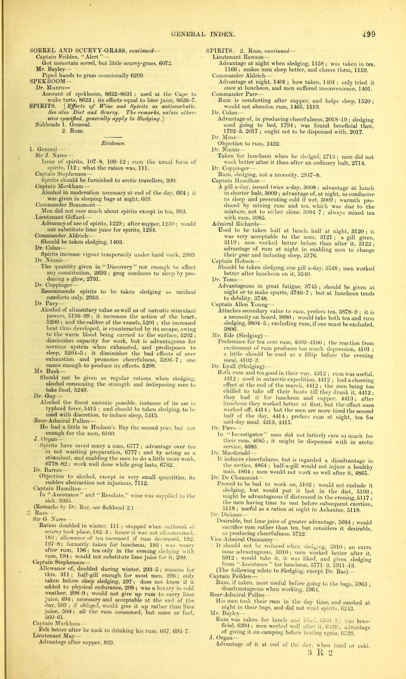 SORREL AND SCURVY-GRASS, continued— Captain Feilden, Alert— Grot mountain sorrel, but little scurvy-grass, 6072. Mr. Bayley— Piped hands to grass occasionally 6299. SPEKBOOM— Dr. Munro— Account of spekbooni, 8622-8631 ; used at the Cape to make tarts, 8623 ; its effects equal to lime juice, 8626-7. SPIRITS. [Effects of Wine and Spirits as antiscorhutie. See also Diet and Scurvy. The remarks, zmlsss other- wise specified, generally apply to Sledging.^ ' Subheads 1. General. 2. Rum. Evidence. 1. General— Sir J. Nares— Issue of spirits, 107-8, 109-12 ; rum the usual form of spirits, 112 ; what the ration was, 111. Capt ain Stephenson— Spirits should be furnished to arctic travellers, 300. Captain Markham— Alcohol in moderation necessary at end of the day, 664 ; it was given in sleeping bags at night, 669. Commander Beaumont— Men did not care much about spirits except in tea, 993. Lieutenant Giffard— Advocacy of use of spirits, 1229 ; after supper, 1230 ; would not substitute lime juice for spirits, 1234. Commander Aldrich— Should be taken sledging, 1403. Dr. Colan— Spirits increase vigour temporarily under hard work, 2089. Dr. Ninnis— The quantity given in  Discovery not enough to affect any constitution, 2693 ; grog conduces to sleep by pro- ducing a glow, 2731. Dr. Coppinger— Recommends spirits to be taken sledging as medical comforts only, 2933. Dr. Pavy— Alcohol of alimentary value as well as of narcotic stimulant powers, 5196-99 ; it increases the action of the heart, 5200 ; and the calibre of the vessels, 5201 ; the increased heat thus developed, is counteracted, by its, escape, owing to the warm blood being carried to'the surface, 5202 ; diminishes capacity for work, but is advantageous for . nervous system when exhausted, and predisposes to sleep, 5204-5 ; it diminishes the bad effects of over exhaustion and promotes cheerfulness, 5206-7; one ounce enough to produce its effects, 5208. Mr. Busk- Should not be given as regular rations when sledging, alcohol consuming the strength and indisposing men to take food, 5249. Dr. Guy- Alcohol the finest narcotic possible, instance of its use in typhoid fever, 5415 ; and should be taken sledging, to be used with discretion, to induce sleep, 5415. Rear-Admiral Pullen— He had a little in Hudson's Bay the second year, but not enough for the men, 6160. J. Organ— Spirits have saved many a man, 6777 ; advantage over tea in not wanting preparation, 6777 ; and by acting as a stimulant, and enabling the men to do a little more work, 6778-82 ; work well done while grog lasts, 6782. Dr. Barnes— Objection to alcohol, except in very small quantities, its sudden abstraction not injurious, 7112. Captain Hamilton— In Assistance and Resolute, wine was supplied to the sick, 3035. (Remarks by Dr. Rue, see Subhead 2.) . Rum — Sir G. Jfares— Ration doubled in winter, 111 ; stopped when outbreak of scurvy took place, 182-3 ; hence it was not all consumed, 183 ; allowance of tea increased if rum decreased, 192, 197-8; formerly taken for luncheon, 193; was weary after rum, 196 ; tea only in the evening sledging with rum, 194 ; would not substitute lime juice for it, 200. Captain Stephenson— Allowance of, doubled during winter, 293-5 ; reasons for this, 311 ; half-gill enough for most men, 296 ; only taken before sleep sledging, 297; does not know if it added to physical endurance, 298 ; was a luxury in cold weather, 298-9 ; would not give up rum to carry lime juice, 494; necessary and acceptable at the end of the day, 503 ; if obliged, would give it up rather than lime juice, 504; all the rum consumed, but some as fuel, 360-61. Captain Markham— Felt better after he took to drinking his rum, 667, 693-7. Lieutenant May— Advantage after supper, 839. SPIRITS. 2. Rum, continued— Lieutenant Rawson— Advantage at night when sledging, 1158 ; was taken in tea, 1166; makes men sleep better, and cheers them, 1159. Commander Aldrich— Advantage at night, 1401 ; how taken, 1401; only tried it once at luncheon, and men suffered inconvenience, 1401. Commander Parr— Rum is comforting after supper, and helps sleep, 1520 ; would not abandon rum, 1465, 1519. Dr. Colan— Advantage of, in producing cheerfulness, 2018-19 ; sledging used going to bed, 1794; was found beneficial then, 1792-3, 2017 ; ought not to be dispensed with, 2017. Dr. Moss— Objection to rum, 2422. Dr. Ninnis— Taken for luncheon when he sledged, 2713 ; men did not work better after it than after an ordinary halt, 2714. Dr. Coppinger— Rum, sledging, not a necessity, 2947-8. Captain Hamilton— A gill a-day, issued twice a-day, 3008 ; advantage at lunch in shorter halt, 3009 ; advantage of, at night, as conducive to sleep and preventing cold if wet, 3009 ; warmth pro- duced by mixing rum and tea, which was due to the mixture, not to either alone, 3084-7 ; always mixed tea with rum, 3085. Admiral Richards— Used to be taken half at lunch, half at night, 3120 ; it, was very acceptable to the men, 3121; a gill given, 3119 ; men worked better before than after it, 3122 ; advantage of rum at night in enabling men to change their gear and inducing sleep, 3176. Captain Hobson— Should be taken sledging, one gill a-day, 3548 ; men worked better after luncheon on it, 3549. Dr. Toms— Advantageous in great fatigue, 3745 ; should be given at night or to make spurts, 3746-7 ; but at luncheon tends to debility, 3748. Captain Allen Young— Attaches secondary value to rum, prefers tea, 3878-9 ; it is a necessity on board, 3880 ; would take both tea and rum sledging, 3804-5 ; excluding rum, if one must be excluded, 3806. Mr. Ede (Sledging) — Preference for tea over rum, 4099-4100 ; the reaction from excitement of rum produces too much depression, 4101 ; a little should be used as a fillip before the evening meal, 4102-3. Dr. Lyall (Sledging) — Both rum and tea good in their way, 4312 ; rum was useful, 4312 ; used in antarctic expedition, 4412 ; had a cheerin»' effect at the end of the march, 4412 ; the men being too chilled to take off their boots till they drank it, 4412 ; they had it for luncheon and supper, 4413; after luncheon they worked better at first, but the effect soon worked off, 4414 ; but the men are more tired the second half of the day, 4414 ; prefers rum at night, tea for mid-clay meal, 4313, 4415. Dr. Piers— In Investigator men did not latterly care so much for then- rum, 4685 ; it might be dispensed with in arctic service, 4686. Dr. Macdonald— It induces cheerfulness, but is regarded a disadvantage in the arctics, 4864 ; half-a-gill would not injure a healthy man, 4864 ; men would not work so well after it, 4865. Dr. De Chaumont— Proved to be bad to work on, 5102 ; would not exclude it sledging, but would put it last in the diet, 5103 ; might be advantageous if distressed in the evening, 5117 ; the men having time to rest before subsequent exertion, 5118 ; useful as a ration at night in Ashantee, 5118. Dr. Dickson— Desirable, but lime juice of greater advantage, 5684 ; would sacrifice rum rather than tea, but considers it desirable, as producing cheerfulness, 5722. Vice-Admiral Ommaney— It should not be reduced when sledging, 5910 ; an extra issue advantageous, 5910 ; men worked better after it, 5912 ; would take it, it was liked, and given sledging from Assistance for luncheon, 5771-3, 5911-13. (The following relate to Sledging, except Dr. Rae)— Captain Eeilden— Rum, if taken, most useful before going to the bags, 5963 ; disadvantageous when working, 5961. Rear-Admiral Pidlen— His men took their mm in the clay time, and smoked at night in their bags, and did not want spirits, 6243. Mr. Bayley— Rum was taken for lunch ami liked, 6391-5 j was bene- ficial, 6394 ; men worked well after it, 6-499 ; advantage of giving it on camping before tenting again, 6528. ° J. Organ— Advantage of it at end of the day, when tired or cold. 3 E 2