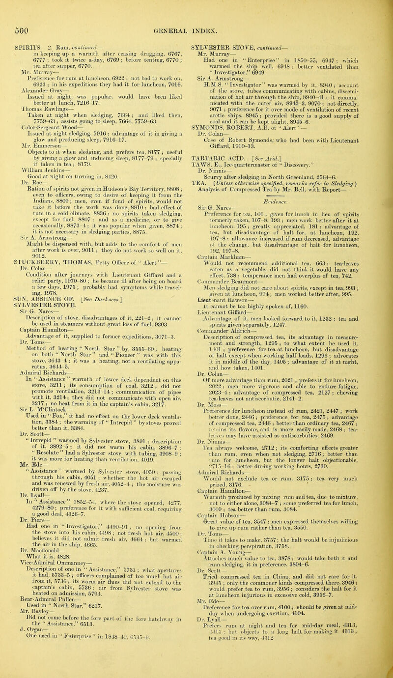 SPIRITS. 2. Hum, continued— in keeping up a warmth after ceasing dragging, 6767, 6777 ; took it twice a-day, 6769 ; before tenting, 6770 ; tea after supper, 6770. Mr. Murray— Preference for rum at luncheon, 6922 ; not bad to work on, 6923 ; in his expeditions they had it for luncheon, 7016. Alexander Gray— Issued at night, was popular, would have been liked better at lunch, 7216-17. Thomas Rawlings— Taken at night when sledging, 7664; and liked then, 7759-63; assists going to sleep, 7664, 7759-63. Color-Sergeant Wood— Issued at night sledging, 7916 ; advantage of it in giving a glow and producing sleep, 7916-17. Mr. Emmerson— Objects to it when sledging, and prefers tea, 8177 ; useful by giving a glow and inducing sleep, 8177-79 ; specially if taken in tea ; 8179. William Jenkins— Good at night on turning in, 8420. Dr. Rae— Eation of spirits not given in Hudson's Bay Territory, 8808 ; even to officers, owing to desire of keeping it from the Indians, 8809 ; men, even if fond of spirits, would not take it before the work was done, 8810 ; bad effect of rum in a cold climate, 8836 ; no spirits taken sledging, except for fuel, 8807 ; and as a medicine, or to give occasionally, 8873-4 ; it was popular when given, 8874 ; it is not necessary in sledging parties, 8875. Sir A. Armstrong— Might be dispensed with, but adds to the comfort of men after work is over, 9011; they do not work so well on it, 9012. STUCKBEKRY, THOMAS, Petty Officer of  Alert— Dr. Colan— Condition after journeys with Lieutenant Giffard and a relief party, 1970-80 ; he became ill after being on board a few days, 1975 ; probablv had symptoms while travel- ing, 1978. SUN, ABSENCE OF. [See DorhtessJ SYLVESTER STOVE. Sir G. Nares— Description of stove, disadvantages of it, 221-2; it cannot be used in steamers without great loss of fuel, 9303. Captain Hamilton— Advantage of it, supplied to former expeditions, 3071-3. Dr. Toms— Method of heating  North Star  by, 3555-60 ; heating on both  North Star  and  Pioneer  was with this stove, 3643-4 ; it was a heating, not a ventilating appa- ratus, 3644-5. Admiral Richards— In  Assistance  warmth of lower deck dependent on this stove, 3211; its consumption of coal, 3212 ; did not promote ventilation, 3213-14 ; communication of pipes with it, 3214; they did not communicate with open air, 3217 ; no heat from it in the captain's cabin, 3217. Sir L. M'Clintock— Used in  Eox, it had no effect on the lower deck ventila- tion, 3384 ; the warming of  Intrepid  by stoves proved better than it, 3384. Dr. Scott—  Intrepid  warmed by Sylvester stove, 3891; description of it, 3892-5 ; it did not warm his cabin, 3896-7 ; '_' Resolute  had a Sylvester stove with tubing, 3908-9 ; it was more for heating than ventilation, 4019. Mr. Ede—  Assistance  warmed by Sylvester stove, 4050 ,- passing through his cabin, 4051 ; whether the hot air escaped and was renewed by fresh air, 4052-4 ; the moisture was driven off by the stove, 4237. Dr. Lyall— In  Assistance  1852-54, where the stove opened, 4277, 4279-80; preference for it with sufficient coal, requiring a good deal, 4326-7. Dr. Piers— Had one in  Investigator, 4490—91; no opening from the stove into his cabin, 4498 ; not fresh hot air, 4500 ; believes it did not admit fresh air, 4664 ; but warmed the air in the ship, 4665. Dr. Macdonald— What it is, 4828. Vice-Admiral Ommanney— Description^'ope in Assistance, 5731: what apertures it had, 5733-5 ; officers complained of too much hot air from it, 5736 ; its warm air flues did not extend to the captain's cabin, 5736 ; air from Sylvester stove was heated on admission, 5794. Rear-Admiral Pullen— Used in  North Star, 6217. Mr. Bay ley— Did not come before the fore part of the fore hatchway in the  Assistance, 6513. J. Organ— One used in Enterprise in 1848-49, 6535-6. SYLVESTER STOVE, continued- Mr. Murray— Had one in Enterprise in 1850-55, 6947; which warmed the ship well, 6948; better ventilated than Investigator, 6949. Sir A. Armstrong— H.M.S.  Investigator  was warmed by it, 8940 ; account of the stove, tubes communicating with cabins, dissemi- nation of hot air through the ship, 8940-41 ; it commu- nicated with the outer air, 8942-3, 9070 ; not directly, 9071 ; preference for it over mode of ventilation of recent arctic ships, 8945 ; provided there is a good supply of coal and it can be kept alight, 8945-6. SYMONDS, ROBERT, A.B. of Alert— Dr. Colan— Case of Robert Symonds, who had been with Lieutenant Giffard, 1910-13. TARTARIC ACID. [See Acid.'] TAWS, E., Ice-quartermaster of Discovery. Dr. Ninnis— Scurvy after sledging in North Greenland, 2564-6. TEA. (Unless otherwise specified, remarks refer to Sledging.) Analysis of Compressed Tea by Mr. Bell, with Report— Evidence. Sir G. Nares— Preference for tea, 106 ; given for lunch in lieu of spirits formerly taken, 107-8, 193 ; men work better after it at luncheon, 195 ; greatly appreciated, 181 ; advantage of lea, but disadvantage of halt for, at luncheon, 192, 197-8 ; allowance increased if rum decreased, advantage of the change, but disadvantage of halt for luncheon, 192, 197-8. Captain Markham— Would not recommend additional tea, 663; tea-leaves eaten as a vegetable, did not think it would have any effect, 738 ; temperance men had overplus of tea, 742. Commander Beaumont— Men sledging did not care about spirits, except in tea, 993 ; given at luncheon, 994 ; men worked better after, 995. Lieutenant Rawson— It cannot be too highly spoken of, 1160. Lieutenant Giffard— Advantage of it, men looked forward to it, 1232 ; tea and spirits given separately, 1247. Commander Aldrich— Description of compressed tea, its advantage in measure- ment and strength, 1295 ; to what extent he used it, 1401 ; preference for tea at luncheon, but disadvantage of halt except when working half loads, 1296 ; advocates it in middle of the day, 1405 ; advantage of it at night, and how taken, 1401. Dr. Colan— Of more advantage than rum, 2021 ; prefers it for luncheon, 2022 ; men more vigorous and able to endure fatigue, 2023-4; advantage of compressed tea, 2127 ; chewing tea-leaves not antiscorbutic, 2141-2. Dr. Moss- Preference for luncheon instead of rum, 2421, 2447 ; work better done, 2446 ; preference for tea, 2475 ; advantage of compressed tea, 2446 ; better than ordinary tea, 2467 ; retains its flavour, and is more easily made, 2468; tea- leaves may have assisted as antiscorbutics, 2469. Dr. Ninnis— Tea always welcome, 2712 ; its comforting effects greater than rum, even when not sledging, 2716; better than rum for luncheon, but the longer halt objectionable, 2715-16 ; better during working hours, 2730. Admiral Richards— Would not exclude tea or ram, 3175; tea very much prized, 3176. Captain Hamilton— Warmth produced by mixing rum and tea, due to mixture, not to either alone, 3084-7 ; some preferred tea for lunch, 3009 ; tea better than rum, 3084. Captain Hobson— Great value of tea, 3547 ; men expressed themselves willing to give up rum rather than tea, 3550. Dr. Tonis— Time it takes to make, 3757; the halt would be injudicious in checking perspiration, 3758. Captain A. Young— Attaches much value to tea, 3878 ; would take both it and rum sledging, it in preference, 3804-6. Dr. Scott— Tried compressed tea in China, and did not care for it, 3945 ; only the commoner kinds compressed there, 3946 ; would prefer tea to rum, 3956 ; considers the halt for it at luncheon injurious in excessive cold, 3956-7. Mr. Ede— Preference for tea over rum, 4100 ; should be given at mid- dav when undergoing exertion, 4104. Dr. Lyall— Prefers rum at night and tea for mid-day meal, 4313, L415 ; but objects to a long halt for making it 4313; tea good in its way, 4312