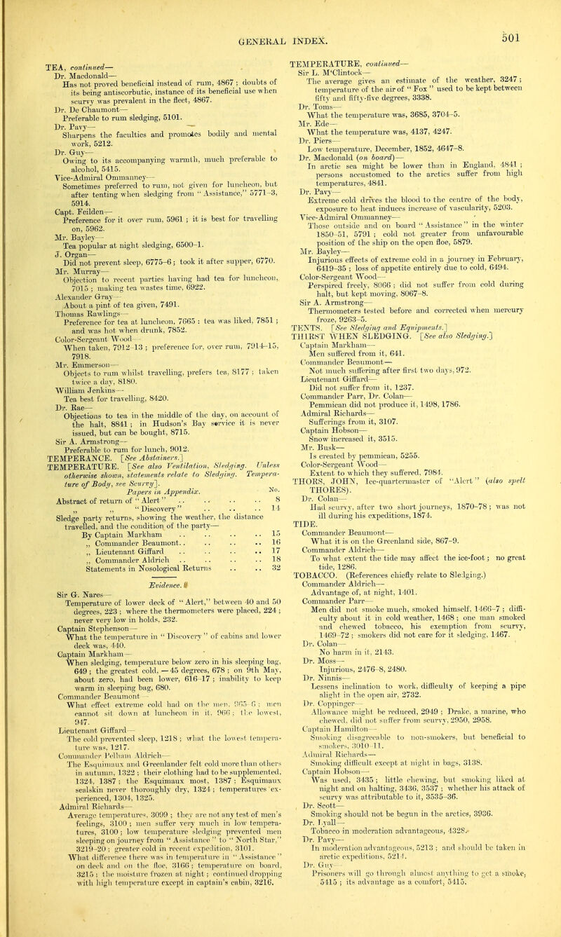 TEA, continued— Dr. Macdonald— Has not proved beneficial instead of rum, 4867 ; doubts of its being antiscorbutic, instance of its beneficial use when scurvy was prevalent in the fleet, 4867. Dr. De Chaumont— Preferable to rum sledging, 5101. Dr. Pavy— — Sharpens the faculties and promotes bodily and mental work, 5212. Dr. Guy— Owing to its accompanying warmth, much preferable to alcohol, 5415. Vice-Admiral Ommanney— Sometimes preferred to rum, not given for luncheon, but after tenting when sledging from  Assistance, 5771-3, 5914. Capt. Feilden— Preference for it over rum, 5961 ; it is best for travelling on, 5962. Mr. Bay ley— Tea popular at night sledging, 6500-1. J. Organ— Did not prevent sleep, 6775-6 ; took it after supper, 6770. Mr. Murray— Objection to recent parties having had tea for luncheon, 7015 ; making tea wastes time, 6922. Alexander Gray— About a pint of tea given, 7491. Thomas Rawlings— Preference for tea at luncheon, 7665 : tea was liked, 7851 ; and was hot when drunk, 7852. Color-Sergeant Wood— When taken, 7912-13 ; preference for. over rum, 7914-15, 7918. Mr. Emmerson— Objects to rum whilst travelling, prefers lea, 8177 ; taken twice a day, 8180. William Jenkins— Tea best for travelling, 8420. Dr. Kae— Objections to tea in the middle of the day, on account of the halt, 8841 ; in Hudson's Bay service it is never issued, but can be bought, 8715. Sir A. Armstrong— Preferable to rum for lunch, 9012. TEMPERANCE. [See Abstainers.'] TEMPERATURE. [See also Ventilation, Sledging. Unless otherwise shown, statements relate to Sledging. Tempera- ture of Body, see Scurvy']. Papers in Appendix. ■No- Abstract of return of  Alert . . .. ■ • • • 8 „ „  Discovery .. .. 14 Sledge party returns, showing the weather, the distance travelled, and the condition of the party— By Captain Markham .. .. ■ ■ .. 15 ,, Commander Beaumont.. .. .. 16 ,, Lieutenant Giffard .. . . .. 17 „ Commander Aldrich . . .. .. 18 Statements in Nosological Returns .. .. 32 Evidence. I!' Sir G. Nares— Temperature of lower deck of  Alert, between 40 and 50 degrees, 223 ; where the thermometers were placed, 224 ; never very low in holds, 232. Captain Stephenson— What the temperature in  Discovery  of cabins and lower deck was, 440. Captain Markham— When sledging, temperature below zero in his sleeping bag, 649 ; the greatest cold, —45 degrees, 678 ; on 9th May, about zero, had been lower, 616-17 ; inability to keep warm in sleeping bag, 680. Commander Beaumont — What effect extreme cold had on the men, 365 C ; men cannot sit down at luncheon in it. 966; the lowest, 947. Lieutenant Giffard— The cold prevented sleep, 1218 ; what the lowest tempera- ture was, 1217. Commander Pelham Aldrich— The Esquimaux, and Greenlander felt cold more than others in autumn, 1322 ; their clothing had to be supplemented, 1324, 1387; the Esquimaux most, 1387 ; Esquimaux sealskin never thoroughly dry, 1324; temperatures'ex- perienced, 1304, 1325. Admiral Richards— Average temperatures, 3099 ; they are not any test of men's feelings, 3100 ; men suffer very much in low tempera- tures, 3100; low temperature sledging prevented men sleeping on journey from  Assistance  to  North Star, 3219-20 ; greater cold in recent expedition, 3101. What difference there Mils in temperature in Assistance on deck and on the Hoc, 3166 ; temperature on board, 3215; the moisture frozen at night; continued dropping with high temperature except in captain's cabin, 3216. TEMPERATURE, continued- Sir L. M'Clintock— The average gives an estimate of the weather, 3247; temperature of the air of  Fox  used to be kept between fifty and fifty-five degrees, 3338. Dr. Toms— What the temperature was, 3685, 3704-5. Mr. Ede— What the temperature was, 4137, 4247. Dr. Piers— Low temperature, December, 1852, 4647-8. Dr. Macdonald (on board) — In arctic sea might be lower than in England, 4841 ; persons accustomed to the arctics suffer from high temperatures, 4841. Dr. Pavy— Extreme cold drives the blood to the centre of the body, exposure to heat induces increase of vascularity, 5203. Vice-Admiral Ommanney— Those outside and on board  Assistance  in the winter 1850-51, 5791 ; cold not greater from unfavourable position of the ship on the open floe, 5879. Mr. Bayley— Injurious effects of extreme cold in a journey in February, 6419-35 ; loss of appetite entirely due to cold, 6494. Color-Sergeant Wood— Perspired freely, 8066 ; did not suffer from cold during halt, but kept moving, 8067-8. Sir A. Armstrong— Thermometers tested before and corrected when mercury froze, 9263-5. TENTS. [See Sledging and Equipments.] THIRST WHEN SLEDGING. [See also Sledging.] Captain Markham— Men suffered from it, 641. Commander Beaumont — Not much suffering after first t wo days, 972. Lieutenant Giffard— Did not suffer from it, 1237. Commander Parr, Dr. Colan— Pemmican did not produce it, 1498,1786. Admiral Richards— Sufferings from it, 3107. Captain Hobson— Snow increased it, 3515. Mr. Busk- Is created by pemmican, 5255. Color-Sergeant Wood— Extent to which they suffered, 7981. THORS, JOHN, Ice-quartermaster of Alert (also spelt THORES). Dr. Colan— Had scurvy, after two short journeys, 1870-78 ; was not ill during his expeditions, 1874. TIDE. Commander Beaumont— What it is on the Greenland side, 867-9. Commander Aldrich— To what extent the tide may affect the ice-foot; no great tide, 1286. TOBACCO. (References chiefly relate to Sledging.) Commander Aldrich— Advantage of, at night, 1401. Commander Parr— Men did not smoke much, smoked himself, 1466-7 ; diffi- culty about it in cold weather, 1468 ; one man smoked and chewed tobacco, his exemption from scurvy, 1469-72 ; smokers did not care for it sledging, 1467. Dr. Colan— No harm in it, 2143. Dr. Moss— Injurious, 2476-8, 2480. Dr. Ninnis— Lessens inclination to work, difficulty of keeping a pipe alight in the open air, 2732. Dr. Coppinger— Allowance might be reduced, 2949 ; Drake, a marine, who chewed, did not suffer from scurvy, 2950, 2958. Captain Hamilton— Smoking disagreeable to non-smokers, but beneficial to smokers, 3010-11. Admiral Richards— Smoking difficult except at night in bags, 3138. Captain Hobson— Was used, 3435 ; little chewing, but smoking liked at night and on halting, 3436, 3537 ; whether his attack of scurvy was attributable to it, 3535-36. Dr. Scott- Smoking should not be begun in the arctics, 3936. Dr. J,vail— Tobacco in moderation advantageous, 432S.» Dr. Pavy— In moderation advant ageous, 5213 ; and should he taken in arctic expeditions, 5214. Dr. Guy— Prisoners will go through almost anything to get a sltiokej 5415 ; its advantage as a comfort, 3415.