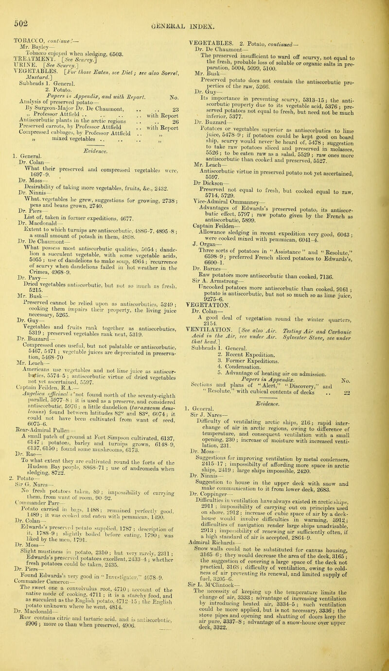 GENERAL INDEX. TOBACCO, continued- Mr. Bayley— Tobacco enjoyed when sledging, 6503. TEEATMENT. [See Scurvy.1 URINE. [See Scurvy.-] VEGETABLES. [For those Eaten, see Diet; see also Sorrel, Mustard.'] Subheads 1. General. 2. Potato. Papers in Appendix, and with Report. No. Analysis of preserved potato— By Surgeon-Major Br. De Chauinont, .. .. 23 „ Professor Attfield witli Report Ant iscorbutic plants in the arctic regions . . .. 26 Preserved carrots, by Professor Attfield '. . with Report Compressed cabbages, by Professor Attfield .. „ „ mixed vegetables were, Evidence. 1. General. Br. Colan— What their preserved and compressed vegetables 1697-9. ° Br. Moss— Besirability of taking more vegetables, fruits, &c, 2432. Dr. Ninnis— What, vegetables he grew, suggestions for growing, 2738 ; peas and beans grown, 2740. Dr. Piers— List of, taken in former expeditions, 4677. Dr., Macdonald— Extent to which turnips are antiscorbutic, 4886-7, 4895 -8 ; a small amount of potash in them, 4898. Br. De Chaumont— What possess most antiscorbutic qualities, 5054 ; dande- lion^ a succulent vegetable, with some vegetable aeids, 5055 ; use of dandelions to make soup, 4964 ; recurrence of scurvy when dandelions faded in hot weather in the Crimea, 4968-9. Dr. Pavy— Dried vegetables antiscorbutic, but not so much as fresh, 5215. Mr. Busk- Preserved cannot be relied upon as antiscorbutics, 5249 ; cooking them impairs then- property, the living juice necessary, 5265. Dr. Guy— Yegetables and fruits rank together as antiscorbutics, 5319 ; preserved vegetables rank next, 5319. Br. Buzzard— Compressed ones useful, but not palatable or antiscorbutic, 5467, 5471 ; vegetable juices are depreciated in preserva- tion, 5468-70 Mr. Leach— Americans use vegetables and not lime juice as antiscor- butics, 55/4-5 ; antiscorbutic virtue of dried vegetables not yet ascertained, 5597. Captain Eeilden, R.A.— Angelica officinalis 'not found north of the seventy-eighth parallel, 5977-8 ; it is used as a preserve, and considered antiscorbutic, 5976 ; a little dandelion (taraxacum dens- leonus) found between latitudes 82° and 83°, 6074; it could not have been cultivated from want of seed 6075-6. Rear-Admiral Pullen— A small patch of ground at Port Simpson cultivated, 6137, 6147 ; potatoes, barley and turnips grown, 6148-9, 6137, 6150 ; found some mushrooms, 6173. Dr. Rae— To what extent they are cultivated round the forts of the Hudson Bay people, 8868-71 ; use of andromeda when sledging, 8722. . Potato- Sir G. Nares— No fresh potatoes taken, 89 ; impossibility of carrying them, from want of room, 90-92. Commander Parr- Potato carried in bags, 1488; remained perfectly good, 1489 ; it was cooked and eaten with pemmican, 1490. Dr. Colan^ Edwards's preserved potato supplied', 1787 ; description of it, 1/88-9; slightly boiled before eating, 1790; was liked by the men, 1791. Dr. Moss— Slight mustiness in potato, 2310 ; but very rarely, 2311 ; Edwards's preserved potatoes excellent, 2433-4 ; 'whether fresh potatoes could be taken, 2435. Dr. Piers— Pound Edwards's very good in  Investiga tor, -1078-0 Commander Cameron— The sweet one a convolvulus root, 4710 ; account of the native mode of cooking, 4711 ; it is a starchy food, and as succulent as the English potato, 4712 15 ; the English potato unknown where he went, 4814. Br. Macdonald— Baw contains citric and tartaric acid, and is antiscorbutic, 4906 j more so than when preserved, 4906. VEGETABLES. 2. Potato, continued— Dr. De Chaumont— The preserved insufficient to ward off scurvy, not equal to the fresh, probable loss of soluble or organic salts in re- paration, 5004, 5099, 5100. Mr. Busk— Preserved potato does not contain the antiscorbutic pro- perties of the raw, 5266. Br. Guy- Its importance in preventing scurvy, 5313-15; the anti- scorbutic property due to its vegetable acid, 5376 ; pre- served potatoes not equal to fresh, but need not be much interior, 5377. Dr. Buzzard— Potatoes or vegetables superior as antiscorbutics to lime juice, 5478-9; if potatoes could be kept good on board ship scurvy would never'be heard of, 5478 ; suggestion to take raw potatoes sliced and preserved in molasses, o526 ; to be eaten raw as a salad, 5529 ; raw ones more antiscorbutic than cooked and preserved, 5527 Mr. Leach— Antiscorbutic virtue in preserved potato not yet ascertained, 5597. Br Dickson— Preserved not equal to fresh, but cooked equal to raw, 5714, 5729. Vice-Admiral Ommanney— Advantages of Edwards's preserved potato, its antiscor- butic effect, 5797; raw potato given by the French as antiscorbutic, 5899. Captain Eeilden— Allowance sledging in recent expedition very good, 6043 • were cooked mixed with pemmican, 6041-4. J. Organ— Three sorts of potatoes in  Assistance  and  Resolute, 6598-9 ; preferred French sliced potatoes to Edwards's, 6600—1. Dr. Barnes— Raw potatoes more antiscorbutic than cooked, 7136. Sir A. Armstrong— Uncooked potatoes more antiscorbutic than cooked, 9161 ; P°t|to6ls antiscorbutic, but not so much so as lime juice, VEGETATION. Dr. Colan— A good deal of vegetation round the winter quarters, 2154. VENTILATION. [See also 'Air. Testing Air and Carbonic Acid in the Air, see under Air. Sylvester Stove, see under that head.] Subheads 1. General. 2. Recent Expedition. 3. Former Expeditions. 4. Condensation. 5. Advantage of heating air on admission. Papers in Appendix. ]XTo. Sections and plans of Alert, Discovery, and  Resolute, with cubical contents of decks .. 22 incidence. 1. General. Sir J. Nares— Difficulty of ventilating arctic ships, 216; rapid inter- change of air in arctic regions, owing to difference of temperature, and consequent ventilation witli a small opening, 230 ; increase of moisture with increased venti- lation, 231. Dr. Moss- Suggestions for improving ventilation by metal condensers, 2415-17; impossibilty of affording more space in arctic ships, 2419 ; large ships impossible, 2420. Dr. Ninnis— Suggestion to house in the upper deck with snow and make communication to it from lower deck, 2683. Dr. Coppinger— Difficulties in ventilation have always existed in arctic ships, 2911 ; impossibility of carrying out on principles used on shore, 2912 ; increase of cubic space of air by a deck- house would involve difficulties in warming, 3912; difficulties of navigation render large ships unadvisable, 2913 ; impossibility of renewing air sufficiently often, if a high standard of air is accepted, 2864-9. Admiral Richards— Snow walls could not be substituted for canvas housing, 3165-6 ; they would decrease the area of the deck, 3165 ; the suggestion of covering a large space of the deck not practical, 3168 ; difficulty of ventilation, owing to cold- ness of air preventing its renewal, and limited supply of fuel, 3205-6. Sir L. M'Clintock— The necessity of keeping up the temperature limits the change of air, 3333 ; advantage of increasing ventilation by introducing heated ah-, 3334-5; such ventUation could be more applied, but is not necessary, 3336 ; the stove pipes and opening and shutting of doors keep the air pure, 3337-8 ; advantage of a snow-house over upper deck, 3322.