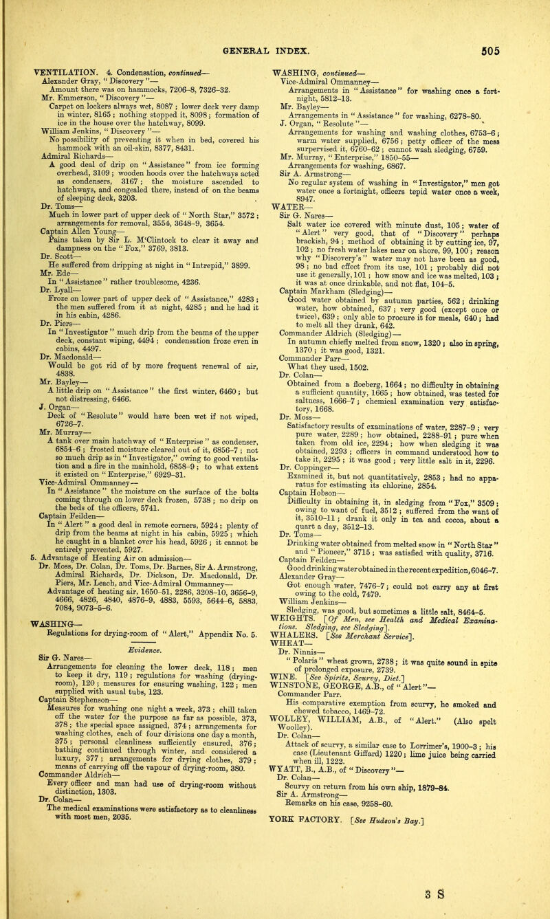 VENTILATION. 4. Condensation, continued— Alexander Gray,  Discovery — Amount there was on hammocks, 7206-8, 7326-32. Mr. Emmerson,  Discovery — Carpet on lockers always wet, 8087 ; lower deck very damp in winter, 8165 ; nothing stopped it, 8098; formation of ice in the house over the hatchway, 8099. William Jenkins,  Discovery — No possibility of preventing it when in bed, covered his hammock with an oil-skin, 8377, 8431. Admiral Richards— A good deal of drip on Assistance from ice forming overhead, 3109 ; wooden hoods over the hatchways acted as condensers, 3167; the moisture ascended to hatchways, and congealed there, instead of on the beams of sleeping deck, 3203. Dr. Toms- Much in lower part of upper deck of  North Star, 3572 ; arrangements for removal, 3554, 3648-9, 3654. Captain Allen Young— Pains taken by Sir L. M'Clintock to clear it away and dampness on the  Fox, 3769, 3813. Dr. Scott- He suffered from dripping at night in  Intrepid, 3899. Mr. Ede— In  Assistance  rather troublesome, 4236. Dr. Lyall— Froze on lower part of upper deck of  Assistance, 4283 ; the men suffered from it at night, 4285 ; and he had it in his cabin, 4286. Dr. Piers— In Investigator much drip from the beams of the upper deck, constant wiping, 4494 ; condensation froze even in cabins, 4497. Dr. Macdonald— Would be got rid of by more frequent renewal of air, 4838. Mr. Bayley— A little drip on  Assistance  the first winter, 6460 ; but not distressing, 6466. J. Organ- Deck of Resolute would have been wet if not wiped, 6726-7. Mr. Murray— A tank over main hatchway of Enterprise  as condenser, 6854-6 ; frosted moisture cleared out of it, 6856-7 ; not so much drip as in  Investigator, owing to good ventila- tion and a fire in the mainhold, 6858-9 ; to what extent it existed on  Enterprise, 6929-31. Vice-Admiral Ommanney— In  Assistance  the moisture on the surface of the bolts coming through on lower deck frozen, 5738 ; no drip on the beds of the officers, 5741. Captain Feilden— In  Alert  a good deal in remote corners, 5924 ; plenty of drip from the beams at night in his cabin, 5925 ; which he caught in a blanket over his head, 5926 ; it cannot be entirely prevented, 5927. 5. Advantage of Heating Air on admission— Dr. Moss, Dr. Colan, Dr. Toms, Dr. Barnes, Sir A. Armstrong, Admiral Richards, Dr. Dickson, Dr. Macdonald, Dr. Piers, Mr. Leach, and Vice-Admiral Ommanney— Advantage of heating air, 1650-51, 2286, 3208-10, 3656-9, 4666, 4826, 4840, 4876-9, 4883, 5593, 5644-6, 5883, 7084, 9073-5-6. WASHING— Regulations for drying-room of  Alert, Appendix No. 5. Evidence. Sir G. Nares— Arrangements for cleaning the lower deck, 118; men to keep it dry, 119 ; regulations for washing (drying- room), 120 ; measures for ensuring washing, 122 ; men supplied with usual tubs, 123. Captain Stephenson— Measures for washing one night a week, 373 ; chill taken off the water for the purpose as far as possible, 373, 378 ;• the special space assigned, 374; arrangements for washing clothes, each of four divisions one day a month, 375 ; personal cleanliness sufficiently ensured, 376; bathing continued through winter, and considered a luxury, 377; arrangements for drying clothes, 379; means of carrying off the vapour of drying-room, 380. Commander Aldrich— Every officer and man had use of drying-room without distinction, 1303. Dr. Colan— The medical examinations were satisfactory as to cleanliness with most men, 2035. WASHING, continued— Vice-Admiral Ommanney— Arrangements in Assistance for washing once a fort- night, 5812-13. Mr. Bayley— Arrangements in  Assistance  for washing, 6278-80. J. Organ,  Resolute —  Arrangements for washing and washing clothes, 6753-6; warm water supplied, 6756; petty officer of the mess surpervised it, 6760-62 ; cannot wash sledging, 6759. Mr. Murray,  Enterprise, 1850-55— Arrangements for washing, 6867. Sir A. Armstrong— No regular system of washing in  Investigator, men got water once a fortnight, officers tepid water once a week, 8947. WATER— Sir G. Nares— Salt water ice covered with minute dust, 105 ; water of Alert very good, that of Discovery perhaps brackish, 94 ; method of obtaining it by cutting ice, 97, 102 ; no fresh water lakes near on shore, 99, 100 ; reason why  Discovery's  water may not have been as good, 98; no bad effect from its use, 101 ; probably did not use it generally, 101; how snow and ice was melted, 103 j it was at once drinkable, and not flat, 104-5. Captain Markham (Sledging)— Good water obtained by autumn parties, 562; drinking water, how obtained, 637 ; very good (except once or twice), 639 ; only able to procure it for meals, 640 ; had to melt all they drank, 642. Commander Aldrich (Sledging) — In autumn chiefly melted from snow, 1320; also in spring, 1370 ; it was good, 1321. Commander Parr— What they used, 1502. Dr. Colan— Obtained from a floeberg, 1664; no difficulty in obtaining a sufficient quantity, 1665 ; how obtained, was tested for saltness, 1666-7; chemical examination very satisfac- tory, 1668. Dr. Moss- Satisfactory results of examinations of water, 2287-9 ; very pure water, 2289; how obtained, 2288-91 ; pure when taken from old ice, 2294; how when sledging it was obtained, 2293 ; officers in command understood how to take it, 2295 ; it was good ; very little salt in it, 2296. Dr. Coppinger— Examined it, but not quantitatively, 2853 ; had no appa- ratus for estimating its chlorine, 2854. Captain Hobson— Difficulty in obtaining it, in sledging from Fox, 3509; owing to want of fuel, 3512 ; suffered from the want of it, 3510-11 ; drank it only in tea and cocoa, about a quart a day, 3512-13. Dr. Toms- Drinking water obtained from melted snow in  North Star  and  Pioneer, 3715 ; was satisfied with quality, 3716. Captain Feilden— Good drinking water obtained in the recent expedition, 6046-7. Alexander Gray— Got enough water, 7476-7; could not carry any at firBt owing to the cold, 7479. William Jenkins— Sledging, was good, but sometimes a little salt, 8464-5. WEIGHTS. [Of Men, see Health and Medical Examina- tions. Sledging, see Sledging]. WHALEKS. [See Merchant Service]. WHEAT— Dr. Ninnis—  Polaris  wheat grown, 2738; it was quite sound in spite of prolonged exposure, 2739. WINE. [See Spirits, Scurvy, Diet.'] WINSTONE, GEORGE, A.B., of  Alert— Commander Parr. His comparative exemption from scurvy, he smoked and chewed tobacco, 1469-72. WOLLEY, WILLIAM, A.B., of Alert. (Also spelt Woolley). Dr. Colan— Attack of scurvy, a similar case to Lorrimer's, 1900-3 ; his case (Lieutenant Giffard) 1220; lime mice being carried when ill, 1222. WYATT, B., A.B., of Discovery— Dr. Colan— Scurvy on return from his own ship, 1879-84. Sir A. Armstrong— Remarks on his case, 9258-60. YORK FACTORY. [See Hudson's Bay.] 3 S