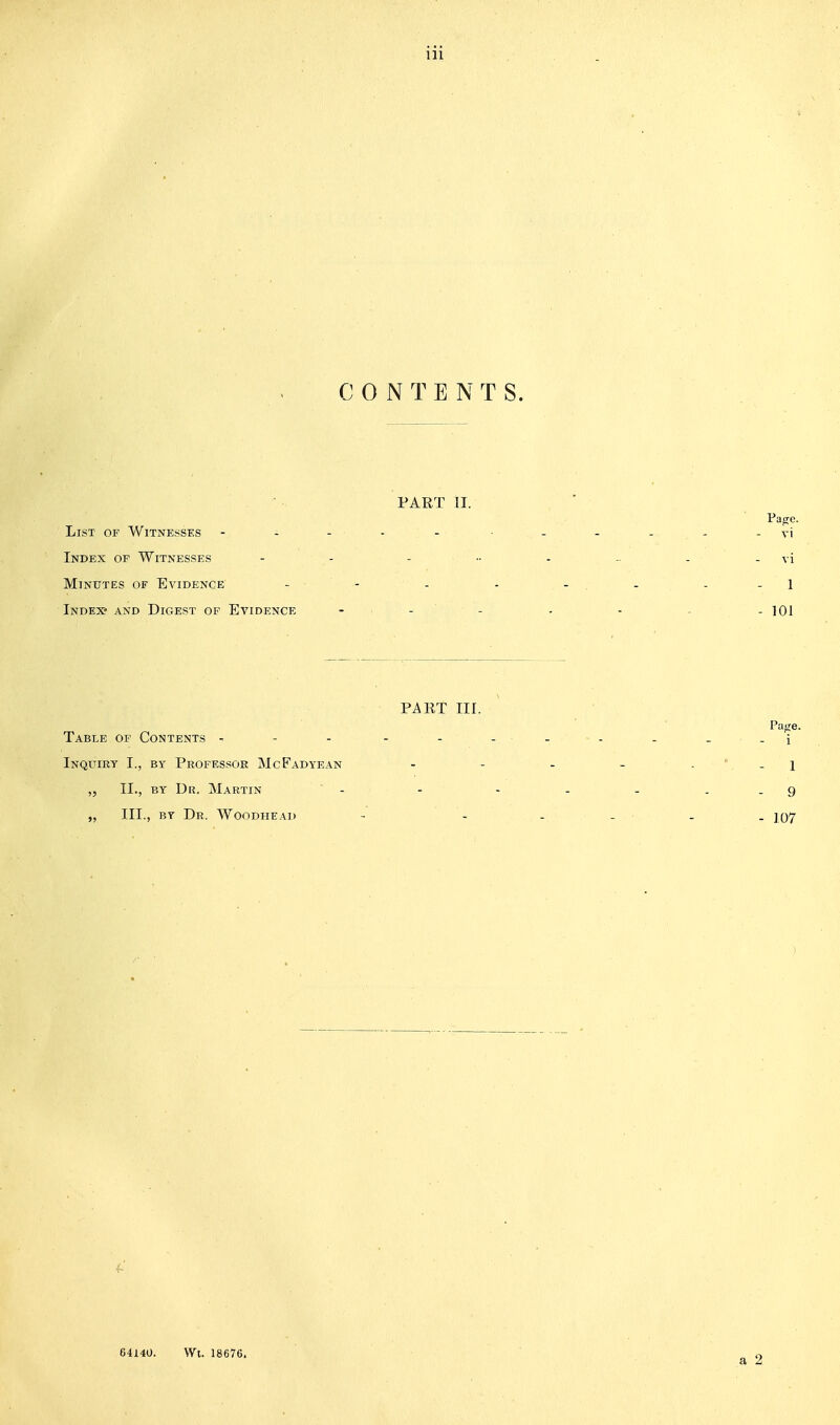 CONTENTS. PART II. List of Witnesses - - - - - - . . . ^ -vi Index of Witnesses - - . .. . . - vi Minutes of Evidence - - - - - . - - - 1 Index* and Digest of Evidence - , . . , . . - 101 PAET III. Page. Table of Contents ^ - - - - _ _-i Inquiry I., by Professor McFadyean - - - - . ' -i „ II., BY Dr. Martin - - - - - ..9 „ III., BY Dr. Woodheai) - - - _ . . J07 64140. Wt. 18676,