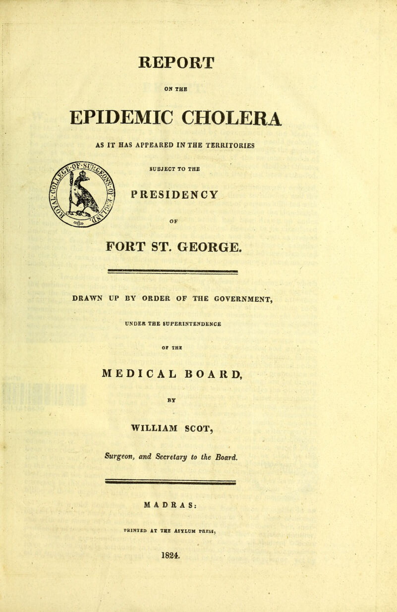 REPORT OS THE EPIDEMIC CHOLERA AS IT HAS APPEARED IN THE TERRITORIES SUBJECT TO THE PRESIDENCY OF FORT ST. GEORGE. DRAWN UP BY ORDER OF THE GOVERNMENT, UNDER THE SUPERINTENDENCE OF THE MEDICAL BOARD, BY WILLIAM SCOT5 Surgeon, and Secretary to the Board. MADRAS? rRINTKD AT TEE ASYLDM mESI, 1824.