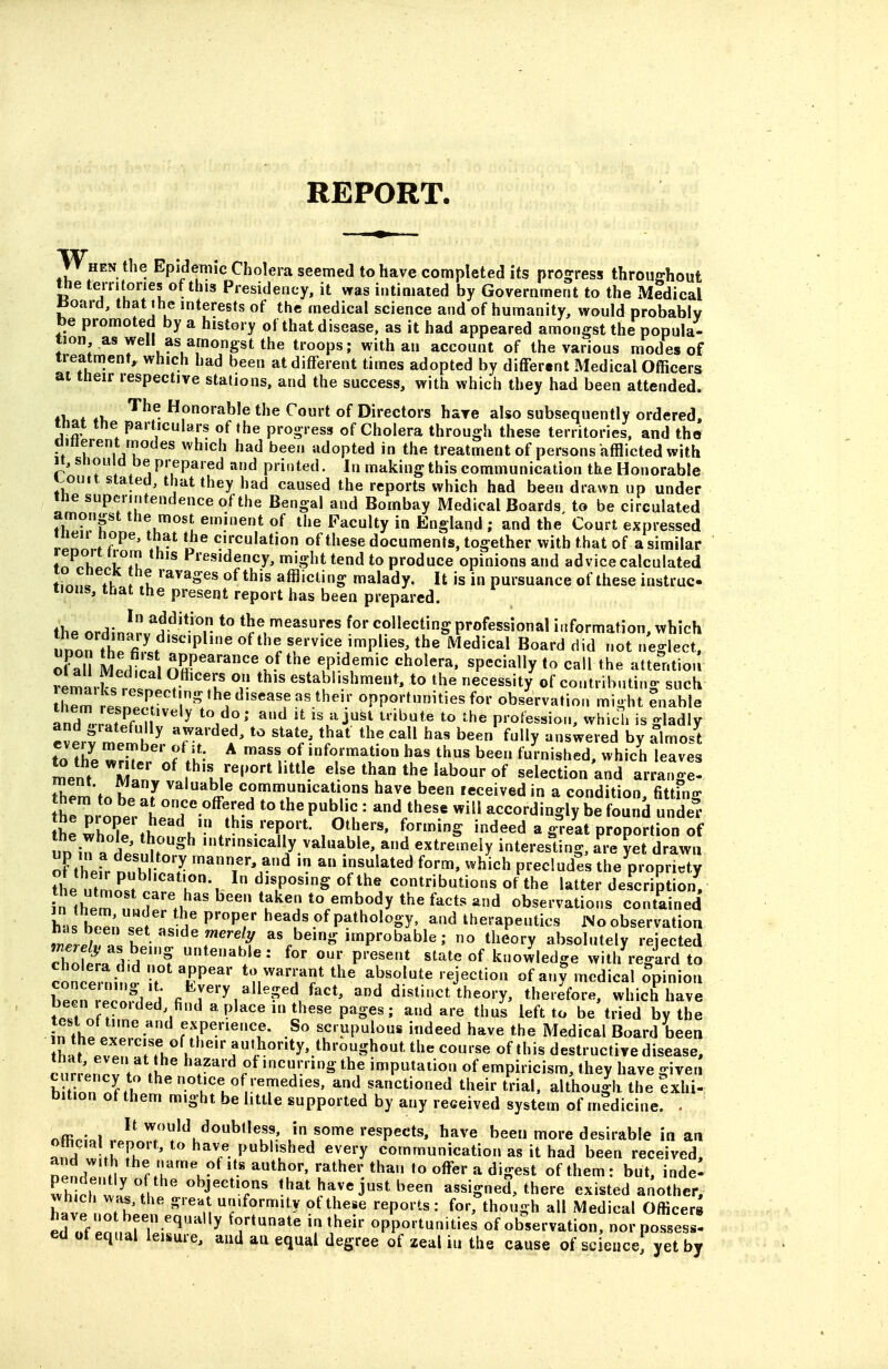 When the Epidemic Cholera seemed to have completed its prog^ress throuehout tlie territories of this Presidency, it was intimated by Government to the xMedical «oard, that ihe interests of the medical science and of humanity, would probably be promoted by a history of that disease, as it had appeared amongst the popula- tion as well as amongst the troops; with an account of the various modes of treatment, which had been at different times adopted by different Medical Officers ai their respective stations, and the success, with which they had been attended. , ^^^ Honorable the Court of Directors have also subsequently ordered, that the particulars of the progress of Cholera through these territories, and the ditterent modes which had been adopted in the treatment of persons afflicted with H,snould be prepared and printed. In making this communication the Honorable J^ouit stated, that they had caused the reports which had been drawn up under the superintendence of the Bengal and Bombay Medical Boards, to be circulated amongst the most eminent of the Faculty in England ; and the Court expressed ineii nope, that the circulation of these documents, together with that of a similar fl^nhl Presidency, might tend to produce opinions and advice calculated ttu. l l of this afflicting malady. It is in pursuance of these instrac tions, that the present report has been prepared. the ordin!rv''i'^'*'T *° collecting professional information, which unon th^fi ^ P^'^ '^'''^ ''P'^'' '^^d'^^l ^i^l ot neglect, of all MeZl\ AEP'^^'*^^^^^ tP!df^i« '^^oler^. specially to call the atte^ntiou remark rtn ^•^''T °v establishment, to the necessity' of contributing such tlTm rpVn?^. ^^'^''^^^^^ opportunities for observation might enable aXr^K'^^ ^/T' ^''^ 'V'i''^^ ^»'^te to the profession, whidi is gladly everf meS. Tr? V^' ^'^ ^'^y '^^^^^'^d by almost to the wXn f*u' ^ 'ass furnished, which leaves Jnent'^'jSLl^l^'^V'''''''^^^ else than the labour of selection and arrange- them to hp nr^ communications have been leceivedin a condition, fittfng thrnroDerLJ!?'''^f.-^ P^^''u^'^/^^^^ ^^^^ accordingly be found unde fh.SlT .^ ^u' this'-^PO't- Others, forming indeed a great proportion of UP in atesn^r^^ intrinsically valuable and extremely interesting, Tre ^et d^awi of their mfh il^^^^^ manner, and in an insulated form, which precludes the propriety the utmn^. J' ''i?-, ^ «f the contributions of the latter description, in them uLlP 'tl V*'. ^V^^u^^^ ^''^ observations contained h IS bc^;. L P'^'Pf ^'^u' of pathology, and therapeutics No observation rtri as bpil1^''''^ as being improbable; no theory absolutely rejected chofpi ^iH ? tenable: for our present state of knowledge witl/reglrd to concerning T T^' ^'^^^''^f the absolute rejection of any medical Opinion Wn PPnfl'^ /y^^y,a»«S«d f^'^ '^ distinct theory, therefore, which have tpTnfZ ^ ^^^''^'^^^i^'^'^P-^^' ^''^'^'^ thu's left to be tried by the in fhp p f'^Pe/^^^^- .So scrupulous indeed have the Medical Board been tL^evenTt?!, h of this destructive disease, cnrrPHPr* »L ^ incurring the imputation of empiricism, they have given h t nn Jf!^ thenot.ce of remedies, and sanctioned their trial, although the Exhi- bition of them might be little supported by any received system of medicine. - offipJol ..pioT';''^u'^''^^'^uf' J,^ome respects, have been more desirable in an nnH w'tlTh ' P^'';^^^ ^^^'y communication as it had been received, oend! iVn^^ to offer a digest of them: but, indel Th ch ill objections that have just been assigned, there existed another, Lve nrthPPn p''. f^^'y ^^these reports: for, though all Medical Officers ed «f pn .fortunate in their opportunities of observation, nor possess- ed of equal leisure, and au equal degree of zeal iu the cause of science yet by