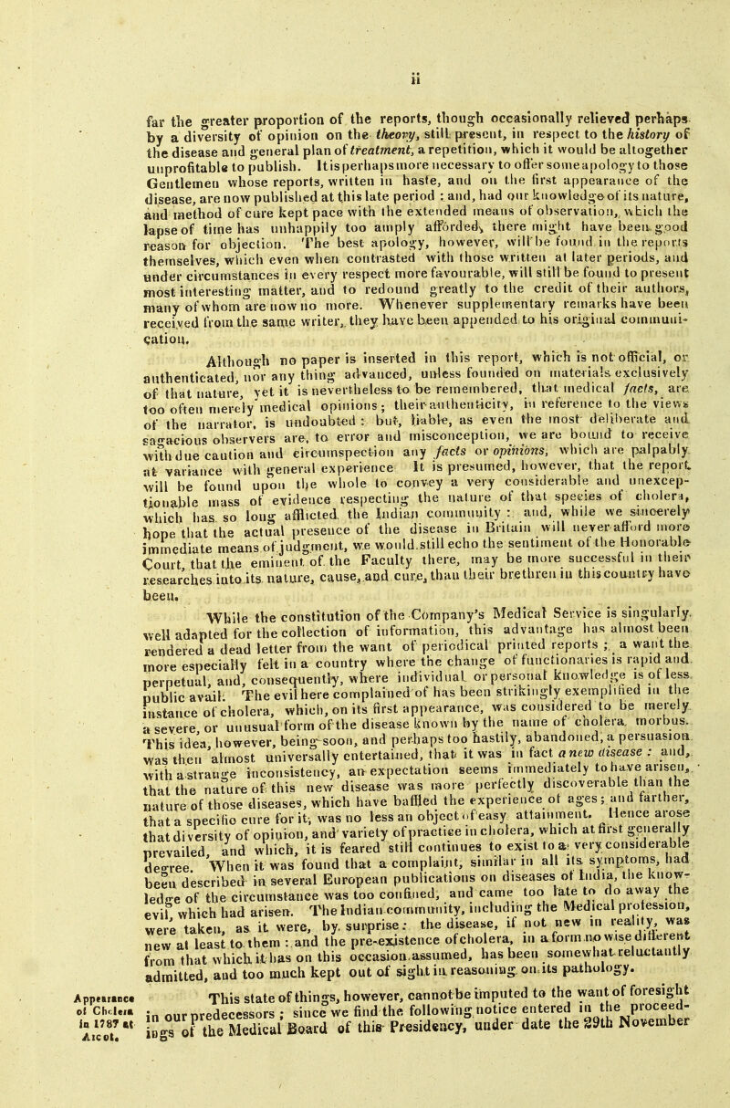 far the greater proportion of the reports, though occasiotvally relieved perhaps l)y a diversity of opinion on the <A€ory, still present, in respect to the history of the disease and general plan of treatment, a repetition, which it would be altogether unprofitable to publish. Itis perhaps more necessary to offer some apolog y to those Gentlemen whose reports, written in haste, and on the first appearance of the disease, are now published at this late period : and, had onr knowledge of its nature, and method of cure kept pace with ihe extended means of observation,^ which the lapse of time has unhappily too amply afforded,, there might have been good reasoiv for objection. The best apology, however, will be found.in the reports themselves, which even when contrasted with those written at later periods, and under circumstances in every respect more favourable, will stillbe found to present most interesting matter, and to redound greatly to the credit of their authors, many of whom are now no more. Whenever supplementary remarks have been recei.ved from the same writer,, thejr Imve Keen appended, to his original communis qatiou. Although no paper is inserted in this report, which is not official, or authenticated, nor any thing advanced, unless founded on materials, exclusively of that nature, yet it is nevertheless to be remembered, tlmt medical facts, are too often merely'medical opinions ; their-anthenticiry, in reference to the view*; of the narrator, is undoubted : but, liable, as even ihe most deliberate and «a-acious observers are. to error and miscojiception, we are boand to receive withdue caution and circumspection any fads or opinions, which are palpably, at variance with general experience It is presumed, however, that the report will be found upon the whole to convey a very considerable and unexcep- tionable mass of evidence respecting the nature of that speties of cholera, which has so long afflicted the Indian community : and, while we sincerely hope that the actual presence of the disease in Britam will never afford more immediate means of judgment, we wonld.still echo the sentiment of the Honorable Court that the eminent of the Faculty there, may be more successful m theii^ researches into its, nature, cause. aod cur,e, than their brethren in thiscountpy havo been. While the constitution of the Company's Medical Service is singularly, well adapted for the collection of information, this advantage has almost been rendered a dead letter from the want of periodical printed reports ; a want the more especially felt in a country where the change of functionaries is rapid and. perpetual and, consequently, where individual orpersonat knowledge is of less, public avail The evil here complained of has been strikingly exemplihed in the instance of cholera, which, on its first appearance, was considered to be merely a severe or unusual form of the disease Known by the name of cholera, morbus. This idea however, being soon, and perhaps too hastily, abandoned, a persuasion was then almost universally entertained, that/ it was in (act anew disease : and, with a strange inconsistency, an expectation seems immediately to have ansen, • that the naruroof this new disease was more perfectly discoverable^than the nature of those diseases, which have baffled the experience of ages; and farther, that a specific cure for it-, was no less an object ofeasy attainment. Hence arose that diversity of opinion, and' variety of practiee in cholera, which at first general y prevailed, and which, it is feared still continues to exist to very considerable dea-ree When it was found that a complaijit, similar in all it& symptoms, had been described in several European publications on diseases ot lndia, the know- ledire of the circumstance was too confined, and came too late to do away the evil which had arisen. The Indian-commnnity, including the MedicA profession, were taken, a. it were, by. surprise: the disease, if not new in realUy, >^a« new at least to. them : and the pre-exjstence ofcholera m a form.nowise dif^^ient from that which it has on this occasion-assumed, has been somewhat celactantly admitted, and too much kept out of sight ia reasoning, on.its pathology. App«r«ct This stateofthings, how€ver, cannofrbe imputed to the want of foresight oiChcie.» in our predecessors; since we find the following notice entered '« ^he^proceed- a//ou'' iDgTKe Medical toi^ of this-Pr^sid«acy, under date the S9th November