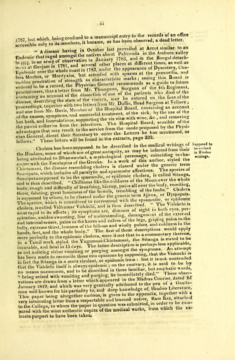 ,.i 1 • ««..finp,1 ir» a manuscript entrv in the records of an office Su:nb(o'S:;'frS^^^^ bee„ observed, a d«ad .eUe. Endemic that raged araongsUbe^^^^^^^ Bengal detach- in in an.army of observation m Jauu^^^^ ^.^.^^^^^ ,r,.,a al Ganjam m IJ^'»nd 'CTerai '15,^ appearance of Dysentery. Cho- Epidemic over the whole coast n im^^^^ spasms at the priecordia, and lera Morbus or Mordyx m W^^^^ P^^^ . Board is sudden prostration of «''«S^'' recommends as a guide to future ordered to be a record the Fhys.c a,^u the 4th Regunent, practtioners.thatalettei tioin Ml. inonips , b ,115 „i,o died of the ?„„,ai„i„g an account ^^he -i'ssec ,on of j^^^^^^,,^ '''-''-'«litltt:?l er wltTtw , t^U^^^^^^ M.-. Duffi-, Head Surgeon a. Vcllore , pvoceeduij^s, tos;elMei ^^^^-^' Hosoital Board, containing an account „ Lnd one from Mr. Davis, Membei  ^ sick, by the use of the of.the causes, symptoms, and ^^^^^f.^^^^^'f'i':; with wine, &c.: and removinj,^ hot bath, and fomentatious ^»PP«'' f,,^^^^^^^^^^ Sensible of the the puuid coll^vvies ^^'^J^^^^^^^^^^^^^^ flti^e Tofe proposed by the Physi^ :S!^^^:f:^dl^TtlSfU:r^:^r:iL the LetterAAas. menUoned, a. (oZ^s '' These letters will be found in the exlracls. page 239. Choleraha.beensuppo.ed to be *-h^ HJmlnn^ ^ome oi which are of ivreat antiquity, as may be inteireu iiom men ^^.^ I!;-^.:;l:u;uUrtrDhiUa,.ari a^n,tl,ololica, p^^ ■£i=::;i!'rher:rr:slfbri^j:t(er^^^ Sunuipata, Cvhich includes all paralytic and spasmodic affections, « «P^f^^^^^ chole a, .sculled Vidl,ura»r Vishuchi, and .s thus tl, eves pe - r'rt^pI:S;'to'lU'e;Wemic'cholera,»ereitnot.^^ fr. H Tamil work stvled the Yui;mna.nLChintamani, the hitanga is siaiea lo oe cn'ab LTd fLl!n l5days. The latt.. description.i« perhapsl.ss a^^^^^^^^^ as not noficing either vomiting or paro ing amongst ^he f y-ptoms. A^^^ has been madS to. reconcile these two opuiions-by ^PP^.^'-^'/.^f^,^^^ in tact the Sitanoji in a more virulent, or epidemic from : but it is-not oo^,' u„ l lrtLe Vishuchf itself is always epidemic ; on the contra-T, ; - ^..^^ no means uncommon, and to be described in these u ^ . 1 ' The e Xer^ - being seized with vomiting- and purging, ^^ '^'^J^'^i''''^^^ yations are drawn from a letter which ^PPf.^^ed irrthe^Madr^^^^^^^^ January 1819, and which was very generaUy '^f If Eoo Li^^ man well known for his partiality to, and deep This paper b^ing altog-ether curious, is gtven in the ^f.l^'''^'^''''^^^^ very inte esting letter frSm a respectable and learned native ^^^J^^tVh^^^^^^^ to the Collegcto whom the paper in question >vas ^bmitted n orde to be com pared with tie most authentic copies of the medical works, tiam which tho e;L. truets purport to have been takeui