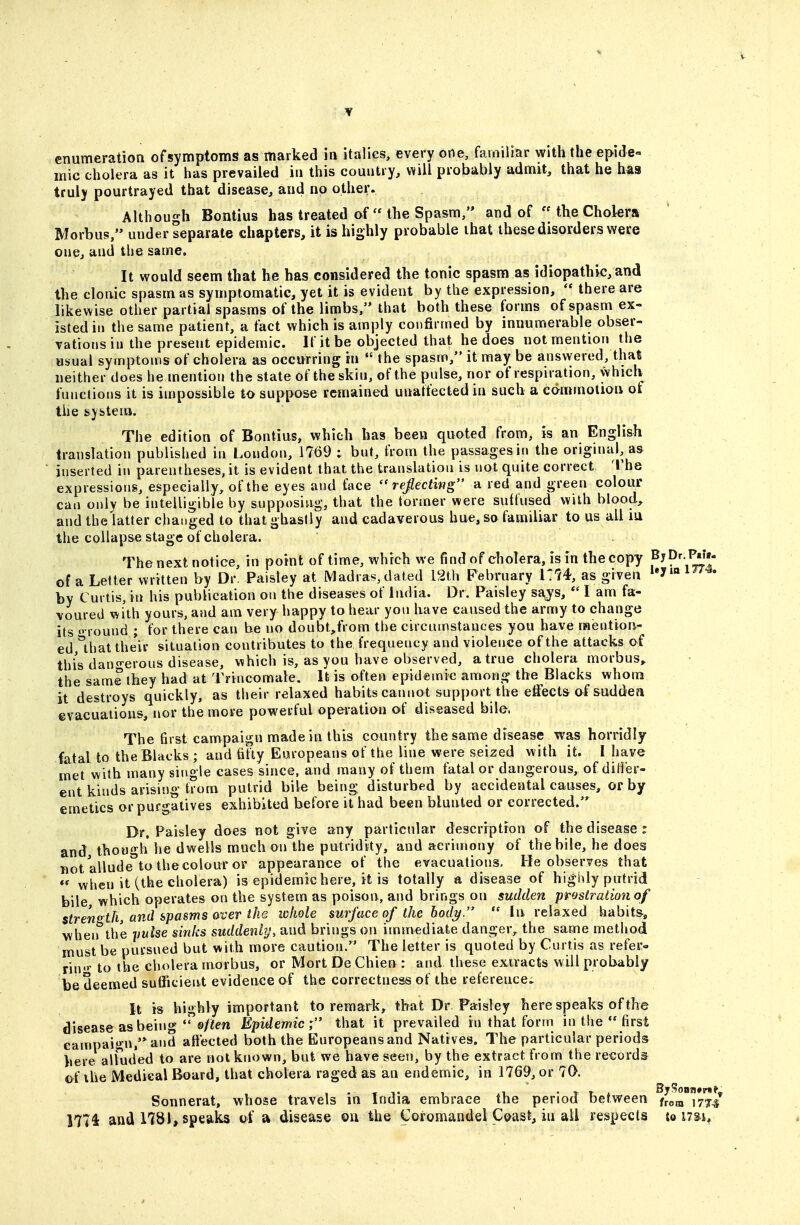 enumeration ofsymptoms as marked in italics, every one, familiar with the epide- mic cholera as it has prevailed in this country, will probably admit, that he has truly pourtrayed that disease, and no other. Although Bontius has treated of  the Spasm/' and of the Cholera Morbus, under separate chapters, it is highly probable that these disorders were one, and the same. It would seem that he has considered the tonic spasm as idiopathic, and the clonic spasm as symptomatic, yet it is evident by the expression,  there are likewise other partial spasms of the limbs, that both these forms of spasm ex- isted in the same patient, a fact which is amply confirmed by innumerable obser- vations in the present epidemic. If it be objected that he does not mention the usual symptoms of cholera as occurring in  the spasm, it may be ansvyered, that neither does he mention the state of the skin, of the pulse, nor of respiration, which functions it is impossible to suppose remained unatfectedin such a edrnmolion of the system. The edition of Bontius, which has been quoted from, is an English translation published in London, 17()9 ; but, from the passages in the original, as ' inserted in parentheses, it is evident that the translation is not quite correct The expressions, especially, of the eyes and face  refecting a red and green colour can only be intelligible by supposing, that the former were suffused with blood, and the latter changed to thatghaslly and cadaverous hue, so familiar to us all iu the collapse stage of cholera. The next notice, in point of time, which we find of cholera, is in the copy f^^' J^'' of a Letter written by Dr. Paisley at Madras,dated 12th Pebruary i:74, as given by Curtis, in his publication on the diseases of India. Dr. Paisley s£^s,  I am fa- voured with yours, and am very happy to hear yon have caused the army to change its  round ; for there can be no doubt,from the circumstances you have raention- ed,*that their situation contributes to the frequeucy and violence of the attacks of this dan-erous disease, which is, as you have observed, a true cholera morbus,, the same they had at Trincomate. It is often epidemic among the Blacks whom it destroys quickly, as their relaxed habits cannot support the effects af suddea evacuations, nor the more powerful operation of diseased bile. The first campaign made in this country the same disease was horridly fatal to the Blacks ; and fifty Europeans of the line were seized with it. I have met with many single cases since, and many of them fatal or dangerous, of differ- ent kinds arising trom putrid bile being disturbed by accidental causes, or by emetics or purgatives exhibited before it had been blunted or corrected. Dc Paisley does not give any particular description of the disease : and though he dwells much on the putridity, and acrimony of the bile, he does not allude'to the colour or appearance of the evacuations. He observes that *' when it (the cholera) is epidemic here, it is totally a disease of highly putrid bile which operates on the system as poison, and brings on sudden prostration of strength, and spasms over the whole surf ace of the body.  In relaxed habits, when the pulse sinks suddenly, and brings on immediate danger, the same method must be pursued but with more caution. The letter is quoted by Curtis as refer- rin'»- to the cholera morbus, or Mort De Chien : and these extracts will probably be deemed sufficient evidence of the correctness of the referencei It is highly important to remark, that Dr Paisley here speaks of the disease as being'©/iSm Epidemic; that it prevailed in that form in the  first campaign,'* and affected both the Europeans and Natives. The particular periods here allud'ed to are not known, but we have seen, by the extract from the records of the Medical Board, that cholera raged as an endemic, in 1769, or 70. Sonnerat, whose travels in India embrace the period between /rem 177/ 1774 and 1781, speaks of a disease ou the Coromandel Coast, in ail respects io nu.