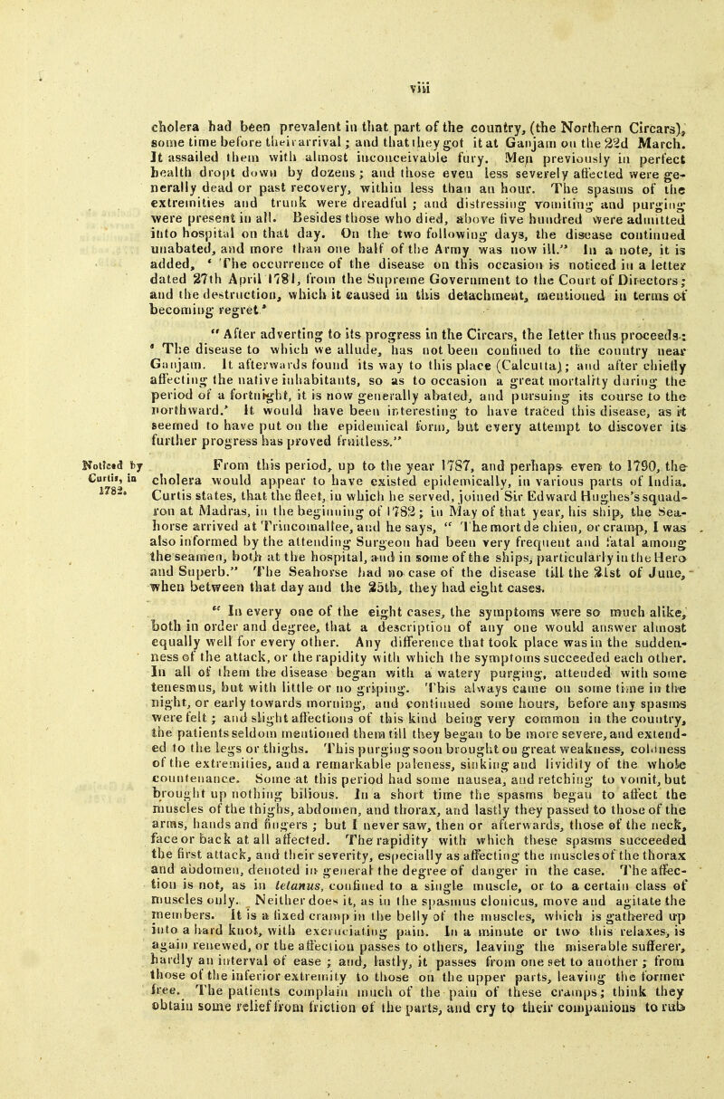 cholera had been prevaient in that part of the country, (the Northei-n Circars), some time before theii arrival • and that they got it at Ganjam on the 22d March. It assailed them with almost inconceivable fury. Me;i previously in perfect health dropt down by dozens; and those even less severely affected were ge- nerally dead or past recovery, within less than an hour. The spasms of the extremities and trunk were dreadful ; and distressing vomiting and purging were present in all. Besides those who died, above five hundred vyere admitted into hospital on that day. On the two following days, the disease continued unabated, and more than one half of the Army was now ill. la a note, it is added, * The occurrence of the disease on this occasion is noticed in a lette/ dated 27th April 1781, from the Supreme Government to the Court of Directors ; and the destruction, which it caused in this detachiaeutj, faeutianed in terms o-f becoming regret *  After adverting to its progress in the Circai-s, the letter thus proceeds.: * The disease to which we allude, has not been confined to the country near Giuijam. It afterwards found its way to this place (Calcutta); and after chielly affecting the native inhabitants, so as to occasion a great mortality during the period of a fortnight, it is now generally abated, and pitrsuii»g its course to the northward.* It would have been interesting to have traced this disease, a^ rt seemed to have put on the epidemical form, but every attempt to discover its further progress has proved fruitless., Koitead hj From this period,, up to the year 1787, and perhaps- even to 1790, the Curtis, io cholera would appear to have existed epidemically, in various parts of India. I7%i> Curtis states, that the fleet, in which he served, joined Sir Edward Hughes's squad- ron at Madras, in the beginning of 1732; In May of that year, his ship, the Sea- horse arrived at Trincomaltee, and he says,  Theraortde chien, or cramp, I was also informed by the attending Surgeon had been very frequent and fatal among the seamen, both at the hospital, a nd in some of the ships^ particularly in the Hero and Superb. The Seahorse had no case of the disease till the 3ist of June, when between that day and the 35th, they had eight case*. In every one of the eight cases, the symptoms were so much alike, both in order and degree, that a description of any one would answer almost equally well for every other. Any difference that took place was in the sudden- ness ©f the attack, or the rapidity with which the symptoms succeeded each other. In all of them the disease began v/ith a watery purging, attendecl with some tenesmus, but with little or no griping. This always came on some time in the night, or early towards morning, and continued some hours, before any spasms were felt; and slight aftection^ of this kind being very common in the country, the patients seldom mentioned them till they began to be more severe, and extend- ed to the legs or thighs. This purging soon brought on great weakness, cohiness of the extremities, and a remarkable paleness, sinking and lividity of the wholie countenance. Some at this period had some nausea, and retching to vomit, but brought up nothing bilious. In a short time the spasms began to affect the muscles of the thighs, abdomen, and thorax, and lastly they passed to those of the artHs, hands and fingers ; but I never saw, then or afterwards, those of the neck, face or back at all affected. The rapidity with which these spasms succeeded the first attack, and their severity, esiiecially as affecting the niusclesof the thorax and abdomen, denoted m general the degree of danger in the case. The affec- tion is not, as in tetanus, confined to a single muscle, or to a certain class of muscles only. Neither does it, as in the spasnms clonicus, move and agitate the members, it is a fixed cramp in the belly of the muscles, which is gathered up into a hard knot, with exci uciating pain. In a minute or two this relaxeSj is again renewed, or the affection passes to others, leaving the miserable sufferer, hardly an interval of ease ; and, lastly, it passes from one set to another ; from those of the inferior extremity to those on the upper parts, leavifig the former free. The patients complain much of the pain of these cramps; think they ©btain some relief ffom friction of the parts^ and cry to their companions torab