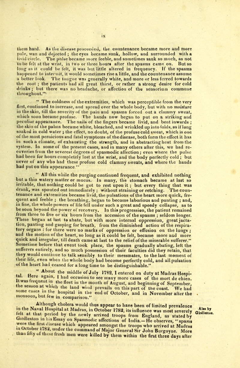 them hard. As tlie disease proceeded, the countenance became more and more pale, wan and dejected ; the eyes became sunk, hollow, and surrounded with a livid circle. The ptilse became more feeble, and sometimes sank so much, as not to be felt at the wrist, in two or three hours after the spasms came on. But so long as it could be felt, it was but little altered in frequency. If the spasms happened to interuut, it would sometimes rise a little, and the countenance assume a better look. 1'he tongue was generally white, and more or less furred towards the root ; the patients had all great thirst, or rather a strong' desire for cold drinks; but there was no headache, or affection of the sensoriurn commune throughout.'*  The coldness of the extremities, which was perceptible from the very first, continued to increase, and spread over the whole body, but with no moisture in the skin, till the severity of the pain and spasms forced out a clammy sweat, which soon became profuse. The hands now bes^an to put on a striking- and peculiar appearance. The nails of the fingers became livid, and bent inwards ; the skin of the palms became white, bleached, and wrinkled up into folds, as if long soaked in cold water ; the effect, no doubt, of the profuse cold sweat, which is one of the most pernicious and fatal symptoms of .the disease, both form the effect it has in such a climate, of exhausting the strength, and in abstracting heat from the system. In some of the present cases, and in many others after this, we had re- coveries from the severesst degrees of spasmodic affection; even where the pulse had been for hours completely lost at the wrist, and the body perfectly cold ; but never of any who had these profuse cold clammy sweats, and where the hands had put on this appearance.  All this while the purging continued frequent, and exhibited nothing but a thin watery matter or mucus. In many, the stomach became at last so irritable, that nothing could be got to rest upon it ; but every thing that was drank, was spouted out immediately ; without straining or retching. The coun- tenance and extremities became livid, the pulsations of the heart more quick, fre- <iuent and feeble ; the breathing, began to become laborious and panting ; and, in fine, the whole powers of life fell under such a great and speedy collapse, as to be soon beyond the power of recovery. In this progression, the patient remained from three to five or six hours from the accession of the spasms ; seldom longer. These began at last te abate, but with more internal oppression, great jacta- tion, panting and gasping for breath, from the diminished action of the respira- tory organs : for there were no marks of oppression or effusion on the lungs ; and the motion of the heart, so long as it could be felt, became more and more quick and irregular, till death came at last to the relief of the miserable sufferer. Sometime before that event took place, the spasms gradually abating, left the sufferers entirely, and so much possession of their faculties did they retain, that they would continue to talk sensibly to their messmates, to the last moment of their life, even when the whole body had become perfectly cold, and ail pulsation of the heart had ceased for a long time to be distinguishable. ♦ 1 H * ^^^-^^ middle of July 1782, I entered on duty at Madras Hospi- tal. Here again, [ had occasion to see many more cases of the mort de chien. It was trequent in the fleet in the month of August, and beginning of September, the season at which the land wind prevails on this part of the ?oast. We had some cases in the hospital in the end of October, and in November after the . monsoon, but few in comparison. • .1, XT ^'thogh cholera would thus appear to have been of limited prevalence . in the Naval Hospital at Madras, in October 1782, its influence was most severely atlu^L felt at that period by the newly arrived troops from England, as stated by Girdleston in his Essay on Spasmodic affections of India.-He observes, - spams were the first disease which appeared amongst the troops who arrived at Madras \l ^If^' /yP^ the command of Major General Sir John Burgoyne. More than fifty of these fresh men were killed by them within the first three days after
