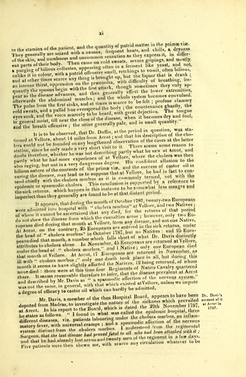 They generally are seized with a nausea trequen , . .^^ of thllkin, and numbness and ^^^'^'^^^^^l'^^^^^^^ gdpings,and mostly ent parts of their body ^hen came on^co d ^^^^^^^^^^ g 1 » ^ ^^^^ a purging of bilious co luv.es .^P^J!^,^^^^^^ to vomit, often bilious, unlike it in colour, with a P*^.I^f^/ ^^^^.T^^^^ the liquor that is drank ; and at other times scarce any th ng ^^^J^^r.^^ P ^-^^^j^^ breathing, fre- an intense thu-st, oppression on t^^^^^^ they only ap- quently the spasms begm with the ^^^^^ f ^^^^^.^ Effect the lower extremities, pear as the disease advances, and ^J^.^ f ^^'J^^^^l, ,tem becomes convulsed, afterwards the abdominal muscles; and the w^^^^^^ The pulse from the ^^f/^^^^''^^^^^ countenance ghastly, the cold sweats, and a palhd hue ^^J^P^^^I^fj^ ^^^^^ dejection. The tongue eyes sunk, and the voice scarce y h^^.^^^ ^l^en it becomes dry and tbul, S^^^ir!:;^e^^^^^ and in small quantity.'^ Uistobeobserved,thatDr^Duffin,atthe^^^^ tioned at Vellore, about 14 mdes -^^^^ ^^'Xttln of the cases at the latter leva could not be founded on any ^^S hened oi)seiv ^ ^^^^ ^^^^^^ station, since he only made a very sho vis, o it^ » ^ ^^.^^^^ doubt therefore, whether he was f/^^f^f^^ the cholera was then partly what he had more expenence o ^^Jf ^^^^'.J^^^^^^^^^t allusion to the Llso raging, but not in a very W and the success of castor oil in bilious nature of the contents «f ^^^^e p ma=^^^^^^^^ .^^ ^^^^ curing the disease, n.ay lead us to suppose that a v e , ^^^^ ^.^^ tend Chiefly with the cholera ^^l'-. ^^^^ /^^^^ by a reference to epidemic or «l>^«^«od,c chole a^ In tl ^i^ tancrto be somewhat less meagre and It appears^hat.d.iring themontbo^ were admitted into hospita with chole^^^^^^ returns of that period of whom itcannotbeascertained tha any d e however, only two Eu- do not shew the disease from ^^^^f f. ^^^^^t^anv dis;^ and not one Native, ropeans died during that month at Velloie ^-m anj^^ ^.^^ ^^^^^^^^^ ^^^^^^^ At Arcot, on the contra.y %b Euiopeans a, ^^^^ the head of - cholera morbus'' in ^^'f^'^^^^^^^ ^hat Dr. Davis distinctly peansdied that month a -^^-^^^J^^^^^^^^^^^ are returned at Vellore, 'attributes to cholera alone. In J^'^ i.e ; only one European died ,„,dertheheadof  cholera ^^^J'^^^^^^ iu November, as that month at Vellore. At Arcot 17 En o a^^^^^^^^ ^j .^ ill with  cholera morbus ;, °'»^y^Xd th7 12 being returned, of whom nK>nth it seems to have « ^g^^.^ly afFected ^^^^ ' S ^ quartered Tdegree of efficacy to castor oil which can hardly be admitted. Mr. Davis, a member of the then Hospital Board a^^^^^^^^^^ D.^^.u. deputed from Madras, to investigate the nature ot he s ck.iess w^hich^pr^^ ^^^^^ .^^ at Arcot. ^^P^J^^V^^ tb^^^^^^^^ epidemic hospital, three ''''' he states as follows.  1 JtiVd'^^^ morbus, an inflam- different diseases viz. patients labourin under ^^^^ ^^^^^^^^ matory fever, with universal cramps ; and a JP^ ^^'^ ^^^^ the regimental system' distinct from the cholera morbus^ 1 « ^ersU o ^i,^,,,J^iU,U ; Sm-geon, that the last disease had Pr^^-^ff^'^l^^^^^^ of the Regiment in a few days, and that he had already lost seven tw^^^^circulluon whatever to Five patients Nvere then shewn me, with scaice any