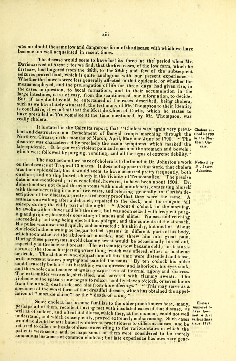 become too well acquainted in recent times. The disease would seem to have lost its force at the* period when Mr Davis arrived at Arcot; for we find, that the-five cases, of the low form, which he first saw, had lingered from the 26th, to the 29th ; and few of the subsequent seizures proved fatal, which is quite analogous with our present experience.— Whether the bowels were less generally affected in that epidemic, or whether the means employed, and the prolongation of life for three days had given rise, in the cases in question, to faecal formations, and to their accumulation in the ^rge intestines, it is not easy, from the scantiness of our information, to decide. I5ut if any doubt could be entertained of the cases described, being cholera, such as we have lately witnessed, the testimony of Mr. Thompson to their identity IS conclusive, if we admit that the Mort de Chien of Curtis, which he states to have prevailed atTrincomallee at the time mentioned by Mr. Thompson, was really cholera. ^ It is stated in the Calcutta report, that  Cholera was again very preva- CheUra no. lent and destructive in a Detachment of Bengal troops marching through the ticedipi790 J»Jorthern Circars, in the months of March, April, May and June of 1790.  The Nor. disorder was characterised by precisely the same symptoms which marked the ^^^ late epidemic It began with violent pain and spasm in the stomach and bowels ; Which were followed by purging, vomiting, and all the signs of extreme debility. ,u t'^^® next account we have ofcholera is to be found in Dr. Johnston's work Netic.d by on the diseases ot Tropical Climates. It does not appear in that work, that cholera D^- J»»«» was then epidemical, but it would seem to have occurred pretty frequently, both ''^fc*'®- on shore, and on ship board, chiefly in the vicinity of Trincomallee. The precise Gate IS not mentioned ; it is concluded, however, to have been about 1804. Dr. Johnston does not detail the symptoms with much minuteness, contenting himself with those occurring in one or two cases, and referring generally to Curtis's de- scription ot the disease, a pretty satisfactory proof that they were the same. A seaman on awaking after a debauch, repaired to the deck, and there again fell asleep, during the chilly part of the night.  About 4 o'clock in the morning, lie awoke with a shiver and left the deck, but was soon seized with frequent pur-- mg and griping, his stools consisting of mucus and slime. Nausea and retchitr- succeeded ; nothing being ejected but phlegm, and the contents of the stomach. His pulse was now small, quick, and contracted ; his skin dry, but not hot. About » o clock m the morning he began to feel spasms in diff-erent parts of his body, which soon attacked the abdominal muscles, and threw him into great pain! Uuring these paroxysms, a cold clammy sweat would be occasionally forced out, especially in the face and breast. The extremities now became cold ; his features nr r J ^^^f^^^^'^'-^J^'^ti? every thing, which was offered, either as medicine or anuK. ihe abdomen and epigastrium all this time were distended and tense, with incessant watery purging and painful tenesmus. By ten o'clock his pulse could scarcely be felt : his breathing was oppressed and laborious, his eyes sunk, aiid the whole countenance singularly expressive of internal agony and distress. Ihe extremities were cold, shrivelled, and covered with clammy sweats. The violence of the spasms now began to relax ; and by eleven o'clock, or seven hours from the attack, death released him from his sufferings.  This may serve as a specimen ot the worst form of that dread ful disease, which has obtained the appel- iation ot mort de chien. or the  dfiatb r^e « » Since cholera has become familiar to the older practitioners here, many, ChoUra perhaps all of them, recollect having met with insulated cases of that disease, as •»PP«»«'^ understand ^^^^^^^t^' iUness, which they, at the moment, could not well l^.nZ wo.dd no 1 ^';f,^^^'cl\^«>^'seqe»»y. proved extremely embarrassing. Such cases Tarlom«m.« vFouid no doubt be attributed t)ydiff'erent practitioners to different causes, and be 1787. leieireo to ditterent heads of disease according to the various states in which the ?nl*^'^-°''f^' Pe' haps some of them were considered to be merely anomalous instances of common cholera; but late expeiience has now very gene-