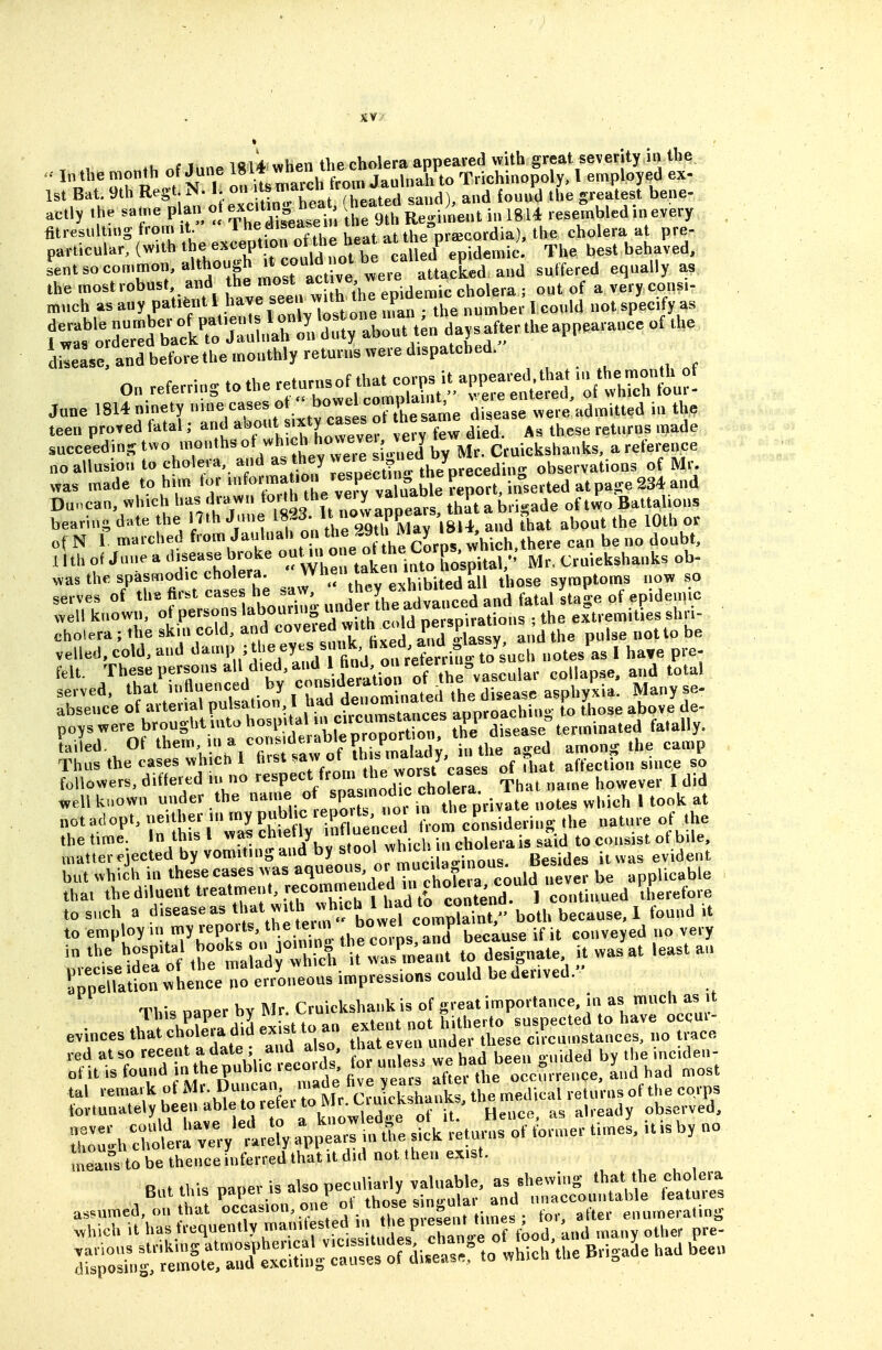 .u t i.,n. iftU when the cholera appeared with great severity in the In the month of June Trichinopoly, I employed ex- 1st Bat. 9th Regtj N. 1. on l^?'^'^/'.Lated sand), and found the greatest bene- actly .he same plan o —^ f f ^ ^^^^^..t in 1814 resembled in every , fitresulting from it ^he disease u ine ^ ^^e pr^cordia), the cholera at pre- particular, (with ^he^^^^P^^;, jl^^^^ Llled^ epidemic. The best behaved, s'ent so common, although It JuW^^^^^ ^^^^^^^^ the rnost robust and f^^^^^^^/^^j^ ^^^^^^ idemic cholera ; out of a very cons.- much as any patient ^^^^^^^Xstone n.an : the number 1 could not specify as diLLerand before the raouthly returt.s were d.spatcbed. Jane 1814 ninety .^I'^^lt ame disease were admitted i« the teen proved fat.l; and al»o«t s,xty cases o, h same « ^^^^^ succeed ng 7'''''^° /''^'l^eTe ''n^^^ by Mr. Cruickshanks, a refcxnce no allusion to cholera, and '''''^J ^observations of Mr. was made to h,m tor ^^^'^/^^P'^Me Lport, in°serted at pa,se 234 and Duncan, winch has dra_w,i 'o.™ ' ,V,^^vvaDoears that a bri-ade of two Battalions bearing date the Hth J.ine U ov-appears tn ^^^^^ ^^^^ of N 1 marched f'»™ J'''''''° ^te o he Co'P^^ which,there can be no doubt, nth of June a 'Lsease broke ^ f„''i„^°;K:-,^Ual,'' Mr. Cruiekshanks ob- was the spasmodic cholera. t'Vhibited a^ those symptoms now so serves of «l-fi-l-'riabouTi::^ „„d hrad'v^^td'Ld fatal Ita^.e of epiden.io well known, ot persons ... .j nersoirations ; the extremities shri- cholera ; the sk.n cold, and ,X 'i^^T PfJ'E^ and the pulse not to be well kuowu under the name of «P^^ ^j^^J^^^^^^^ notes which I took at otadopt, -i;};---^P^tf^^^^^ \Vom co^islderiug the nature of the thetime In this I ^^^^^ to consist of bile, matter ejected by vomiting and s ool wnicn n c ^^^^^ ^^.^^^^ but which in these cases was aqueous,,^;'^f^^,';^ld ^ be applicable that the diluent treatment, ^^^^'hl lid tf c^^^^^^^^^ continued therefore to such a both because, 1 found it to employ in my leports, the teun o y because if it conveyed no very in the hospital ^^;/^-^:3^-^rct t ™ to designate it was at least an Th'm naner bv Mr. Cruickshank is of great importance, in as much as it • rhEdid ex t to an extent not hitherto suspected to have occui- evinces that choleia did exist to a ^ ^^^^^^ circumstances, no trace red at so recent a date ; and also, ^^i even incideu- of it is found inthepubl.c records, for unless ^^^^^^^ ^,,d had most means to be thence inferred that it did not then exist. But this paper is also V^^^^r^ r^d^l^'c^u^ tttS assumed, on that »<=f ^''.^'^ °'. „ .fe.U times • for, after enumera.ing .hich it has reqncntly mam est d . the piese^^^^^^^ ^^^^ p^^. TstosTuf St:r3triul!:r^^^^ -ich the Brigade had been