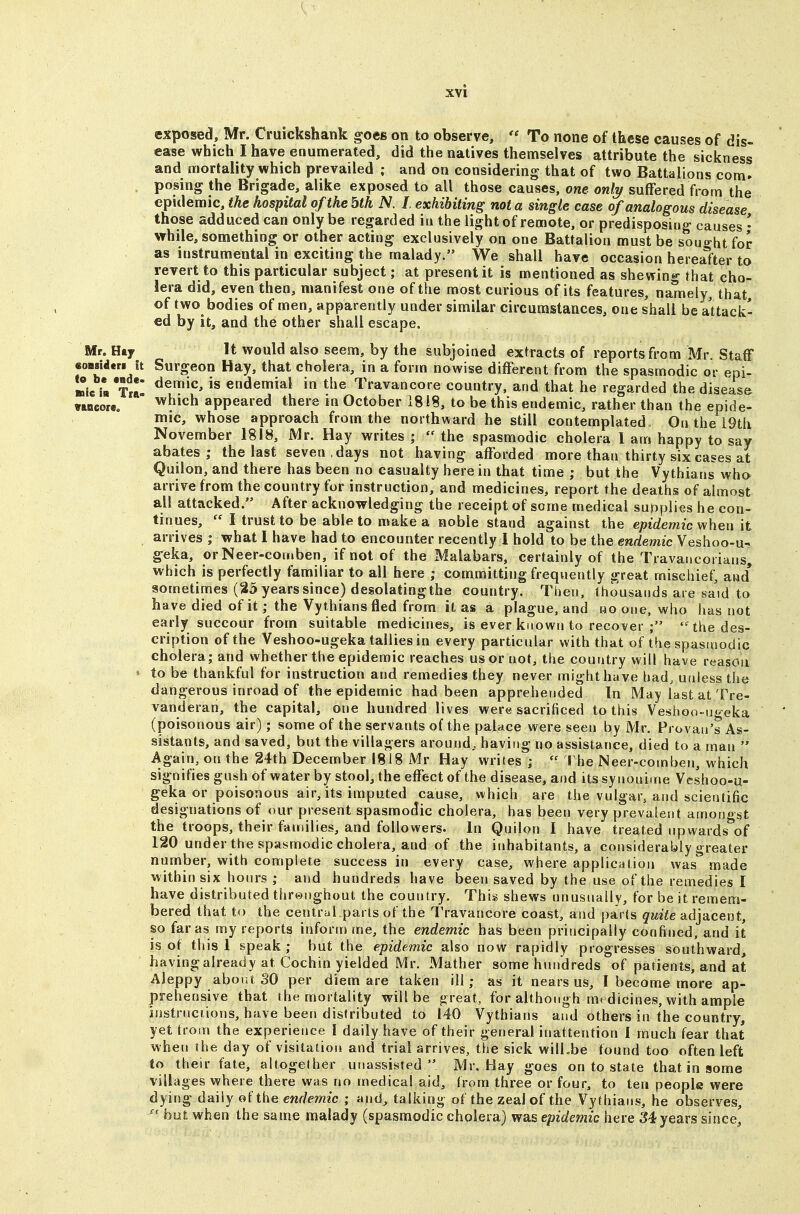 exposed, Mr. Cruickshank goes on to observe,  To none of these causes of dis- ease which I have enumerated, did the natives themselves attribute the sickness and mortality which prevailed ; and on considering that of two Battalions com- posing the Brigade, alike exposed to all those causes, one only suffered from the epidemic, the hospital of the bth N. I exhibiting not a single case of analogous disease those adduced can only be regarded ia the light of remote, or predisposing causes • while, something or other acting exclusively on one Battalion must be souo-ht for as instrumental in exciting the malady. We shall have occasion hereafter to revert to this particular subject; at present it is mentioned as shewing that cho- lera did, even then, manifest one of the most curious of its features, namely, that, of two bodies of men, apparently under similar circumstances, one shall be attack- ed by it, and the other shall escape. Mr. Hay It would also seem, by the subjoined extracts of reports from Mr. Staff MMidtri it Surgeon Hay, that cholera, in a form nowise different from the spasmodic or epi- »ic i» *s endemiai in the Travancore country, and that he regarded the disease wncouo  appeared there in October 1818, to be this endemic, rather than the epide- mic, whose approach from the northward he still contemplated. On the I9th November 1818, Mr. Hay writes ;  the spasmodic cholera 1 am happy to say abates; the last seven, days not having afforded more than thirty six cases at Quilon, and there has been no casualty here in that time ; but the Vythians who arrive from the country for instruction, and medicines, report the deaths of almost all attacked. After acknowledging the receipt of some medical supplies he con- tinues,  I trust to be able to make a noble stand against the epidemic w/hen it arrives ; what I have had to encounter recently I hold to be the endemic Veshoo-u- geka, orNeer-cornben, if not of the Malabars, certainly of the Travancorians, which is perfectly familiar to all here ; committing frequently great mischief, and* sometimes (25 years since) desolatingthe country. Then, thousands are sa'id to have died of it; the Vythians fled from it as a plague, and rjo one, who has not early succour from suitable medicines, is ever known to recover ; the des- cription of the Veshoo-ugeka tallies in every particular with that of the spasmodic cholera,- and whether the epidemic reaches us or not, the country will have reason ' to be thankful for instruction and remedies they never might have had, unless the dangerous inroad of the epidemic had been apprehended In May last at Tre- vanderan, the capital, one hundred lives were sacrificed to this Veshoo-ugeka (poisonous air); some of the servants of the palace were seen by Mr. Provaii's As- sistants, and saved, but the villagers around, having no assistance, died to a man  Again, on the 24th December 1818 Mr Hay writes j  ! he Neer-comben, which signifies gush of water by stool, the effect of the disease, and its synoni.ne Veshoo-u- geka or poisonous air, its imputed cause, which are the vulgar, and scientific designations of our present spasmodic cholera, has been very prevalent amongst the troops, their families, and followers. In Quilon I have treated upwards of 120 under the spasmodic cholera, and of the inhabitants, a considerably greater number, with complete success in every case, where application was** made within six hours ; and hundreds have been saved by the use of the remedies I have distributed threnghout the country. This shews unusually, for be it remem- bered that to the central parts of the Travancore coast, and parts quite adjacent, so far as my reports inform me, the endemic has been principally confined, and it is of this 1 speak; but the epidemic also now rapidly progresses southward, having already at Cochin yielded Mr. Mather some hundreds of patients, and at Aleppy about SO per diem are taken ill; as it nears us, I become more ap- prehensive that the mortality will be great, for although me dicines, with ample iustruciions, have been distributed to 140 Vythians and others in the country, yet troin the experience I daily have of their general inattention 1 much fear that when ihe day of visitation and trial arrives, the sick will.be found too often left to their fate, altogether unassisted  Mr. Hay goes on to state that in some villages where there was no medical aid, from three or four, to ten people were dying daily of the endemic ; and, talking of the zeal of the Vythians, he observes,  but when the same malady (spasmodic cholera) was epidemic here 34 years since^