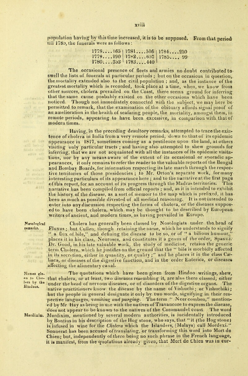 population having by iliis time iticveased, it is to be supposed. From that p,eiTiod till 178.')^ the fuaei'als were as foUows : 1T78.....I65 1 1781 516 I 1784....250 1779 190 1782....657 1785 99 1780-....353 I 1783....440 ' The OGcasional presence of fleets and arnnies no doubt contributed to swell the lists of funerals at particular periods ; but on the occasions in question^ the mortality extended also to the civil population ; and, as the instance of the greatest mortalily which is recorded, took place at a time, when, we know from other sources, cholera prevailed on the Coast, there seems ground for inferring that the same cause probably existed on the other occasions which have been noticed, Though not immediately connected with the subject, we may here be permitted to remark, that the examination of the obituary affords signal proof of an amelioration in the health of seafaring people, the mortality, amongst them, in remote periods,, appearing to have been excessive^ in comparison with, that of modern times. Having, in the preceding desultory remarks, attempted to trace the exis- tence of cholera in India from a very remote period, down to that of its epidemic appearance in 1817, sometimes coming as a pestilence upon the land, at others ■visiting only particular tracts ; and having also attempted to shew grounds for inferring, that we are not acquainted with all the instances of its epidemic visita- tions, nor by any means aware of the extent of its occasional or sporadic ap- pearances, it only remains to refer the reader to the valuable reports of the Bengal and Bom.bay Boards, for information respecting its late march tlirough the respec- tive territories of those presidencies; to Mr. Orton'a separate work, formany interesting particalars of its appearance here - and to the narrative at the first page of this report, for an account of its progress through the Madras territories. This narrative has been compiled from official reports ; and, as it is intended to exhibit the history-of the disease, as a sort of memoir to the map which is prefixed, it has been as much as possible divested of all medical reasoning. It is not intended to enter into any discussion respecting the forms of cholera, or the diseases suppos- ed to have been cholera> vvhich-may be thought to be described by Earopean writers of ancient, and modern times, as having prevailed in Europe. No9olo5;5caI Cholera has generally been classed by Nosologists under the, head af lemarks. Fluxus ; but Cuilen, though retaining the name, which he understands to signify  a flux of bile, and defining the disease to be so, or of  a bilious humour, places it in his class> Neuroses, and constitutes it a genus of the order, Spasit.b Dr. Good, in his late valuable work, the study of medicine, retains the generic ternj Cholera, which he justifies on the ground that the  bile is morbidly affected in its secretion, either in quantity, or.quality and he places it in the cla-ss Css- liaca, or diseases of the digestive function,, and in the order Enterica, or diseases alFecting the alimentarycanah Nemej git- The quotations which ha^e been given from Hindoo writings, shevy, fn to Cho- cholera, or at least, two diseases resembling it, are also there classed, either Hiadeoi ttnder the head of nervous diseases, or of disorders of the digestive organs. The la eoi. ^j^fiyp practitioners know the disease by the name of Vishuchi; or Vi&huchiki; but the people in general designate it only by two words, signifying in, (heir res- pective languages, vomiting and purging. The term  Neercomben, raentioa- ed by Mr Hay as being in uae with the natives of Travancore to express the disease, does not appear to be known to the natives of the CoromandeL coast The word Mordixia. Mordixim, mentioned by several modern authorities, is incidentally introduced by Bontiusin his description of the Hog stone, who says, that it (the Hog stone) is infused in wine for the C/to/era which the Islanders, (Malays) call Mordexi. Sonnerat has been accused of translating, or transforming this word into Mort de Chien; but, independently of there being no such phrase in the French language, it k manifest, from the quotations already given, that Mort de Chien was in cur*