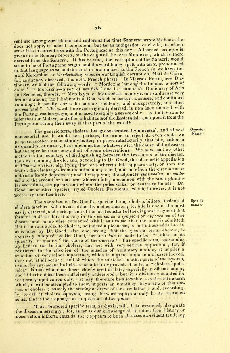 rent use among our soldiers and sailors at the time Sonnerat wrote his book : he does not apply it indeed to cholera, but to an indigestion or cholic, in which sense it is in current use with the Portuguese at this day. A learned critique is o-ivenin the Bombay reports, on the originof the term xMordexim, which is there derived from the Sanscrit. If this be true, the corruption ot the Sanscrit would seem to be of Portuguese origin, and the word beirrg spelt with an x, pronounced in that language as sA, and the tinal m pronounced as the French in, we have the word Mordeshim or Mordesheehg, whence our English corruption, Mort de Chien, for, as already observed, it is not a French phrase. In Vieyra's Portuguese Dic- tionary, we find the following words.  Mordexim (among the Indians) a sort of colic.' IMordixim—a sort of sea fish, and in Chambers's Dictionary ol Arts and Sciences, there is,  Mordixym, or Mordoxi—a name given to a disease very fi-equent among the inhabitants of Goa, which consists in a nausea, and continued vomiting; it usually seizes the patients suddenly, and unexpectedly, and often proves tatali The word, however originally derived, is now incorporated with the Portuguese language, and is used to signify a severe colic. Is it allowable to infer that the Malays, and other inhabitants of the Eastern Isles, adopted it from the Portuguese during their sway in ihat part of the world ? The genenc teriTii,cholera, being consecrated by universal, awd almost immemorial use, it would not, perhaps, be proper to reject it, even could vye propose another, demonstrably better; or prove satisfactorily, that bile, either iu its qnantity, or quality, has no connection whatever with the cause of the disease; but the specihc terms may admit of some observations. We have had no other method in this country, of distinguishing between the two forms of the disease, than by retaining the old, and, according to Dr. Good, the pleonastic appellation oi Cholera '^hrhus, signifying that form wherein bile appears early, or trom the first in the discharges from the alimentary canal, arid in which the circulation is not remarkably depressed ; and by applying the adjuncts spasmodka, ov epide- miea to the second, or that form wherein bile, in common with the other glandu- lar secretions, disappears, and where the pulse sinks, or ceases to be telt. Dr^ Good has another species, styled Cholera Flatulenta, which, hovT-ever, it is nc£ necessary to notice bere. The adoption of Dr. Good's specific term, cholera biliosa, instead of Sp^lfe cholera morbus, will obviate difficulty and confusion ; for bile is one of the most nJnata. easily detected, and perhaps one of the uiostconstant of the diagnostic signs of that form of cholera : but it is-only in this sense, as 2i symptom or appearance of the disease, and in no wise coruiected with it as a cause, that the name is admitted'. But if morbus added to cholera, be indeed a pleonasm, is not biliosa added to it^ as is done by- Dr. Good, also one, seeing that the geiieric term, cholera, is expressly adopted by Dr. Good, because hite is made to be,  either in its qiiantity, or quality ih-e cause of the disease ? The specific term, spasmodic-, applied to the Indian cholera, has met with' very serious opposition ; for, if restricted to the aftectien of the muscles of voluntary motion, it implies a symj)tom of very minor importance, which in a great proportion of cases indeedj does no^t at all occur ; ami of which the existence in other parts of the system^ cannotbyany ineans beheld as incontestibly proved. The term cholera epide- inica is'that which has been chiefly used of late, especially in oliicial papers-, and hitherto it has been sufficiently understood ; but; it is obviously adapted for temporary application only. ^ It may therefore be allowable to substitute a term which, it will be attempted to shew, imports an unfailing diagnostic of this spe- cies of cholera ; namely the sinking or arrest of the circulation , and> according- ly, to call it cholera asphyxia, using the word asphyxia only in its restricted sense^ that is the stoppage, or suppression of th€ pulse. This proposed specific term, asphyxia, will, it is presumed, designate tke disease unerringly ; for, as far as our knowledge of it either from history or observation hitlierto extends, there appears to be iu all cases an evideut teiidsucy
