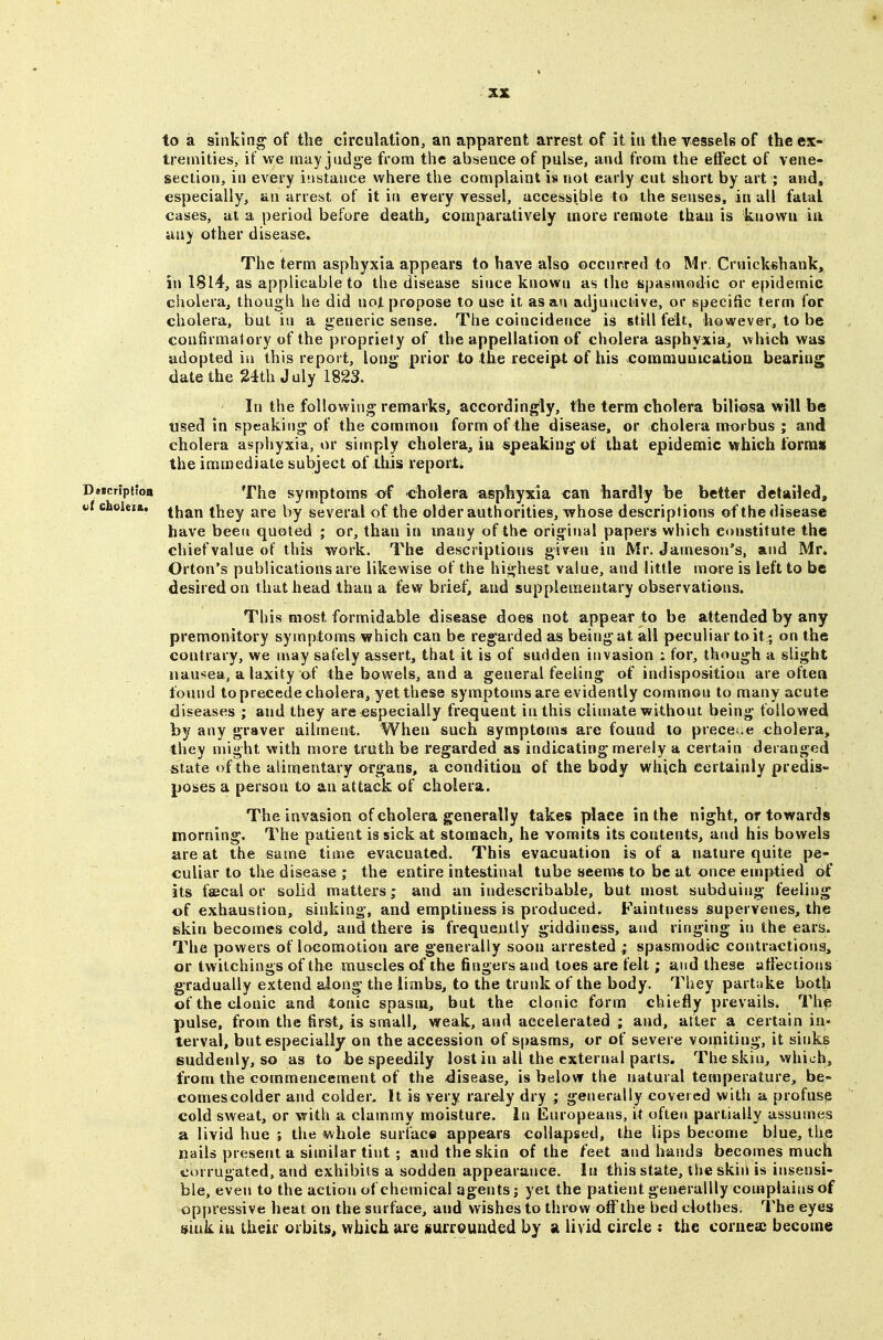 to a sinking of the circulation, an apparent arrest of it in the vessels of the ex- tremities, it we may judge from the absence of pulse, and from the effect of vene- section, in every instance where the complaint is not early cut short by art ; and, especially, an arrest of it in every vessel, accessible to the senses, in all fatal cases, at a period before deaths comparatively more remote than is known iu liny other disease. The term asphyxia appears to have also occurred to Mr. Crulckshank, in 1814, as applicable to the disease since knowu as the ^pasraodic or epidemic cholera, though he did not propose to use it as an adjunctive, or specific term for cholera, but in a generic sense. The coincidence is still felt, however, to be confirmatory of the propriety of the appellation of cholera asphyxia, which was adopted iu this report, long prior to the receipt of his comnaunicatioa bearing date the 24th July 1823. In the following remarks, accordingly, the term cholera bili^sa will be used in speaking' of the common form of the disease, or cholera morbus ; and cholera asphyxia, or simply cholera, m speaking of that epidemic which forms the immediate subject of this report. D««cr;pitoB The symptoms of -cholera asphyxia can hardly be better detailed, iii choieift. they are by several of the older authorities, whose descriptions of the disease have been quoted ; or, than in many of the original papers which constitute the chief value of this work. The descriptions giv^n in Mr. Jameson's, aud Mr. Orton's publications are likewise of the highest value, and little more is left to be desired on that head than a few brief, and supplementary observations. This most formidable disease does not appear to be attended by any premonitory symptoms which can be regarded as being at all peculiar to it ; on the contrary, we may safely assert, that it is of sudden invasion i for, though a slight nausea, a laxity of the bowels, and a general feeling of indisposition are often found to precede cholera, yet these symptoms are evidently common to many acute diseases ; and they are especially fre^quent in this climate without being followed by any graver ailment. When such symptoms are found to precede cholera, they might with more truth be regarded as indicating merely a certain deranged state of the alimentary organs, a conditioti of the body which certainly predis- poses a person to an attack of cholera. The invasion of cholera generally takes place in the night, or towards morning. The patient is sick at stomach, he vomits its contents, and his bowels are at the same time evacuated. This evacuation is of a nature quite pe- culiar to the disease ; the entire intestinal tube seem* to be at once emptied of its faecal or solid matters; and an indescribable, but most subduing feeling of exhaustion, sinking, and emptiness is produced. Faintness supervenes, the skin becomes cold, and there is frequently giddiness, and ringing in the ears. The powers of locomotion are generally soon arrested ; spasmodic contractions, or twilchings of the muscles of the fingers and toes are felt; and these a tiections gradually extend along the limbs, to the trunk of the body. They partake both of the clonic and tonic spasm, but the clonic form chiefly prevails. The pulse, from the first, is small, weak, and accelerated ; aud, after a certain in- terval, but especially on the accession of spasms, or of severe vomiting, it sinks suddenly, so as to be speedily lost in all the external parts. The skin, which, from the commencement of the disease, is below the natural temperature, be- comes colder and colder. It is very rarely dry ; generally covered with a profuse cold sweat, or with a clammy moisture. In Europeans, it often partially assumes a livid hue ; the whole surface appears collapsed, the lips become blue, the nails present a similar tint; and the skin of the feet and liands becomes much corrugated, and exhibits a sodden appearance. In this state, the skiii is insensi- ble, even to the action of chemical agents; yet the patient generallly complains of oppressive heat on the surface, and wishes to throw off the bed clothes. The eyes sink iu their orbits, which are surrounded by a livid circle ; the cornea; become