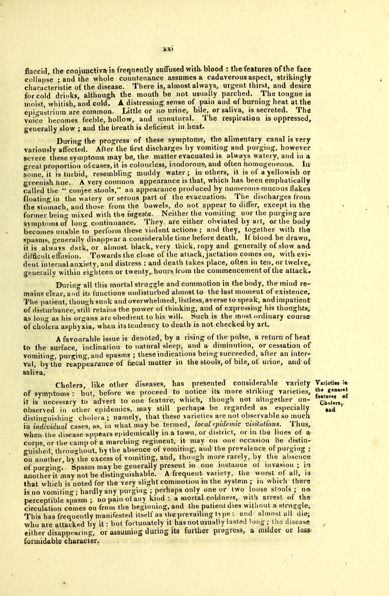 flaccid, the conjunctiva is frequently suffused with, blood : the features of the face collapse ; and the whole countenance assumes a cadaverous aspect, strikingly characteristic of the disease. There is, almost always, mgent thirst, and desire for cold drinks, although the mouth be not usnaAly parched. The tongue is moist;, whitish, and cold. A distressing sense of pain and of burning heat at the Gpi'>'dstrium are common. Little or no urine> bile, or saliva, is secreted. The voice becomes feeble, hollow, and unnatural. The respiiation is oppressed, generally slow ; and the breath is deficient in heat. During the progress of these symptoms, th^ alimentary canal is very variously affected. After the first discharges by vomiting and purging, however severe these symptoms may be, the matter evacuated is always watery, and in a great proportion olicases, it is colou4:less, inodorous-, and often homogeneous. Iti some, it is turbid, resembling muddy water; in others, it is of a yellowish of greenish hufi. A very common appearance is that, which has been emphatically called the  conjee stools, an appearance produced by numerons mucous flakes floatingin the watery or serous part of the evacuation. The discharges froni^ the stomach, and those from the bowels, do not appear to differ, except in the former being mixed with the ingesta. Neither the vomiting nor the purging are symptoms of long continuance. They are either obviated by art, w the body becomes unable to perform these violsnt actions ; and they, together with the spasms^ generally disappear a considerable time before death. If blood be drawn, it is al'vvays dark, or almost black, very thick, ropy and generally of slow and difficult effusion. Towards the close of the attack, jactation comes on, with evi- dent internal anxiety, and distress : and death takes place, often in ten, or twelve, generally within eighteen, or twenty,, hours kom the commencement of the attack, Buring all this mortal struggle and commotion in the body, the niind re- mains clear, and its functions undisturbed almost to the last moment of existence. The patient, though sunk and overwhelmed, listless, averse to speak, and impatient of disturbance, stiU retains the power of thinking, and of espressiiig his thotjgli^s, as long as his organs are obedient to bis will. Such is the most ordinary course of cholera asphyxia, when its tendency to death is not checked by art. A favourable issue is denoted, by a rising of the pul^e, a return of heat to the surface, inclination to natural sleep, and a diminution, or cessation of vomitin«J-, purging, and spasms ; these indications being succeeded, after an inter- val, by the reappearance of fecal matter in the stools, of bile, of urine, a<id o£ salira. Cholera, like other diseases, has presented considerable variety Virieti« of symptoms : but, before we proceed to notice its more striking varieties, it is necessary to advert to one feature, which, though not altogether un- ho'lVri.*' observed in other epidemics, may still perhaps be regarded as especially distinguishing cholera; namely, that these varieties are uot observable so much in individual^cases, as, in what may be termed, local'epidemic 'O.isiluiions. Thus, when the disease appears epidemically in a town, or district, or in the lines of a- corps, or the camp of a marching regiment, it may on one occasion be distin- giiished throughout, by the absence of vomiti(ig, and the prevalence of purging ; on another, by he excess oi vomiting, and^ though more rarely, by the absence ofpurgino-. tspasmmay be generally present iii one instance ot invasion ; ia another it^may not be distinguishable. A frequent variety, the worst of aU» is that which is noted for the very slight commotion in the system ; m which there is no vomiting ; hardly any purging ; perhaps only one or two loose stools ; no perceptible spasm ; nopain otany kind :. a mortal coldness, with arrest of the cii^culation comes on from the beginning, and the patient dies without a struggle. This has frequently manifested itself as the prevading ty pe : and almost all die; who are attacked by it: but fortunately it has not usually lasted long ; the disease ^ cither disappearing, or assuming during its fiirtlier progress, a miider or lo&s^ formidable character.