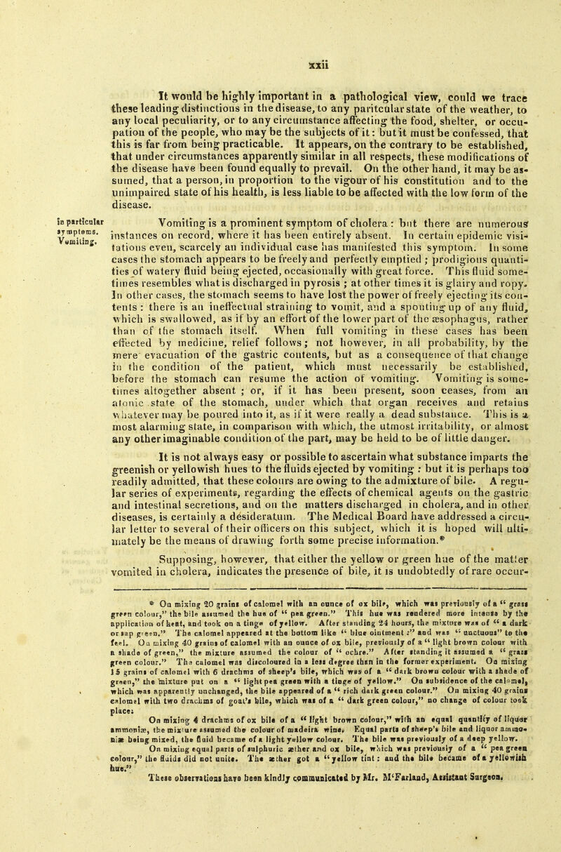 It would be highly important in a pathological view, could we trace these leading distinctions in thedisease, to any paritcular state of the weather, to any local peculiarity, or to any circumstance affecting the food, shelter, or occu- pation of the people, who may be the subjects of it; but it must be confessed, that this is far from being practicable. It appears, on the contrary to be established, that under circumstances apparently similar in all respects, these modifications of the disease have been found equally to prevail. On the other hand, it may be as- sumed, that a person, in proportion to the vigour of his constitution and to the unimpaired state of his health, is less liable to be affected with the low form of the disease. partlctalar Vomiting is a prominent Symptom of cholera : but there are numerous nipfetcs, j,igfances on record, where it has been entirely absent. In certain epidemic visi- umi ns. ijjj^jQjjg even, scarcely an individual case has manifested this symptoa\. In some cases the stomach appears to be freely and perfectly emptied ; prodigious quanti- ties of watery fluid being ejected, occasionally with great force. This fluid some- tiines resembles what is discharged in pyrosis ; at other times it is glairy and ropy. In other cases, the stomach seems to have lost the power of freely ejecting its con- tents : there is an ineffectual straining to vomit, and a spouting up of any fluid, which is swallowed, as if by an effort of the lower part of the sesophagns, rather than of the stomach itself. When full vomiting in these cases has been effected by medicine, relief follows; not however, in all probability, by the mere evacuation of the gastric contents, but as a consequence of that change hi the condition of the patient, which must necessarily be established, before the stomach can resume the action of vomiting. Vomiting is some- times altogether absent ; or, if it has been present, soon ceases, from an jiJonic state of the stomach, under which that organ receives and retains whatever may be poured into it, as if it were really a dead subsiauce. This is a most alarming state, in comparisxin v?ith which, the utmost irritability, or almost any other imaginable condition of the part, may be held to be of little danger. It is not always easy or possible to ascertain what substance imparts the greenish or yellowish hues to the fluids ejected by vomiting ; but it is perhaps too readily admitted, that these colonrs are owing to the admixture of bile. A regu- lar series of experiments, regarding the effects of chemical agents on the gastric and intestinal secretions, and on the matters discharged in cholera, and in other diseases, is certainly a desideratum. The Medical Board have addressed a circu- lar letter to several of their officers on this subject, which it is hoped will ulti- mately be the means of drawing forth some precise information.* Supposing, however, that either the yellow or green hue of the raatier vomited in cholera, indicates the presence of bile, it is undobtedly of rare occur- * Oa mixing 20 grain* of calomel with an ounce of ox bil?, which was preTionslj efa  grasi grp^n colour, ths bile assumed the hue of  pea green, This hus wai rsndere^ more intansa by the appiicalson of heftf, and took on a tinga of ytllovr. Aftar standing 24 hours, the raixtwre wa« of  a. dark or sap pie^a. The calomel appeared «t the bottom like *' blue ointmentand was  aactuoaa to th« fesl, Oa mJKing 40 graitij of calomel with an ounce of ox bile, preriously of a  light brown coloer with a shade of green, the mixture assumed the colour of  ochre. After itanding it assumed a  grasi green colour. Th« cslorael was ditcoioured in a less degree thsn in the former experiments Oa misfng 15 grains of calemel with 6 drachma of sheep'j bile, which was of a  dark browa colour with a shade of gracii, the Wixture pat on a «'light pea green with a tio^e of yellow. On subsidence of the calomel, which was appareistiy unchanged, the bile appeared of a rich dark green colour. On mixing 40 grains CRlomsl with two drachms of goal's bile, which was of a  dark green colour, no chauge of colour iosk place: On mixing 4 dracliffla of ox bile of a  Ifgbt brown colour, wish an eqnal quantity of Ifqiisf ammoniEB, the nsixiare assuaied the colour of madeira. wine» Equal parts of sheep's bile and liquor ameio* ni» beinj roised, the fluid became of a light ysllow colour. The bile was previously of a deep yellow. On mixing equal parts of sulphuric ather a»d ox bile, wl^ich was previously ©f a pea greea colour, the iuids did not unite. The aether got a yellow tint : and the bil« became ofayeUswUb bae.*' These 8bsmati@jss hs.n hisn klailj Qommiuiicattd bj Mr. M'FarUad, Atiietaot Sargsoa^