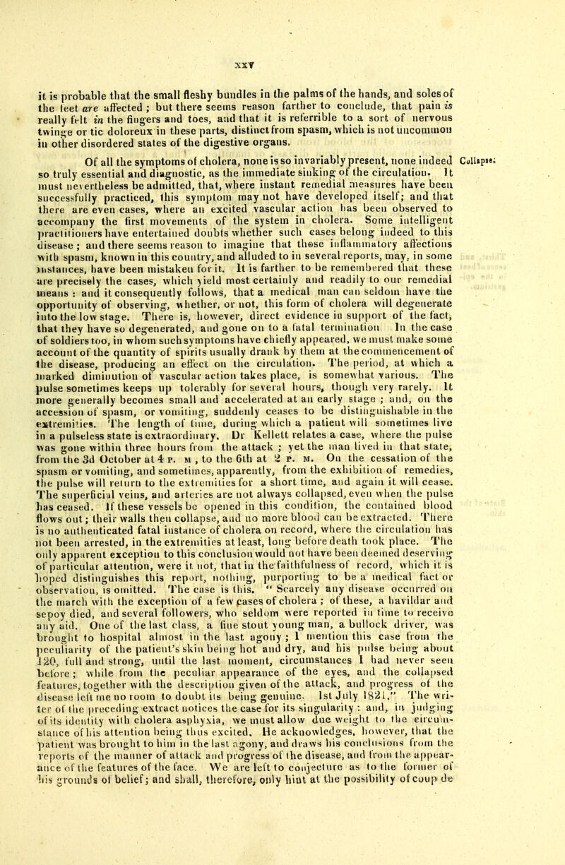 XXT it is probable that the small fleshy bundles in the palms of the hands, and soles of the teet are affected ; but there seems reason farther to conclude, that pain is really felt in the fingers and toes, and that it is referrible to a sort of nervous twinge or tic doloreux in these parts, distinct from spasm, which is not uncommon in other disordered slates of the digestive organs. Of all the symptoms of cholera, none is so invariably present, none indeed ColUpsei so truly essential and diagnostic, as the immediate sinking of the circulation. U must nevertheless be admitted, that, where instant remedial measures have been successfully practiced, this symptom may not have developed itself; and that there are even cases, where an excited vascular action has been observed to accompany the first movements of the system in cholera. Some intelligent praelitioners have entertained doubts whether such cases belong indeed to this disease; and there seems reason to imagine that these inflammatory affections with spasm, known in this country, and alluded to in several reports, may, in some instances, have been mistaken for it. It is farther to be remembered that these are precisely the eases, which yield most certainly and readily to our remedial means: and it consequently follows, that a medical man can seldom have the opportunity of observing, whether, or not, this form of cholera will degenerate rnto the low stage. There is, however, direct evidence in support of the fact, that they have so degenerated, and gone on to a fatal termination In the case of soldiers too, in whom such symptoms have chiefly appeared, we must make some account of the quantity of spirits usually drank by them at the commencement of the disease, producing an effect on the circulation. The period, at which a marked diminution of vascular action takes place, is somewhat various. The pulse sometimes keeps up tolerably for several hours, though very rarely. It more generally becomes small and accelerated at an early stage ; and, on the accession of spasm, or vomiting, suddenly ceases to be distinguishable in the extremities. The length of time, during which a patient will sometimes live in a pulseless state is extraordinary, Dr Kellett relates a case, where the pulse was gone within three hours from the attack ; yet the man lived in that state, from the 3d October at 4 p. m , to the 6th at 2 p. m. On the cessation of the spasm or vomiting, and sometimes, apparently, from the exhibition of remedies, the pulse will return to the extremiiies for a short time, and again it will cease. The superficial veins, and arteries are not always collapsed, even when the pulse has ceased. If these vessels be opened in this condition, the contained blood flows out; their walls then collapse, and no more blood can be extracted. There is no authenticated fatal instance of cholera on record, where the circulation has not been arrested, in the extremities at least, long before death took place. The only apparent exception to this conclusion would not have been deemed deserving; of particular attention, were it not, that in the faithfulness of record, which it is boped distinguishes this report, nothing, purporting to be a medical factor observation, is omitted. The case is this.  Scarcely any disease occurred oii the march with the exception of a few cases of cholera ; of these, a havildar and sepoy died, and several followers, who seldom were reported in time to receive any aid. One of the last class, a fine stout young man, a bullock driver, was brought to hospital almost in the last agony; 1 mention this case froin the peculiarity of the patient's skin being hot and dry, and his pnlse being about J20, full and strong, until the last moment, circumstances I had never seen before; while from the peculiar appearance of the eyes, and the collapsed features, together with the description given of the attack, and progress of the disease left rne no room to doubt iis being genuine. 1st July 1821, The wri* ter of the preceding extract notices the case for its singularity : and, in jndging of its identity with cholera asphyxia, we must allow due weight to the eircuin- stance of his attention being thus excited. He acknowledges, however, that the patient was brought to him in the last agony, and draws his conclusions from the reports of the manner of attack and progress of the disease, and from the appear- ance; of the features of the face. We are left to conjecture as to the former of bis grounds ot belief; and shall, therefore, only hint at the possibility of coup de