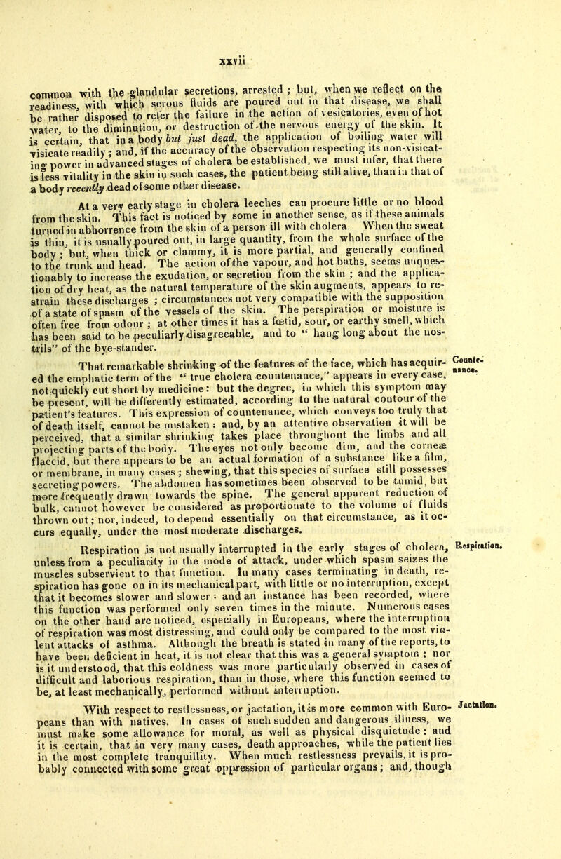 common with the gland uUr accretions, arrested; but. when we reflect on the readiness with which serous fluids are poured out in that disease, we shall be rather disposed to refer the failure in the action of vesicatpries, even of hot water to the diminution, or destruction of .the nervous energy of the skin. It is certain that inabodyftwi just dead, the application of boiling water will ^isicate readily ; and, if the accuracy of the observation respecting- its non-visicat- in«- power in advanced stages of cholera be established, we must infer, that there is less vitality in the skin in such cases, the patient being still alive, than lu that of a body rccew^ dead of some other disease. At a very early stage in cholera leeches can procure little or no blood from the skin. This fact is noticed by some in another sense, as if these animals turned in abhorrence from the skin of a person ill with cholera. When the sweat is thin, it is usually ^Joured out, in large quantity, from the whole surface of the body • but, when thick or clammy, it is more partial, and generally confined to the' trunk and head. The action of the vapour, and hot baths, seems unques- tionably to increase the exudation, or secretion from the skin ; and the applica- tion of dry heat, as the natural temperature of the skin augments, appears to re- strain these discharges ; circumstances not very compatible with the supposition of a state of spasm of the vessels of the skin. The perspiratioa or maisture is often free from odour ; at other times it has a fcetid, sour, or earthy smell, which basbeen said to be ^)eculiarly.disagreeable, and to  hang long about the nos- trils of the bye-standei'. That remarkable shrinking of th-e features of the face, which hasacquir- Coante- ed the emphatic term of the ^' true cholera countenance, appears in every case, ■ not quickly cut short by medicine: but the degree, iu which this symptom may be present, will be differently estimated, according to the natural contour of the patient's features. This expression of countenance, which conveys too truly that of death itself, cannot be mistaken : and, by an attentive observation it will be perceived, that a similar shrinking takes place throughout the limbs and all projecting parts of the body. The'^eyes not only become dim, and the corneiB flaccid, but there appears to be an actual formation of a substance like a film, or membrane, in many cases ; shewing, that this species of surface still possesses secreting powers. The abdomen has sometimes been observed to be tumid, but more frequently drawn towards the spine. The general apparent reduction of bulk, cannot however be considered as proportionate to the volume of fluids thrown out; nor, indeed, to depend essentially on that circumstance, as it oc- curs equally, under the most moderate dischargeg. Respiration is not usually interrupted in the early stages of cholera, ReipUatbo unless from a peculiaiity in the mode of attack, under which spasm seizes the muscles subservient to that function. In many cases terminating in death, re- spiration has gone on in its mechanical part, with little or no interruption, except that it becomes slower and slower : and an instance has been recorded, where this function was performed only seven times in the minute. Numerous cases on the other hand are noticed, especially in Europeans, where the interruption of respiration was most distressing, and could only be compared to the most vio- lent attacks of asthma. Although the breath is stated in many of the reports, to have been deficient in heat, it is not clear that this was a general symptom ; nor is it understood, that this coldness was more particularly observed in cases of difficult and laborious respiration, than in those, where this function seemed to be, at least mechanically, performed without interruption. With respect to restlessness, or jactation, it is more common with Euro- Jactttioa. peans than with natives. In cases of such sudden and dangerous illness, we must make some allowance for moral, as well as physical disquietude : and it is certain, that in very many cases, death approaches, while the patient lies in the most complete tranquillity. When much restlessness prevails, it is pro- bably connected with some great oppression of particular organs; and, though