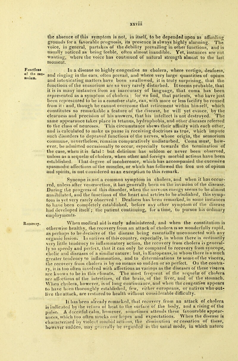 the absence of this symptom is not, in itself, to be depended upon as afFordlno' grounds for a favorable prognosis, its presence is always highly alarming. The voice, ill general, partakes of the debility prevailing in other functions, and is usually noticed as being feeble, often almost inaudible. Yet, instances are not wanting, where the voice has continued of natural strength almost to the last moment. FunctloBi In a disease so highly congestive as cholera, where vertigo, deafness, ef ths sea- gj^j liugjuo- in the ears, often prevail, and where very large quantities of opium and intoxicating matters have been swallowed, it is truly surprising, that the functions of the sensorium are so very rarely disturbed. It seems probable, that it is in many instances from an inaccuracy of language, that coma has been represented as a symptom, of cholera : for we find, that patients, who have just been represented to be in a comatose state, can, with more or less facility be roused from it: and, though he cannot overcome that retirement within himself, which constitutes so reniarkable a feature of the disease, he will yet evince, by the clearness and precision of his answers, that his intellect is not destroyed. The same appearance takes place in tetanus, hydrophobia, and other diseases referred to the class of neuroses. This circumstance shews their affinity with each other, and is calculated to make us pause in receiving doctrines as true, \Thich impute such disorders to depraved functions of the nerves, whose origin, the sensorium commune, nevertheless, remains comparatively undisturbed. Coma must, how- ever, be admitted occasionally to occur, especially towards the termination of the case, when it is fatal : but delirium has seldom or never been observed, unless as a sequelae of cholera, when other and foreign morbid actions have been established, i'hat degree of incoherence, which has accompanied the excessive spasmodic affections of the muscles, or which has followed the free use of opium and spirits, is not considered as an exception to this remark. Syncope is not a common symptom in cholera, and when it has occur- red; unless after veiioesection, it has generally been on the invasion of the disease. During the progress of this disorder, when the nervous energy seems to be almost annihilated, and the functions of the heart and artriesto be abolished, this symp- iom is yet very rarely observed ! Deafness has been remarked, in some instances to have been completely established, before any other symptom of the disease had developed itself; the patient continuing, for a time, to pursue his ordinary em[)loyments. Rccerjrf, When medical aid is early administered, and when the constitution is otherwise healthy, the recovery from an attack of cholera is so wonderfully rapid, as.perhaps to be decisive of the disease being essentially unconnected with any organic lesion. In natives of this country, especially, in whom there is ordinarily very little tendency to inflammatory action, the recovery from cholera Is general- ly so speedy and perfect, that it can only be compared to recovery from syncope, cholic and diseases of a sinular nature: but, in Europeans, in whom there is a much greater tendency to inflammation, and to determinations to some of the viscera, the recovery from cholera is by no means so sudden or so perfect. On the contra- ry, ii is too often involved with affections as various as the diseases of these viscera are known to be in this climate. The most frequent of the seqnelae of cholera are affV'Ctions of the intestines, of the brain, of the liver, and of the stomach. When cholera, however, isof long continuance, and when the congestim appears to have be en thoroughly established, few, either europeans, or natives who out- live the attack, are restored to health wifhout considerable difficulty. It has been already remarked, that recovery from an attack of cholera is indicated by the retiini of heat to the surface of the body, and a rising of the pulse. A diiceitful calm, however, sometimes attends these favourable appear- ances, wliich too often mocks otir hopes and expectatio[js. When the disease is characterised by violent morbid actions, the diminution or cessation of these, however suddet), may gpiicrally be regarded as the usual mode^ in which nature