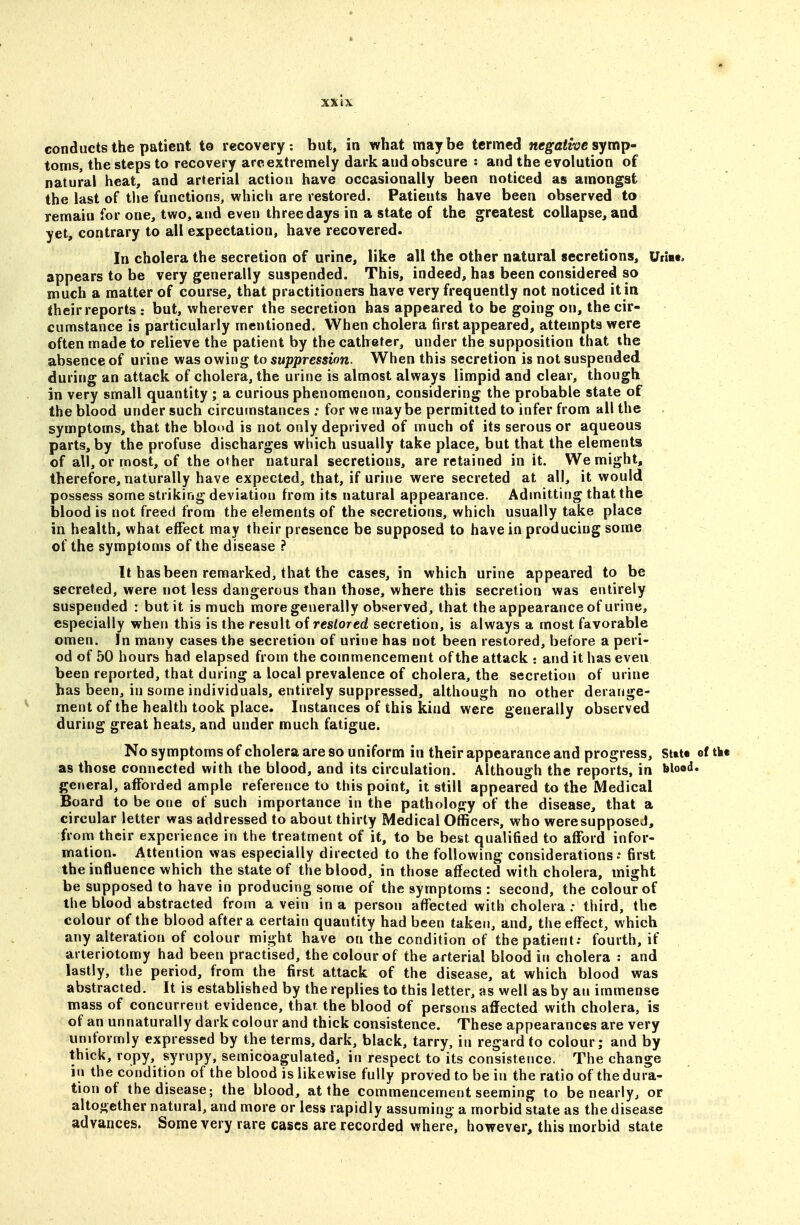 conducts the patient to recovery: but, in what maybe termed negative symp' toms, the steps to recovery arc extremely dark and obscure s and the evolution of natural heat, and arterial action have occasionally been noticed as amongst the last of the functions, which are restored. Patients have been observed to remain for one, two, and even three days in a state of the greatest collapse, and yet, contrary to all expectation, have recovered. In cholera the secretion of urine, like all the other natural secretions, Uriae. appears to be very generally suspended. This, indeed, has been considered so much a matter of course, that practitioners have very frequently not noticed it in their reports : but, wherever the secretion has appeared to be going on, the cir- cumstance is particularly mentioned. When cholera first appeared, attempts were often made to relieve the patient by the catheter, under the supposition that the absence of urine was owing to suppression. When this secretion is not suspended during an attack of cholera, the urine is almost always limpid and clear, though in very small quantity ; a curious phenomenon, considering the probable state of the blood under such circumstances : for we maybe permitted to infer from all the symptoms, that the blood is not only deprived of much of its serous or aqueous parts, by the profuse discharges which usually take place, but that the elements of all, or most, of the other natural secretions, are retained in it. We might, therefore, naturally have expected, that, if urine were secreted at all, it would possess some striking deviation from its natural appearance. Admitting that the blood is not freed from the elements of the secretions, which usually take place in health, what effect may their presence be supposed to have in producing some of the symptoms of the disease ? It has been remarked, that the cases, in which urine appeared to be secreted, were not less dangerous than those, where this secretion was entirely suspended : but it is much more generally observed, that the appearance of urine, especially when this is the result of restored secretion, is always a most favorable omen. In many cases the secretion of urine has not been restored, before a peri- od of 50 hours had elapsed from the commencement of the attack : and it has even been reported, that during a local prevalence of cholera, the secretion of urine has been, in some individuals, entirely suppressed, although no other derange- ment of the health took place. Instances of this kind were generally observed during great heats, and under much fatigue. No symptoms of cholera are so uniform in their appearance and progress, Sttt* ef th« as those connected with the blood, and its circulation. Although the reports, in blood, general, afforded ample reference to this point, it still appeared to the Medical Board to be one of such importance in the pathology of the disease, that a circular letter was addressed to about thirty Medical Officers, who weresupposeJ, from their experience in the treatment of it, to be best qualified to afford infor- mation. Attention was especially directed to the following considerations; first the influence which the state of the blood, in those affected with cholera, might be supposed to have in producing some of the symptoms : second, the colour of the blood abstracted from a vein in a person affected with cholera : third, the colour of the blood after a certain quantity had been taken, and, the effect, which any alteration of colour might have on the condition of the patient; fourth, if arteriotomy had been practised, the colour of the arterial blood in cholera : and lastly, the period, from the first attack of the disease, at which blood was abstracted. It is established by the replies to this letter, as well as by an immense mass of concurrent evidence, that the blood of persons affected with cholera, is of an unnaturally dark colour and thick consistence. These appearances are very uniformly expressed by the terms, dark, black, tarry, in regard to colour; and by thick, ropy, syrupy, semicoagulated, in respect to its consistence, The change in the condition of the blood is likewise fully proved to be in the ratio of the dura- tion of the disease; the blood, at the commencement seeming to be nearly^ or altogether natural, and more or less rapidly assuming a morbid state as the disease advances. Some very rare cases are recorded where, however, this morbid state