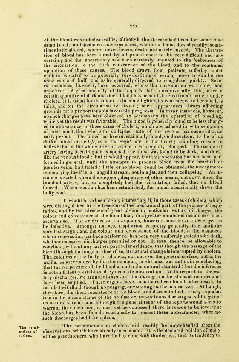 of the blood was not observable, although the disease had been for some time established : and instances have occurred, where the blood flowed readily, some- times little altered, where, nevertheless, death ultimately ensued. The abstrac- tion of blood has been found by all practitioners to be very difficult and un- certain ; and the uncertainty has been variously imputed to the feebleness of the circulation, to the thick consistence of the blood, and to the combined operation of these causes. The blood drawn from patients, suffering- under cholera, is stated to be generally very destitute of serum, never to exhibit the appearance of buff, and to be generally disposed to coagulate quickly. Seve- ral instances, however, have occurred, where the coagulation was slow, and imperfect. A great majority of the reports state unequivocally, that, after a certain quantity of dark and thick blood has been abstracted from a patient under cholera, it is usual for its colour to become lighter, its consistence to become less thick, and for the circulation to revive ; such appearances always affording grounds for a proportionably favorable prognosis. In many instances, however, no such changes have been observed to accompany the operation of bleeding, while yet the result was favorable. The blood is generally found to be less chang- ed in appearance, in those cases of cholera, which are ushered in with symptoms of excitement, than where the collapsed state of the system has occurred at an early period. The blood has been occasionally found, on disseetion, to be of as dark a colour in the Ze/)!, as in the right side of the heart; affording reason to believe that in the whole arterial system it was equally changed. The temporal artery having been frequently opened, the blood was found to be dark, and thick, like the venous blood : btit it would appear, that this operation has not been per- formed in general, until the attempts to procure blood from the brachial or jugular veins had failed ; little or no blood could be obtainedj the artery mere- ly emptying itself in a languid stream, not in a jet, and then collapsing. An in^ stance is stated where the surgeon, despairing of other means, cut down upon the brachial artery, but so completely had the circulation failed, that no blood flowed. When reaction has been established, the blood occasionally shews the buffy coat. It would have been highly interesting, if, in those cases of cholera, which were distinguished by the freedom of the mechanical part of the process of respi- ration, and by the absence of great alvine or cuticular watery discharges, the colour and consistence of the blood had, in a greater number of instances ; been ascertained. The evidence on these points, however, must be acknowledged to be defective. Amongst natives, respiration is pretty generally free uniil the very last stage ; and the colour and consistence of the blood, in the instances where venesection has been performed, has been very uniformly stated to be dark, whether excessive discharges prevailed or not. It may thence be allowable to conclude, without any farther particular evidence, that though the passage of the blood through the lungs hasbeen free, itsnatural change is interrupted by cholera. The coldness of the body in cholera, not only on the general surface, but in the axilla, as ascertained by the thermometer, might also warrant us in concluding, that the temperature of the blood is under the natural standard : but the inference is not sufficiently established by accurate observation. With respect to the wa- tery discharges, we are not always sure that during life the stomach or intestines have been emptied, rhese organs have sometimes been found, after death, to be filled with fluid, though no purging, or vomitinghad been observed. Although, therefore, the thick consistence of the blood would seem to find a ready explana- tion in the circumstance of the profuse excrementitious discharges robbing it of its natural seruiw : and although the general tenor of the reports would seem to warrant the conclusion, it must yet be confessed there is reason to believe, that the blood has been found occasionally to present these appearances, when no such discharges had taken place. The t«r»J- The terminations of cholera will readily be apprehended from the nitioBs of observations, which have already been made. It is the declared opinion of many eliolm. tiie practitioners, who have had to cope with the disease^ that its tendency to