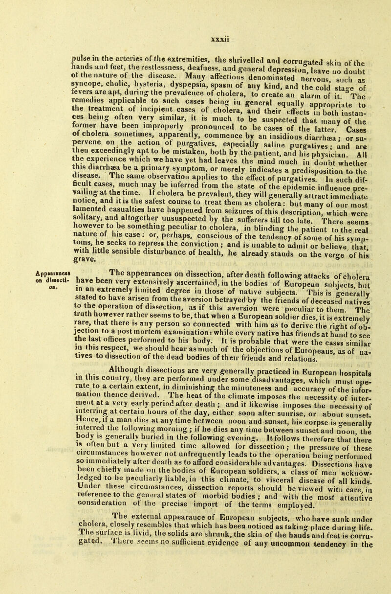 puke in the arteries of the extremities, the shrivelled and corruo'ated skin of th<^ hands and feet the restlessness, deafness, and general depression leave no doubt ot the nature of the disease. Many affections denominated nervous such as syncope, chohc hysteria, dyspepsia, spasm of any kind, and the cold sta-e of fevers are apt, during the prevalence of cholera, to create an alarm of it The remedies applicab e to such cases being in general equally appropriate to the treatment of incipient cases of cholera, and their\ffects iTCh instan- ces being often very similar, it is much to be suspected that many of the former have been improperly pronounced to be cases of the latter Cases of cholera sometimes, apparently, commence by an insidious diarrhjea • or su- pervene on the action of purgatives, especially saline purgatives; and are then exceedingly apt to be mistaken, both by the patient, and his physician All the experience which we have yet had leaves the mind much in doubt whether this diarrhaea be a primary symptom, or merely indicates a predisposition to the disease. The same observation applies to the effect of purgatives^ In such dif- ficult cases much may be inferred from the state of the epidemic influence pre- 7.nrJn5 f prevalent, they will generally attract immediate iiotice and it is the safest course to treat them as cholera: but many of our most lamented casualties have happened from seizures of this description, which were solitary, and altogether unsuspected by the sufferers till too late. There seems however to be something peculiar to cholera, in blinding the patient to the real nature of his case : or, perhaps, conscious of the tendency of some of his symo- ^^^^^}^, repress the conviction ; and is unable to admit or believe that grave ^^^^^ disturbance of health, he already stands on the verge of hiJ Appmtncai The appearances on dissection, after death following attacks of cholera pndlmai. have been very extensively ascertained, in the bodies of European subificts but in an extremely limited degree in those of native subjects. This is genemllv stated to have arisen from theaversion betrayed by the friends of deceased natives to the operation of dissection, as if this aversion were peculiar to them The truth however rather seems to be, that when a European soldier dies, it is extremely rare, that there is any person so connected with him as to derive the rio-ht of ob- jection to a post mortem examination: while every native has friends at hand to see the last offices performed to his body. It is probable that were the cases similar in this respect, we should hear as much of the objections of Europeans as of na- tives to dissection of the dead bodies of their friends and relations. Although dissections are very generally practiced in European hospitals in this country, they are performed under some disadvantages, which must ope- rate to a certain extent, in diminishing the minuteness and accuracy of the infor- mation thence derived. The heat of the climate imposes the necessity of inter- ment at a very early period after death ; and it likewise imposes the necessity of interring at certain hours of the day, either soon after sunrise, or about sunset Hence, if a man dies at any time between noon and sunset, his corpse is «-enerally interred the following morning; if he dies any time between sunset and noon the body IS generally buried in the following evening. It follows therefore that there IS often but a very limited time allowed for dissection ; the pressure ot these circumstances however not unfrequently leads to the operation beino- performed so immediately after death as to afford considerable advantages. Disse'itions have been chiefly made on the bodies of European soldiers, a class of men acknow- ledged to be peculiarly liable, in this climate, to visceral disease of all kinds Under these circumstances, dissection reports should be viewed witij care in reference to the general states of morbid bodies ; and with the most attentive consideration ot the precise import of the terms employed. The external appearance of European subjects, who have sunk under cholera, closely resembles that which has been noticed as taking place durin- life. The surface is livid, the solids are shrunk, the skin of the hands and feet is corru- gated. 1 here seems no sufficient evidence of any uncommon tendency in the