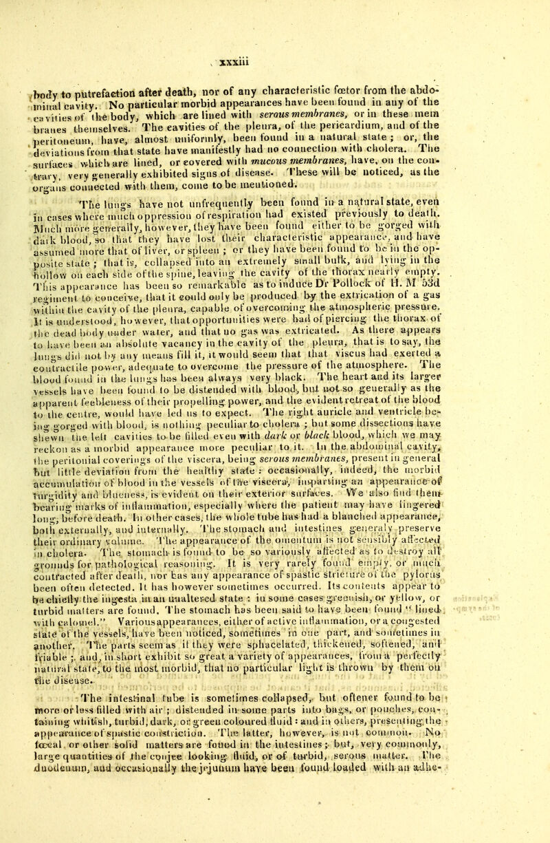 /bocfy to putrefaction after death, nor of any characteristic foetor from the abdo- tiniiuvl cavity. No particular morbid appearances have been found in any ot the ' cavities of the body, which are lined with serous membranes, or in these mem beanes themselves. The cavities of the plenra, of the pericardium, and of the peritoneum, have, almost uniforndy, been found in a natural state; or, the deviations from that state have manifestly had no connection with cholera. The surfaces whichare lined, or covered with mucous membranes, have, on the con- tory, very «»e»erally exhibited signs of disease. These will be noticed, us the origans connected with them, coine to be mentioned. The lungs have not unfreqnently been found in a nntural state, even in cases where nurch oppression of respiration had existed previously to death. Much more o;eijerany, however, they have been found either to be ,g-or»ed wiiii dark blood,so that they have lost tlteir characteristic appearance, and have assumed more that of liver, or spleen ; or they have been found to be in the op- posite state ; that is, collapsed into an extremely small bulk, and lyin^ in the hollow on each side of the spine, leaving- the cavity of t.he thorax nearly empty. ^M''is appearance has been so remarkable as to induce Dr Pollock of 11. M 53d regiment to conceive, that it could only be produced by the extrication of a gas within the cavity of the plenra, capable of overcoming- the atmospheric pressure.^ It is understood, however, that opportunities were had of piercing- the thorax, of the dead body nwder water, and that no g-as was extricated. As there appears to have been an absolute vacancy in the cavity of the pleura, that is to say, the lungs did notljy any means fill it, it would seem that that viscus had exerted a eoutraclile power, adequate to overcome the pressure of the atmosphere. The blood found in tke lungs has been always very black. The heart and its larg-er vessels have been fx>uml to be distended with blood, but, ivot so generally as the apparent feebleness of their propelling power,, and tbe evident retreat of the blood to the centre, wouhl have led ns to expect. The right auricle an_d veutricle be- in «>■ gorged with blood, IS nothing peculiar to cholera ; but some dis&eetions have shewn The left cavities to be filled even with dark or black blood, which we may reckon as a morbid appearance more pecidiar tojt. In the abdonunal cavity, the peritonia! coverings of the viscera, being serous membranes, present in general but little deviation ft'orn the healthy slate : oceasio-nally, indeed, the morbid accumulation of blood in the vessel's of t he viscera-, inwfjarung an appearance of tiirgidity and biueness, is evident on their exterior snrfaces, We also find theat bea'iing uiarks of inflammation, especially where the patient may have lingered lon<'-, before death. In other cases, the whole tube has had a blanched appearance, both externally, and internally. 'lhe stomach and intestines ge^ieraiy preserve their ordinary uaiame. Tlu; appearance of the onsentuni is not sensibly aii'sct^ti HI cholera. 'V\\q stomach is fotnid to be so variously afi'ected as io destroy all* grounds for pathological reasoning. It is very rarely found esnpiy, or mucli contracted after death, nor bas any appearance of spastic stricsure ot the pylorus been often detected. It has however sometimes occurred. Its cotitents appear to be chiefly the ingesta in an utialtei^ed state : in some cases greenisii, or yellow, or turbid maiters are found. The stomach has been said to have been found lined rvUh calomel. Variousappearanees, eith.er of active infla'nmation, or a congested state of the ves'sels, have been noticed, sometimes in one part, ami sometimes in smother. The parts seem as if they were sphacelated, thickened, softened, aniJ friable ;. and, in short exhibit so great a variety of appearances, from a perfectly natural state, to the most morbid, that no particular light is thrown by them on the disease.- 'i'he intestinal tube is sometimes collapsed, but offener found to be more or less filled with air ; distended in some parts into bags, or pouches, con- taining whitish, turbiil, dark, or green coloured fluid : and in otiiers, presenting-t!ie ■ appf^arance of spastic constriction. The latter, liowever, is not common. No Icc'cal or other solid matters are found in the intestinesbut, very commonly, large quantities of the conjee looking fluid, or of tm'bid, serous matter. Y\\q duodenum, and occafciouiiiJY the j<^junum have been found loaded wifhaubtdhe-
