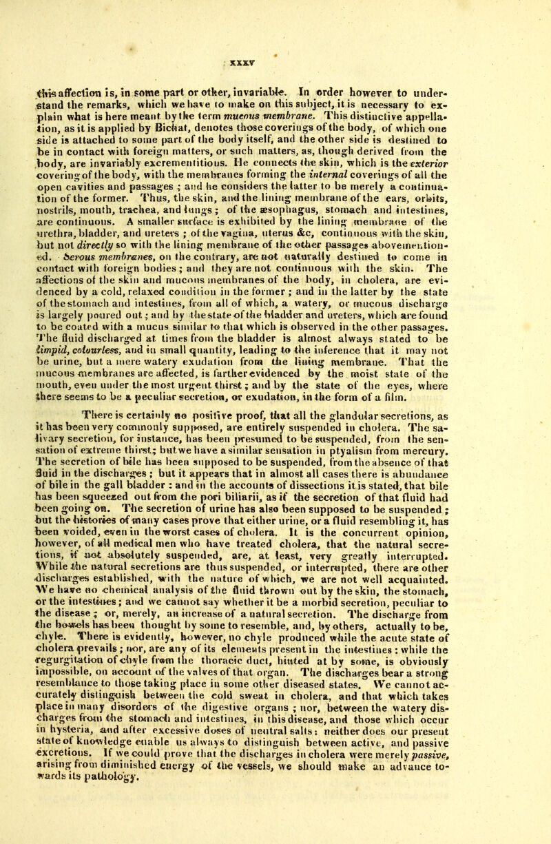 .t!iis aflfecticm is, in some part or other, invariaW-e, In order however to under- stand the remarks, which we have to make on this subject, it is necessary to ex- plain what is here meant by th« term mucous membrane. This distinctive appella- tion, as it is applied by Biciiat, denotes those coverings of the body, of which one side is attached to some part of the body itself, and the other side is destined to be in contact with foreign matters, or such matters, as, though derived from the body, are invariably excremenfitious. He connects the skin, which is the ex^enor coveringof the body, with the membranes forming the infernaZ coverings of all the open cavities and passages ; and lae considers the latter to be merely a continua- tion of the former. Thus, the skin, and the linirig membrane of the ears, orldits, nostrils, mouth, trachea, and i«ngs ; of the sBsophagus, stomach and intestines, are continuous. A smaller si«face is exhibited by the lining membrane of the wrethra, bladder, and uretei-s ; of the vagina, uterus &c, continuous ^vith the skin, but not directhf so with the lining membrane of the other passages abovemeiition- ed. 6<e7x?MS 77?em/>mHes, on the contrary, are not naturaiiy destined to come in contact with foreign bodies; and they are not continuous with the skin. The affections of the skin and mucous niembranes of the body, in cholera, are evi- denced by a cold, relaxed coiidiiion in the former ; and in the latter by the state of thestomach and intestines, from all of which, a watery, or mucous discharge is largely poured out,- and by thestateof the biadder and ureters, which are found to be coated with a mucus similar t<$ that which is observed in the other passages. ^J'he fluid discharged at times from the bladder is almost always stated to be iimpid, colourless, and in small quantity, leading to the inference that it may not be urine, but a mere watery exudation fronn the lining membrane. That the mucous membranes are affected, is farther evidenced by the moist state of the mouth, even under the most urgent thirst; and by the state of the eyes, where there seem« to be & peculiar secretion, or exudation, in the form of a film. Th«reis certainly positive proof, that all the glandular s^jcretions, as it has b«en very commonly supyw^sed, are entirely suspended in cholera. The sa- livary secretion, for instance, has been presumed to be suspended, frotn the sen- sation of extreme thirst,; but we have a similar sensation in ptyalism from mercury. The secretion of bile has been supposed to be suspended, from the absence of that Suid in the discharges ; but it appears that in almost all cases there is abundance of bile in the gall biadder : and in the accounts of dissections it is stated, that bile has been squeezed out from the pori biliarii, as if the secretion of that fluid had been going oa. The secretion of urine has also been supposed to be suspended ; but the histories of flnany cases prove that either urine, or a fluid resembling it, has been voided, even in the worst cases of cholera. It is the concurrent opinion, however, of aU medical men who have treated cholera, that the natural secre- tions, if «ot absolutely suspended, are, at least, very greatly interrupted. While the natunil secretions are thus suspended, or interrupted, there are other discharges established, with the nature of which, we are not well acquainted. We have no chemical analysis of the fluid thrown out by the skin, the stomach, or the infestaives; and we canuot say whether it be a morbid secretion, peculiar to the disease; or, merely, an increase of a natural secretion. The discharge from the bowels has beew thought by some to resemble, and, by others, actually to be, chyle. There is evidently, however, no chyle produced while the acute state of cholera prevails ; nor, are any of its elemetits present in the intestines : while the regurgitation of chyle fr«in the thoracic duct, hinted at by some, is obviously impossible, on acco^unt of the valves of that organ. The discharges bear a strong resembUuice to those taking place in some other diseased states. We cannot ac- curately distinguish between the cold sweat in cholera, and that which takes placeinmany disorde<s of the digestive organs ; nor, between the watery dis- charges from t/he stomach and intestines, in this disease, and those which occur in hysteria, and after excessive doses of neutral salts: neither does our present state of kno^viedge euable us always to distinguish between active, and passive excretions. If we could prove that the discharges in cholera were merely passive, arising from diminished energy of the vessels, we should wiake an advance to- wards its pathology.