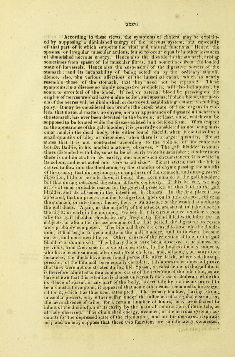 XXXV i Aceoi'ding to tbese views, the symptoms of cholera may be exphilrr- ed by supposing a diminished energy of the nervous system, but especially of that part of it which supports the vital and natural functions. Hence, the spasms, or irregular muscular actions, found to occur equally in other instances of diminished nervous energy. Hence also the disorder in the stomach, arising sometimes from spasm of its muscular fibres, and sometimes from the loaded state of it& vessels. Hence also the suspension of the digestive powers of the stomach; and its incapability of being acted on by the ordinary stimuli. Hence, also, the various affections of the intestinal canal, which so nearly resemble those of the stomach, that they need tiot be repented. I hese symptoms, ii» a disease so highly congestive as cholera, will also beinjpuled, liy some, to error ioci of the blood. If red, or arterial blood be pressing on tiie origins of nerves we shall have undue action, and spasms; if black blood, t he pow- ers of the nerves will be diminished, or destroyed, establishing a state-, resembling palsy. It may be considered asa proof of the atonic state ofjiiese organs in cho- lera, that no tcecal matter, no chyme, nor any appearance of digested aliment from the stomach, has ever been detected in the bowels; at least, none, which can be supposed to be formed while the disease existed in a decided form. With respect to the appearance of the gall bladder, it is generally considered ati not being rnns- cuiar ; and,in the dead body, it is either found tlaccid, when it contains but a small quantity of bile, or distended, vvheu there is a larger quantity. Bichat states that it is MOt contracted according to the volume ot' its contents but Dr. Baillie, iii his morbid anatomy, observes,  The gall bladder is some* iimes distended with bile, so as to be of nearly twice its usual size ; at other tinies there is no bile at all in it-s cavity, and under such circumslauccs. It is white in its colour, and contracted into very small size.' Bichat states, that the bde is caused to flow into the duodenum, by the stimulus of chyme passing the months of the ducts; that during hunger, or enrptinesi^ of the stomach, and ^\nvl\\<^ gastric digestion, little or no bile flows, it being iheu aecuinalated in tiie gall bladder.; but that during *n/es?wi«^' digestion it tlows copiously. If this be true, we may arrive at some probable reason for the general presentee of this Onid in the gall bladder, and its absence in the intestines, in cholera. In the fir^t place it has appeared, that no process, similar to digestion, goes on in this disease, eitiieriu the stomach, or intestines : hence, tiiere is an abs^ence of the wonted sliuHilus to the gall ducts. Again, as the miijorit.y of the attacks, are &tat4?d to take place in the night, or early in the morning, we see in this circunistasice another reasoir why the gall bladder should be very freque{itly found Hlled with bile ; for, iiv subjects, in whom the disease commenced at that period, the digeslive [>rocesse3 were probably completed. Tli.e bile had therefore ceased to flovv into the duode- iiuin; it had begun to accumulate in the gall bladder, ami to thicken, becomu darker, and more acrid there. Other causes of the retention of bile in the gall bladder no doubt exist. Tise biliary ducts have been observed to be almost im- pervious, from their spastic or constricted state, in. the bodies of many subjects, who have been examiued after death from cholera: and, although, in many other instances, the ducts have been found permeable after death, where yet the sup- pression of the bile had been eq.ualiy complete, this appearance does not^prove thatthey were not constricted during life. Spasm, or constriciion of the gall ducts IS therefore admitted to be a common cause of the retention of the bile : but, as we have shewn that this retention is almost universally the case in cholera ; while the existence of spasm, in any part of the body, is cert;iinly by no means proved to- be a constant symptom, it appeared that some other cause remainedto be assign- ed for it, which has thus been attempted. The urinary bladder, having strong, jnuscular powers, may either suffer under the inflnence of irregular spasm; or, the mere absence of urine, for a certain number ot hours, may be suliicieiit to admit of the diminution of its cavity by the natural contraction of its muJcle, as already observed. The diminished energy, assumed, of the nervous system ; ac- counts for the depressed state of the circulation, and for the depraved respirati- on; and we may suppose tlat these two fuuctioiis are so iuliuiulely connected.