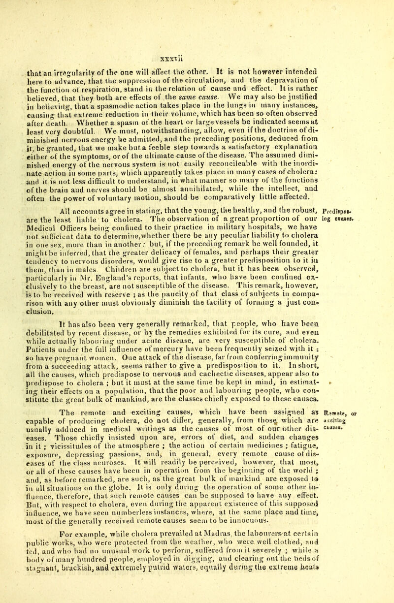 that an irregularity of the one will affect the other. It is not however intended hereto advance, that tl»e suppression of the circulation, and the depravation of the function of respiration, stand in the relation of cause and effect. It is rather believed, that they both are effects of the same cause- We may also be justified in believ'irt^, that a spasmodic action takes place in the kuii^s in many instances, causino' that extreme reduction in their volume, which has been so often observed after death. Whether a spasm of the heart or large vessels be indicated seems at least very doubtful. We must, notwithstanding-, allow, even if the doctrine of di- minished nervous energy be admitted, and the preceding positions, deduced from it, be granted, that we make but a feeble step towards a satisfactory explanatioa either of the symptoms, or of the ultimate cause of the disease. The assumed dimi- nished energy of the nervous system is not easily reconcileable with the inordi- nate action in some parts, which apparently takes place in many cases of cholera; and it is not less difficult to understand, in what manner so many of the functions of the brain and nerves should be almost annihilated, while the intellect, and often the power of voluntary motion, should be comparatively little affected. All accounts agree in stating, that the young, the healthy, and the robust, Pfed?ipoi. are the least liable to cholera. The observation of a great proportion of our iog camee. Medical Officers being confined to their practice in military hospitals, we have not sufficient data to determine,whether there be any peculiar liability to cholera in one sex, more than in another: but, if the preceding remark be well founded, it might be inferred, that the greater delicacy of females, and perhaps their greater tendency to nervous disorders, would give rise to a greater predisposition to it in them, than in males Children are subject to cholera, but it has beew observed, particularly ill Mr. England's reports, that infants, who have been confined ex- clusively to the breast, are not susceptible of the disease. This remark, however, is to be received with reserve ; as the paucity of that class of subjects in compa- rison with any other must obviously diminish the facility of forming a just coiu elusion. It has also been very generally remarked, that people, who have been debilitated by recent disease, or by the remedies exhibited for its cure, and even while actually labouring under acute disease, are very susceptible of cliolera. Patients under the full sufiuence of mercury have been frequently seized with it % so have pregnant women. One attack of the disease, far from conferring immunity from a succeeding attack, seems rather to give a predisposition to it. In short, all the causes, which predispose to nervous and cachectic diseases, appear also to predispose to cholera ; but it u>ust at the same time be kept in mind, in estimat- ing their effects on a population, that the poor and labouring people, who con- stitute the great bulk of mankind, are the classes chiefiy exposed to these causes. The remote and exciting causes, which have been assigned as R^wote, ot capable of producing cholera, do not differ, generally, from thos^ which are aachbg usually adduced in medical writings as the causes of most of our other dis- causas. eases. Those chiefly insisted upon are, errors of diet, and sudden changes in it ; vicissitudes of the atmosphere ; the action of certain medicines ; fatigue, exposure, depressing passions, and^ in general, every remote cause of dis- eases of the class neuroses. It will readily be perceived, however, that most» or all of these causes have been in operation from the beginning of the world ; and, as before remarked, are such, as the great bulk of n>ankind are exposed ta in all situations on the globe. It is only during the operation of some other in^- iluence, therefore, that such remote causes can be supposed to have any effect. But, with respect to cholera, even during the apparent existence of this supposed inliuence, we have seen numberless instances, where, at the same place and time, most of the generally received remote causes seem to be innocuous. For example, while cholera prevailed at Madras, the labourers, at certain public works, who were protected from (be weather, who were well clothed, f>,nd fed, and who had no unusual work to perform, suffered from it severely ; while a body of many hundred people, employed in digging, and clearing out the beds of stagnant, brackish, and extremely putrid waters, equuUy during the extreme keiats