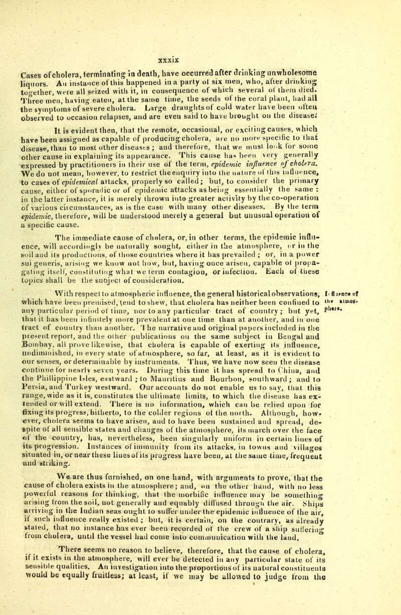 Cases of cholera, terminating in death, have occurred after drinking unwholesome liquors. An instance oflhis happened in a party ol six men, who, after drinking together, were all seized with it, in consequence of which several of iheu) died. TlTree men, having eaten, at the same tinie, the se^ds of the coral plant, Imd all the symptoms of severe cholera. Large drauglits of cold water have been <>fteii observed to occasion relapses, and are even said to have biought on the disease.' It is evident then, that the remote, occasional, or excitingcauses, which have been assigned as capable of producing cholera, are no more specific to that disease,than to most other diseases ; and therefoie, that we must louk for some other cause in explaining its appearance. This canse has been very generally expressed by practitioners in their use of the tevm, epidemic influence nf cholera. We do not mean, however, to restrict theenquiry into the nature of this uitluence, to cases of epidemical attacks, properly so called; but, to consider the primary cause, either of sporadic or of epidemic attacks as being essentially the same : in the latter instance, it is merely thrown into greater aciivity by the co-operation of various ciicumstances, as is the case with many other diseases. By the terni^ epidemic, therefore, will be understood merely a general but unusual operation ot' a specific cause. The immediate cause of cholera, or, in other terms, the epidemic influ- ence, will accordingly be naturally sought, either in the atmosphere, cr in the S'oil anil its productions, of tiiose countries where it has prevailed ; or, in a power sui generis, arising we know not how, but, having once arisen, capable ot propa- . gating itself, constituting what we term contagion, or infection. Each of these topics shall be the suoject of corjsiderafion. VVith respect to atmospheric influence, the general historical observations, Ir S i»nce of which have been premised, tend to shew, that cholera has neither been confined to ^^^nos- any particular period of time, nor to any particular tract of country; but yet, P*^*^** that it has been infinitely more prevalent at one time than at another, and in one tract of country than another. 'I he narrative and original papers included in the present report, and the other publications on the same subject in Bengal and Bombay, al! prove likewise, that cholera is capable of exerting its influence, undiuunished, in every state of atmosphere, so far, at least, as it is evident to our senses, or determinable by instruments. Thus, we have now seen thetlisease continue for nearly seven years. During this time it has spread to China, and the Fiiillippine bles, eastward ; to Mauritius and Bourbon, soulhwardj and to Persia, and Turkey westward. Our accounts do not enable us to say, that this range, wide as it is, constitutes the ultimate limits, to which the disease has ex- tended or will exteiid. There is no information, which can be relied upon for fixing its progress, hitherto, to the colder regions of the north. Although, how- ever, cholera seems to have arisen, and to have been sustained and spread, de- spite of all sensible states and changes of the atmosphere, its inarch over the face of the coutitry, has, nevertheless, been singularly uniform in certain lines of its progression. Instances of immunity from its attacks, in towns and villages situated in, or near these iinesof its progress have been, at the same time, frequent and striking. We^ai-e thus furnished, on one hand, with arguments to prove, that the cause of cholera exists in the atmosphere; and, on the other hand, with jio less powerful reasons for thinking, that the morbific influence may be something arising from the soil, not generally and equably diffused througti the air. Ships arriving in the Indian seas ought to suffer under the epideujic influence of the air, if such influence really existed ; but, it is certain, on the contrary, as already stated, that no instance has ever been recorded of the crew of a ship sutleriu* from cholera, until the vessel had come into communication with the laud. °* There Seems no reason to believe, therefore, that the cause of cholera, if it exists in the atmosphere, will ever be detected in any particular state of its sensilile qualities. An investigation into the proportions of its natural constituents would be equally fruitless; at ieastj if we iijay be jiiio^^ed to judge from the