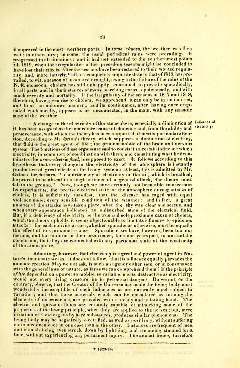 ft appeared in th<i most tit^rth^rn psrts. In some pitipes, the weaflier was then wet ; ill others, dry ; in some, the usual periodical rains were prevailing'. It |)rooressed in all situations :: and it had not extended to the southernmost points till IS 19, when the irregn)laritie9 of the precedinj;-seasons might be corjcluded to hav« lost their effects. After the seasons hav« been restored to tlreir wonted regula- rity, and, more latterly,* after a completely oppositestate to that of 1818, has pre- vailed, to wit, a season of unwonted drought, owing to the failure of the rains of the N. E. monsoon, choleim has still unhappily continued to prevail i sporadically, in all parts, and in the instances of many marching corps, epidemically, and with much severity and mortality- If the irregularity of flje seasons in 1817 and 1818, therefore, have given rise to cholera, we apprehetui it can only be ia an indirect, and to us., an uid^nown inanner ; aud its conlinuaThce, after having once origi- nated epidemically, app^ears to be unconnected, in the main, with any sensi6ie atate of the weather. A change in the electricity of the atmosphere, especially a diminution of st, has be«n assigned as the iminediat-e cause of cholera and,^rorn the ability and perseverattce, with whicli the theory has been supported, it merits parti«ularatlen- tioti. According to Mr Orton's theory, which siapposes a diuwnution of electricy, that fluid is the great agent of life ; th« prim-urn mobile of the brain and iiervous tsystetn The functions ofthese organs are said to consist in acertain influence which electricity, in some sort of cond)ination with them, and constituting what he deno- minates the newv-electric fluid, is supposed to exert 4t follows according to this liypothesis, that every change in the electricity of the atmosphere is instantly productive of great effects on thf^ living system; at least, this is admitted by Mr, (Orton : for, hesavs, if a deficiency of electiicity in the air, which is breathed, Reproved to be absent in a single instance of a general attack, the theory must fall to the ground. Now, though we have certaiidy not been able t-o ascertain by experimevits, the precise electrical state of the atmosphere during attacks of cholera, it is sutticiently manifest, that the disease has raged with equal violence under «very sensible condition of the weather: and in fact, a great xiuinDer of the attacks have taken place, when the sky was clear and serene, and when every appearance indicated an lindislurbed state of the electrical fluid» But, if a dehciency Oif electricity l)e the inie and sole proximate cause of cholera, which the theory upholds, ii seems objectionable to limit its influence to epidemic attacks : for each individual case,whetiier sporadic or otherwise, must be equally the effect of this proximate cause Sporadic Citses have, however, been too nu- merous, and too uniform iit their occurrence, for some years past, to warrant the conclusion, that they are connected with any particular state of the electricity of the atmosphere. A-dmitling, however, that electricity is a great and powerful agent in Na- ture'* inanin)ate works, it does not follow, that its inlluence equally pervades tho animate creation. May we not ask, is such an agency either safe, or in consonance with the general laws of nature, as far as we can comprehend them ? If the principle &fli/€ depended on a power so mobile, so variable, and so destructive as electricity, would jiot every living creatnre be in perpetual danger? Do we not, on the contrary, observe, tliat the Creator of the Universe ha-s made the living body most wondeifuUy insusceptible of such influences as are naturally mucli sul)ject to variation; and that those materials which can be considered as forming the elements of its eitistence, are provided with a steady and untaiiing hand. The electric and galvanic fluids arc certainly capable of mimicking some of the properties of the living principle, wi»en they are applied to the nerves ; but, mere irritation of these organs by hart! substances, produces similar plienomena. The living body may be negatively ^jlectrified, as well as positively, without suffering more incoi-venience in one cas.e than in the other. Instances are frequent of men and animals being even struck down by lightning, and remaining stunned for a 4ime, without experiencing any permanent injury. The animal frame^ therefore ♦ 1823,24,