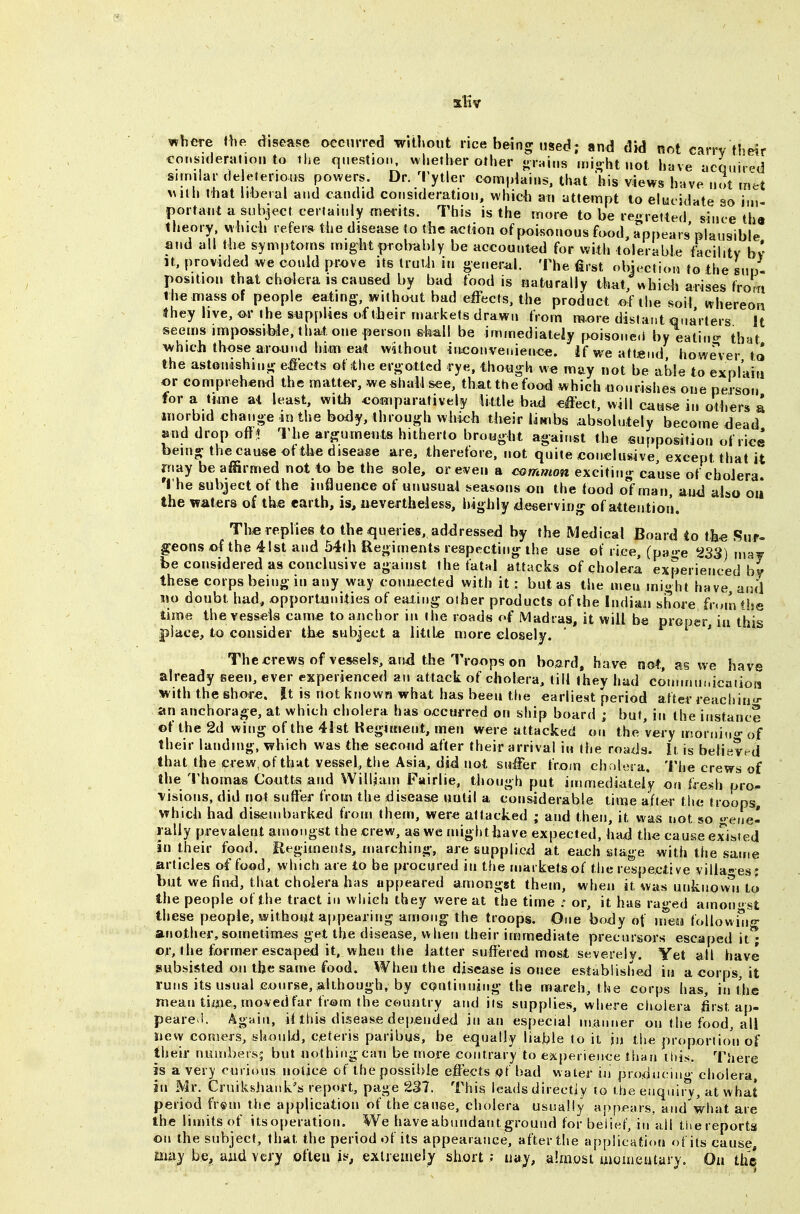 atliv where the disease occurred witliout rice being nsed; and did not carry the?r consuieranon to the question, whether other -rains mio-ht not have ucquirpd sunilar de eterious powers. Dr. ^I'ytler conn|dains. that 'his views have not met \Mlh that liberal and candid consideration, which an attempt to elucidate so im- portant a subject certainly merits. This is the more to be re^jretted since tha tiieory. which refers the disease to the action of poisonous food, appears'plausible and all th« symptoms might probably be accounted for with tolerable facility bv It, provided we could pr^ve its Irutii in oe„erai. The first objection to the sno- position that cholera IS caused by bad food is naturally that, «hich arises from the mass of people eating-, without bad effects, the product of the soil whereon they live, m- the s^appUes of (heir markets drawn from ra.ore distant Qua'rters It seems impossible, that one person shall be immediately poisone.l by eatino- that which those around him ea(t without inconvenienee. if we attend however to the astonishino; effects of ihe ergottcd rye. thowgh we may not be able to explain or comprehend the matter, we shall see, that ttiefood which oonrishes one person for a time at least, with comparatively little bad effect, will cause in others a morbid chano-e ,inthe body, through which their limbs .absolutely become dead and drop off* The arguments hitherto brought against tlie suf»position of riee being: the cause ©t ithe disease are, therefore, not quite conclusive, except that it niay be affirmed not to be the sole, or even a common exciting cause of cholera, 't he subject of the influence of unusual seasons on the food of man, aij<i also oii the waters of the earth, is, nevertheless, highly <ie6ervir)^ of attention. The replies to the queries, ad<3ressed by the Medical Board to th« Sur- geons of the 41st and 54th Regiments respecting: llie use of rice, (pa-e 233) ma^ be considered as conclusive against the fatal attacks of cholera experienced by these corps being in any way connected with it: but as the men might have and mo doubt had, «pportJiiiities of eating other products of the Indiaii shore from the time the vessels came to anchor in the roads of Madras, it will be proper, in this place, to consider the subject a littb more closely. ' The crews of vessel?, an4 the Troops on board, have not, as %ve have already seen, ever experienced an attack of cholera, till they had cominuf.icaiioii with the shore. It is not known what has been the earliest period after reach in- an anchorage, at which cholera has occurred on ship board ; but in the instance ©f the 2d wing of the 4Ist Kegittient, men were attacked on the very irsorniu of their landing, which was the second after their arrival in the roads. It, is believed that the crew, of that vessel, the Asia, did not suffer from cholera. The crews of the Thomas Coutts and Willjam Fairlie, though put immediately on fresh pro^ \isions, did not suffer from the disease until a considerable time after the troops, which had disembarked from them, were attacked ; and then, it was not iso etie- l ally prevalent amongst the crew, as we might have expected, haxj the cause existed in their food. Eegiments, marching-, are supplied at each stage with the same articles of food, which are to be procured in the marketsof the respective villages' but we find, that cholera has apfjeared amongst them, when it was unknowii to the people of the tract in which they were at the time ; or, it has raged amonst these people, without appearing among the troops. One body of inesi followi'Iio- another, sometimes get the disease, when their immediate precursors escaped it* or, the former escaped it, when the latter suffered most severely. Yet all have subsisted on the same food. When the disease is once established in a corps, it runs its usual Gonrse, although, by CQntinning- the march, the corps has, in ijie mean time, mo ved far from the country and its supplies, where cholera first ap- peared AgHin, iUhis disease depended jn an especial manner on the food, all new comers, should, ceteris paribus, be equally liable to it m the proportion of tiieir nuitibeis; but nothing can be more contrary to ejcperieiice than this. There is a very curious notice of the possible efets q,( bad water in pioduoin- cholera, in Mr. Cruikshank's report, page 237. This leads directiy to the euqniij, at what period fr^m the application of the cause, cholera usually appears, and what are the limits of itsoperation. We have abundant ground for belief, in all tliereports on the subject, that the period of its appearance, after the application of its cause, mmy be, aiid very ofteu if, exlremeiy short; uay, almost uioiiieafary. On th©