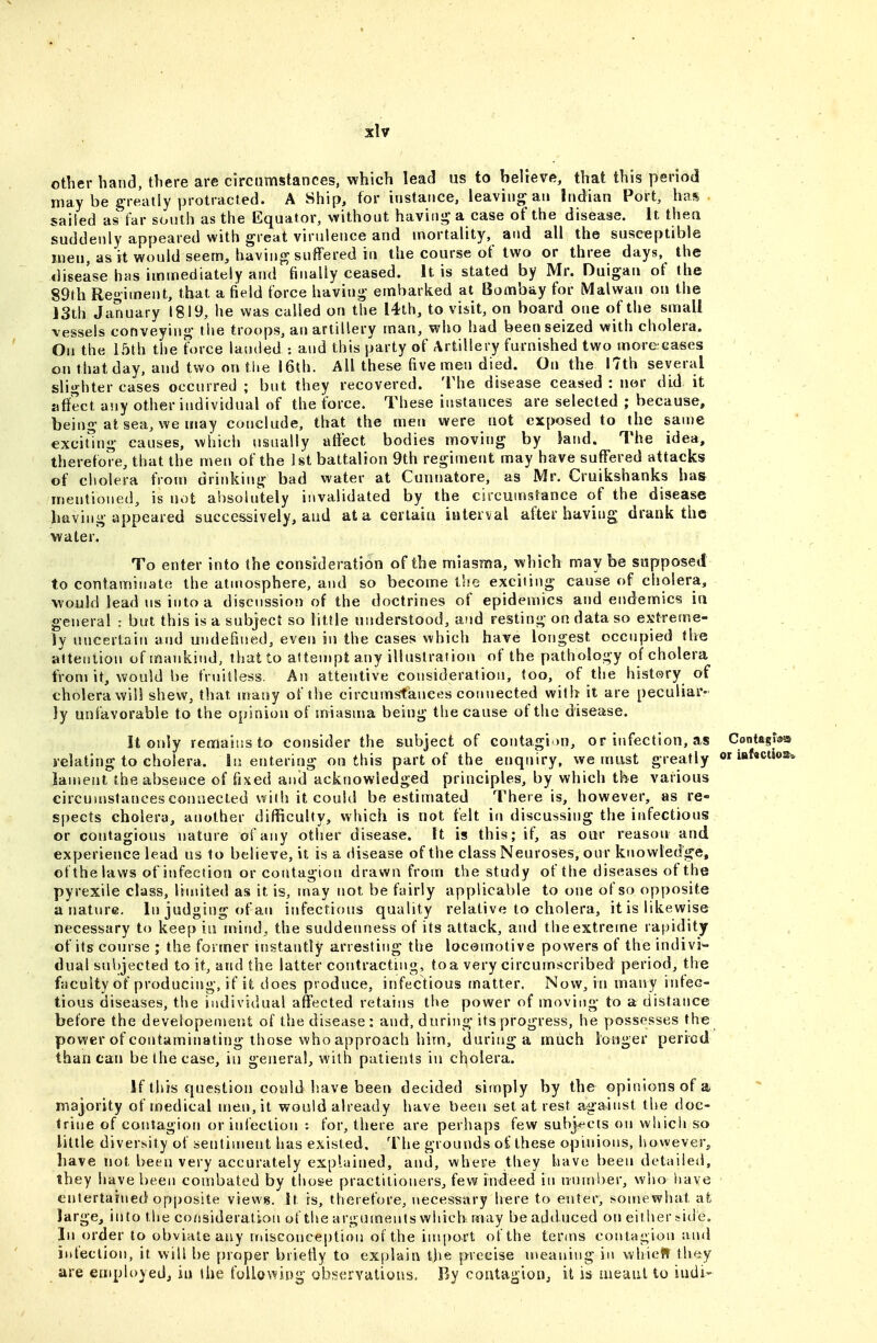 other hand, there are circumstances, which lead us to believe, that this period may be greatly protracted. A Ship, for instance, leaving an Indian Port, has sailed as far south as the Equator, without haviiii? a case of the disease. It thea suddenly appeared with great virulence and mortality, and all the susceptible men, as it would seem, having suffered in the course of two or three days, the ilisease has immediately and finally ceased. It is stated by Mr. Duigan of the 89th Regiment, that a field force having embarked at Bombay for Malwan on the 13th January 1819, he was called on the I4th, to visit, on board one of the small vessels conveying the troops, an artillery man, who had been seized with cholera. On the 15th the force landed : and this party of Artillery furnished two morecases on that day, and two on the 16th. All these five men died. On the 17th several slighter cases occurred ; but they recovered. The disease ceased : nor did it affect any other individual of the force. These instances are selected ; because, being at sea, we may conclude, that the men were not exposed to the same excit'ing causes, which usually affect bodies moving by iand. The idea, therefore, that the men of the 1st battalion 9th regiment may have suffered attacks of citolera from drinking bad water at Cunnatore, as Mr. Cruikshanks has mentioned, is not absolutely invalidated by the circumstance of the disease having appeared successively, and at a cerlaia interval after having drank the water. To enter into the consideration of the miasma, which may be supposed to contaminate the atmosphere, and so become t'le exciting cause of cholera, would lead US into a discussion of the doctrines of epidemics and endemics in general : but this is a subject so litJle understood, and resting on data so extreme- ly uncertain and undefined, even in the cases which have longest occupied the alteution of mankind, that to attempt any illustration of the pathology of cholera fronj it, would be fruitless. An attentive consideration, too, of the history of cholera will shew, that iriany of the circumstances connected with it are peculiar- ly unfavorable to the opinion of tniasma being the cause of the disease. It only remains to consider the subject of contagion, or infection, as Contagraa relating to cholera. In entering on this part of the enquiry, we must greatly or iBf«ctw!t» lament the absence of fixed and acknowledged principles, by which the various circumstancesconaecled willi it could be estimated There is, however, as re- spects cholera, another difficulty, which is not felt in discussing the infectious or contagious nature of any other disease. It is this; if, as our reason and experience lead us to believe, it is a disease of the class Neuroses, our knowledge, of the laws of infection or coritagion drawn from the study of the diseases of the pyrexile class, limited as it is, may not be fairly applicable to one of so opposite a nature. In judging of an infectious quality relative to cholera, it is likewise necessary to keep iu mind, the suddenness of its attack, and the extreme rapidity of its course ; the former instantly arresting the locomotive powers of the indivi- dual sul)jected to it, and the latter contracting, to a very circumscribed period, the faculty of producing, if it does produce, infectious matter. Now, in many infec- tious diseases, the individual affected retains the power of moving to a distance before the developement of the disease: and, during its progress, he possesses the power of contaminating those who approach him, during a much longer period than can be the case, in general, with patients in cholera. If this question could have been decided simply by the opinions of a majority of medical men, it would already have been set at rest against the doc- trine of contagion or infection : for, there are perhaps few subj^ects on which so little diversity of sentiment has existed. The grounds of these opinions, however, have not been very accurately explained, and, where they have been detailed, they have been combated by tiioge practitioners, few indeed in number, who have entertained opposite views, it rs, therefore, necessary here to enter, somewhat at large, into the consideration of the arguments which may be adduced on either tide. In order to obviate any iMisconcei)tiou of the inqjort of the terms contagion and ititeclion, it will be proper briefly to explain t)>e precise meaning in whieff \h(i:y are employed^, in the following observations. By contagion, it is aieaul to indi-