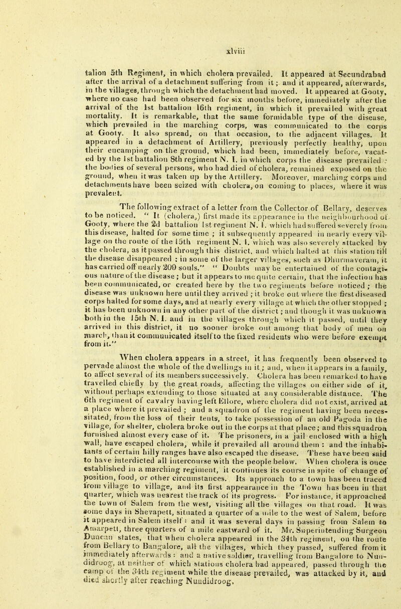 talion 5th Regiment, in which cholera prevailed. It appeared at Secundrabad after the arrival of a detachment sufteiinj;- from it; and it appeared, afterwards, in the villages, thronj-h which the detachment had moved. It appeared at Gooty. where no ease had been observed for six months before, immediately after the arrival of the 1st battalion 16th regiment, in which it prevailed with great mortality. It is remarkable, that the same formidable type of the disease, which prevailed in the marching corps, was communicated to the corps at Gooty. It also spread, on that occasion, to the adjacent villages. It appeared in a detachment of Artillery, previously perfectly healthy, upon their encamping on the ground, which had been, immediately before, vacat- ed by the 1st battalion 8th regiment N. I. in which corps the disease prevailed : the bodies of several persons, who had died of cholera, remained exposed on the ground, when it was taken up by the Artillery. Moreover, marching corps and detachments have been seized with cholera, on coming to places, vvhere it was prevalent. The following extract of a letter from the Collector of Bellary, deserves to be noticed.  It (cholera.,.) first made its appearance in the iicighhourhoou of Gooty, where the 2d battalion 1st regiment N. 1. which liad suiiered severely from this disease, halted for some time ; it snbsequenily appeared in nearly every vil- lage on the route of the S5th regiment N. I. which was also severely attacked by the cholera, asitpassed through this district, and which halted at This station tiH the disease disappeared : in some of the larger viUages, sifch as l>huriuaveram, it hascarriedoffneariy 200 souls.  Doubts maybe entertained of the contagi- ous nature of the disease; but it appears to me quite certain, that the infection has been communicated, or created here by the two regimeiits before noticed; the disease was urjknown here until they arrived ; it broke out where the first diseased corps halted for some days, and at nearly every village at which the other stopped ; it has been utiknown in any other part of the district; and though it was unknown both in the I&th N. 1. and in the villages through which it passed, until they arrived in this district, it no sooner broke out, among that body of men on march, tiiau it communicated itself to the fixed residents who were before exem[H from it. When cholera appears in a street, it has frequently been ob&erved to pervade almost the whole of the dwellings in it; and, vvlien it appears in a family, to affect several of its members successively. Cholera has been remarked to have travelled chiefly by the great roads, afiecting the villages on either side of it, •without perhaps extending to those situated at any considerable distance. The 6th regiment of cavalry having left Ellore, where cholera did not exist, arrived at a place where it prevailed ; and a squadron of the regiment having been neces- sitated, from the toss of their tents, to take possession of an old Fagoda in the Tillage, for shelter, cholera broke out in the corps at that place; and thissquadroa furnished almost every case of it. The prisoners, in a jail enclosed with a high wall, have escaped cholera, while it prevailed all around them : and the inhabit tants of certain hilly ranges have also escaped the disease. These have been said to have interdicted all iniercourse with the people below. When cholera is once established in a marching regiment, it continues its course in spite of change of position, food, or other circumstances. Its approach to a town has been traced from village to village, and its first appearance in the Town has been in that quarter, which wa& nearest the track of its progress. For instance, it approached the town of Salem from the west, visiting all the villages on that road. It was iome days in Shevapett, situated a quarter of a nnle to the west of Salem, before St appeared in Salem itself: and it was several days in passing from Salem to Amm-peU, three quarters of a mile eastward of it. Mr. Sttperiutending Surgeon Duncan states, that when cholera appeared in the 34th regiment, on the route from Bellary to Bangalore, all the villages, which they passed, suffered from it; immediately afterwards : and a native soldier, travelling from Bangalore to Nun- didroog;, at neither of which sstations cholera had appeared, passed through the camp ot the 34'th re-iment while the dis-ease prevailed, was attacked by it, and died ahcrtly after reaching Muiididroog.