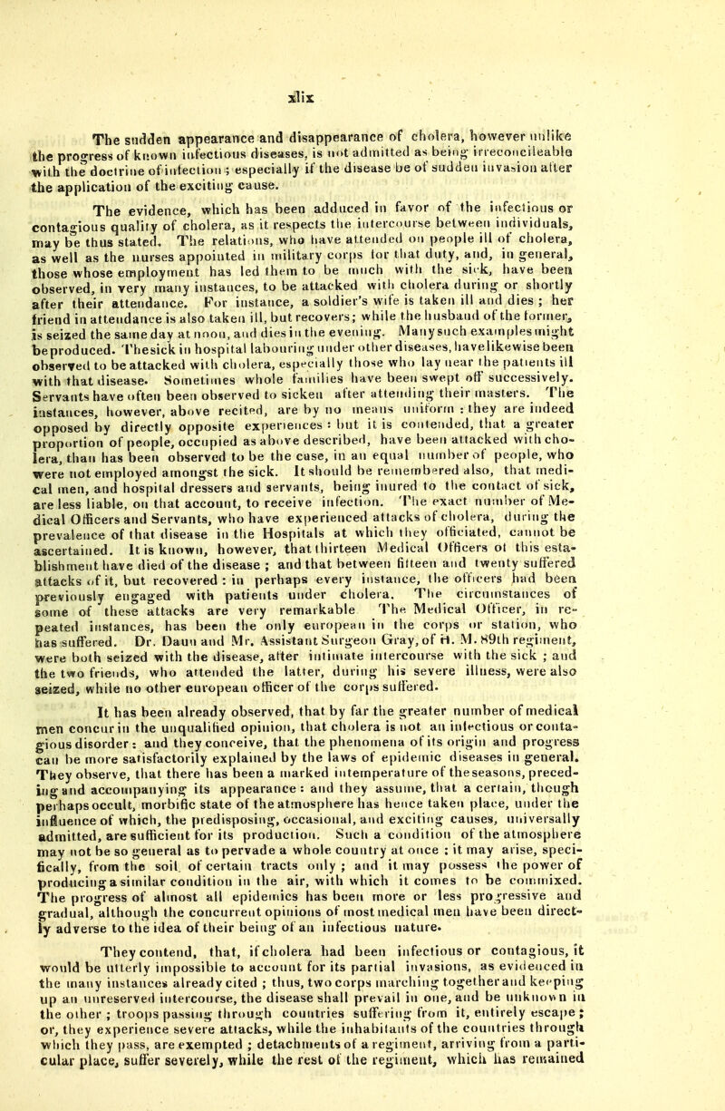 The sudden appearance and disappearance of cholera, however unlike the progress of known infectious diseases, is not admitted as being- ineconcileablQ with the doctrine of infection ; especially if the disease be of sudden invasion after the application of the excitinj^- cause. The evidence, which has been adduced in favor of the infectious or contagious quality of cholera, as it respects tlie intercourse between individuals, may b*e thus stated. The relations, who have attended on people ill of cholera, as well as the nurses appointed in military corps ior that duty, and, in general, those whose employment has led ihem to be much with the sirk, have been observed, in very many instances, to be attacked witli cliolera during or shortly after their attendance. For instance, a soldier's wife is takerj ill and dies ; her friend in attendance is also taken ill, but recovers; while the husband of the toriner, is seized the same day at noon, and dies in the evening. Many such examples might beproduced. Thesickin hospital labouring under other diseases, liavelikewisebeen observed to be attacked with cholera, especially those who lay near t^he patients ill with that disease. Sometimes whole families have been swept off successively. Servants have often been observed to sicken after attending their masters. The instances, however, above recited, are by no means uniform : they are indeed opposed by directly opposite experiences : but it is contended, that a greater proportion of people, occupied as above described, have been attacked with cho- lera, than has been observed to be the case, in an equal number of people, who were not employed amongst the sick. It should be remembered also, that medi- cal men, and hospital dressers and servants, being inured to tlie contact of sick, are less liable, on that account, to receive infection. The exact number of Me- dical Officers and Servants, who have experienced attacks of cholera, during the prevalence of that disease in the Hospitals at which they officiated, cannot be ascertained. It is known, however, that thirteen Medical Officers ot this esta- blishment have died of the disease ; and that between fifteen and twenty suffered attacks of it, but recovered : in perhaps every instance, the officers had been previously engaged with patients under cholera, Tlie circumstances of some of these attacks are very remarkable The Medical Officer, in re- peated instances, has been the only european in the corps or station, who has suffered. Dr. Daun and Mr. Assistant Surgeon Gray,of M. S9lh regiment, were both seized with the disease, after intimate intercourse with the sick ; and the two friends, who attended the latter, during his severe illness, were also seized, while no other european officer of the corps suffered. It has been already observed, that by far the greater number of medical men concur in the unqualified opinion, that cholera is not an inlectious or conta- gious disorder: and they conceive, that the phenomena of its origin and progress can be more satisfactorily explained by the laws of epidemic diseases in general. They observe, that there has been a marked intemperature of theseasons, preced- ing and accompanying its appearance: and they assume, that a certain, though perhaps occult, morbific state of the atmosphere has hence taken place, under the infiuence of which, the predisposing, occasional, and exciting causes, universally admitted, are sufficient for its production. Such a condition of the atmosphere may not be so general as to pervade a whole country at once : it may arise, speci- fically, from the soil, of certain tracts only; and it may possess the power of producingasimilar condition in the air, with which it comes to be commixed. The progress of almost all epidemics has been more or less pro ' ressive and gradual, although the concurrent opinions of most medical men have been direct- ly adverse to the idea of their being of an infectious nature. They contend, that, if cholera had been infectious or contagious, it would be utterly impossible to account for its partial invasions, as evidenced in the many instances already cited ; thus, two corps marching together and keeping up an unreserved intercourse, the disease shall prevail in one, and be unknov. n in the other ; troops passing throuj^h countries suffering from it, entirely esca|je ; or, they experience severe attacks, while the inhabitants of the countries througl* which they pass, are exempted ; detachments of a regiment, arriving trom a parti- cular placcj suffer severely, while the rest of the regiineut, which has remained