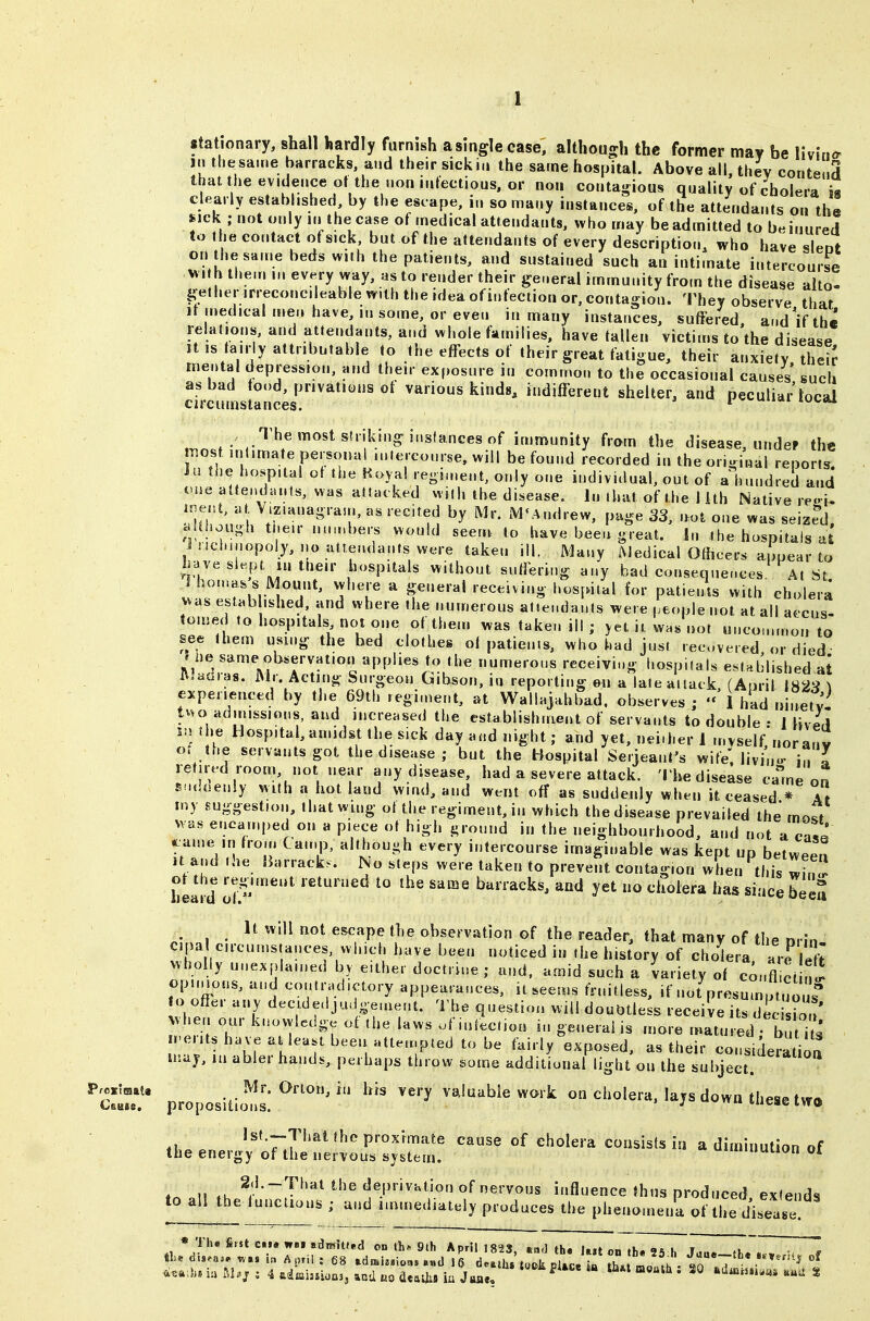 stationary, shall hardly furnish asinglecase, althouo^h the former may be Wv'mcr jn tliesa.ne barracks, and their sickiii the same hospital. Above all, thev conte 3 that the evidence ot the nonnilectious. or nou contagious quality of cholera i« clearly established, by the escape, i„ so nf.any instances, of the attendants on the sick • not only in the case of medical attendants, who may be admitted to be inured to the contact of sick but of the attendants of every description, who have sleot on the same beds with the patients, and sustained such an intimate intercourse xsMh them in every way, as to render their general immunity from the disease alto- Ifetherirreconcileable with the idea ofinfection or, contagion. They observe that it n»edicalme.ihave,insome, oreven in many instances, suffered andVthe relations, and attendants, and whole families, have fallen victims to the disease It is ta.r y attributable to the effects of their great tatigue, their anxiety theiJ mental depression, and their exposure in comino.. to the occasional causes such as bad food, privations of various kinds, indifferent shelter, and peculiar local circumstances. ^ i iuc«u ■ .'^^'^^^'^«^^s'J\'^'sfancesof immunity from the disease, under the most ml.mate personal .niercourse, will be found recorded in the original reports iu the hospital oi the Royal regi.nent, only one individual, out of a hundred and cue attendauls, was attacked with the disease. In that of the lith Native reoi- i^ni, at, V.zianagram, as recited by Mr. M^Andrew, page 33, not one was seized . Uhough tt.eir n.nnbers would seem to have been great. In the hospitals at incbmopoly, no attendants were taken ill. Many Medical Officers appear to have slept in their hospitals without suffering any bad consequences At St i.^'^Ul^T' 'a T f '-^^^iving hospital for patients with cholera was est.,b ifehed, and where the numerous attendants were ,.eople not at all accus- tomed to hospitals not one of them was taken ill ; yet it, was not uncommon to see them using the bed clothes of patients, who had just recovered or died » iie same observation applies to the numerous receiving hospitals established at Mnmns. Mr. Acting Surgeon Gibson, in reporting en a late attack, (April 1823 ^ experienced by the 69th regiment, at Wallajahbad. observes ; - I had ninety tuo ad.nissions, and increased the establishment of servants to double : 1 \iJi\ in the Hospital, amidst the sick day and night; and yet, nei.her 1 myself noranv «. the servants got the disease ; but the Hospital Serjeant's wife, livin- u I retired room, not near any disease, had a severe attack. 'I'he disease came on EM.loenly with a hot land wind, and went off as suddenly when it ceased * At my suggestion, ihatwmg of the regiment, in which the disease prevailed the mof/ M as encamped on a piece ot high ground in the neighbourhood, and not a case came in fro... Camp, althouuh every intercourse imaginable was kept up between It and .he IJarrack.. No steps were taken to prevent contagion when this win^ hel^d 'Jfiy''''''^ i-eturned to the same barracks, and yet no cholera has since beeS It will not escape the observation of the reader, that many of the Drhi- cipa circumstances which have been noticed in the history of cholera, are^ eft wholly unexplained by either doctrine; and. amid such a variety of confl ct nc. opi.Hons, and contradictory appearances, it^eems fruitless, if not presumptuouf to offer any decidedjudgeuient. The question will doubtless receive its her. our knowledge of the laws uf infection in general is more matured; buiu .-e.its have a least been attempted to be fairly exposed, as their considera ioa may, ,u abler hands, perhaps throw some additional light on the subject. ^ZtT proposiiicl':^''''' '^ valuable work on cholera, lays down these two lst.~That the proximate cause of cholera consists io a diminution of the energy of the nervous system. uiminuiion ot „ ^. deprivation of nervous influence thus produced extends to all the functions ; and immediately produces the phenomena of the disease * Th. fiist c«i« wei admit»*d on lh» 9th AprJl 1823, ta<] th» Itst ab U,. 9« k t ,« I I