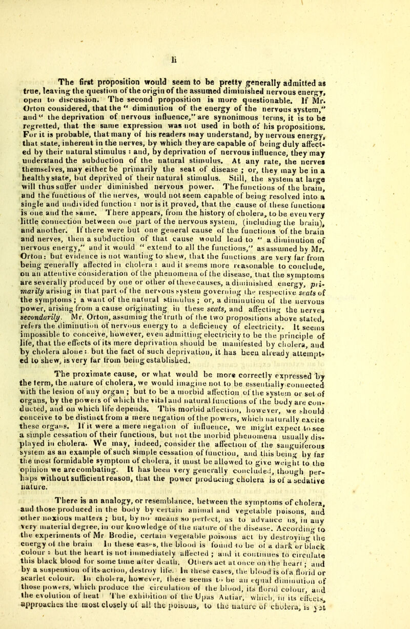 The first proposition would seem to be pretty g^enerally admitted as true, leaving- the question of the origin of the assumed diminished nervous energ y, open to discussion. The second proposition is more questionable. If Mr. Orton considered, that the  diminution of the energy of the nervous system/* and  the deprivation of nervous inftuence/* are synonimous terms, it is to be regretted, that the same expression was not used in both of his propositions. For it is probable, that many of his readers may understand, by nervous energy, that state, inherent in the nerves, by which they are capable of being duly affect- ed by their natural stimulus : and, by deprivation of nervous influence, they may understand the subduction of the natural stimulus. At any rate, the nerves themselves, may either be primarily the seat of disease ; or, they may be in a healthy state, but deprived of their natural stimulus. Still, the system at large will thus suffer under diminished nervous power. The functions of the brain, and the functions of the nerves, would not seem capable of being resolved into a single and undivided function t nor is it proved, that the cause of these functions is one and the same. There appears, from the history of cholera, to be even very little connection between one part of the nervous system, (including the biain), and another. If there were but one general cause of the functions of the brain and nerves, then a subduction of that cause would lead to  a dimifjution of nervous energy,*' audit would  extend to all the functions/' asassutned by Mr. Orton: but evidence is not wanting to shew, that the fnnclions are very far from being generally affected in cholera: and it seems more reasonable to conclude, on an attentive consideration of the phenomena of the disease, that the symptoms are severally produced by one or other olthesecauses, a diiuinished energy, p/i- 7naf% arising in that part of the nervous system governing the re&peclive seats of the symptoms ; a want of the natural stimulus ; or, a diminution of the nervous power, arising from a cause originating in these se«^s, and affecting the nerves secondarily, Mr. Orton, assuming the'truth of the two propositions above stated, refers the diminution of nervous energy to a deficiency of electricity. It seems impossible to conceive, however, even admitting electricity to be the principle of life, that the effects of its mere deprivation should be manifested by cholera, and by cholera alone: but the fact of such deprivation^ it has been already attempt-^ ed to shew, is very far from being established. The proximate cause, or what would be more correctly expressed by the term, the nature of cholera, we would imagine not to be essentially.connected with the lesion of any organ ; but to be a morbid affection of the system or set of organs, by the powers ofwhich the vital and natural fuisctions of the body are con- ducted, and on which life depends. This morbid aHection, however, we t-hould conceive to be distinct from a mere negation of the powers, which nalurally excite these organs. If it were a mere negation of influence, we might expect to see a simple cessation of their functions, but not the morbid phenonTena usually dis- played in cholera. We may, indeed, consider the affection of the sanguiferous system as an example of such sim|)le cessation of function, and this beitrg by tap the most formidable symptom of cholera, it must be allowed to give wei'>ht to the opinion we are combating. It has been very generally concluded, tho'ugh per- haps without sufficient reason, that the power prod ticing cholera is of a sedative liature. There is ari analogy, or resemblance, between the symptoms of cholera, and those produced in the bo()y by certain animal and vegetable poisons, and other noxious matters ; but, by no means so perfect, as to advance us, in any very material degree, in our knowledge of the nature of the disease. Aecordino- to the experiments of Mr Brodie, certain vegetable poisons act by debtroyingMhe energy of tlie brain In these ease-s, the blood is found to be ot a dark or black colour t but the heart is not iMunedialely affected ; and ii continues to circulate this black blood for some tune alter death. Otiiers act at once on the heart; and by a suspension of its action, destroy life. In rhese cases, the blood is ofa florid or scarlet colour, in cholera, however, there seems to be an equal diniinuiiun of those powt^rs, which produce the circulation of the blood, its florul colour, and the evolution of heat The exhil)ition of tiie Upas Antiar, which, in its clftcLs, approaches the most closely of iill the poibous, to the uature of cbuiera, is y^I