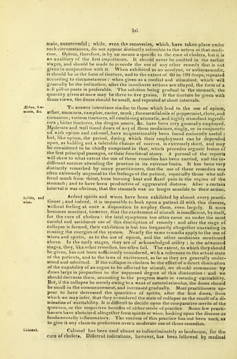 lYi maur, ansuccessfii] j vvlille, evea the recoveries, which, have taken place under such circumstauces, do not appear distinctly referrible to the action ot that medi- cine. 0|)inm, therefore, is by no means a specific in the cure ofcholera, bntit is an auxiliary of the first importance, it should never be omitted in the earlier stages, and should be made to precede the use of any other remedy that is not given iii conjunction with it. Wbe-Ji exhibited as an aiiodyne, or antispasmodic, it should be in the form of tincture, and to the extent of 60 to 100 drops, repeated accordiug-to circumstances : when given as a cordial and stimulant, vyhieh will generyliy be the indication, after the inordirrate actions are allayed, the form of a Soft pill or paste is preferable. The solution being gradual in the stomach, the quantity given at once may be three to live grains. It the tincture be given with these views, the doses should be small, and repeated at short interval's. ' iEth^r, As5» To answer intentions similar to those which lead to the use o£ opium, ffioBu, &c. ©ther, ammonia,camphor,castor, musk ; theessentialoils of peppermint, clove,and cinnamon; various tinctures, ail combining aromatic, and highly stimulant ingredi- ents bitter tiuctures, the drogue amere, &c. have been very generally employed. Mf)derate and. well timed doses of any of these medicines,.singly,, or in conjuncti- on with opium aiid calorael^.have unquestionably been found eminently useful : but, like opium, the period, durirsg which their employment can be depended upoi), as holding out a tolerable chance of success, is extremely short, and may fee considered to be chiefly comprised in that, which precedes organic lesion of the first principal passages, ortheir functional atony. A perusal of the reports will s-hew to what extent the use of these remedies ha» been carried, and-the in* diflferent success attending the praetice in its extreme limits. K has been very distioelly remarked by ifiany practitioners, that the use of these reiaedies was often extremely ungenial to the feelings of the patient, especially those who suf- fered much from thirst, from burning heat and fixed paiti in the region of ihe stomach ; and to have been productive of aggravated distress. After a certain interyaiit was obvious, that the stomach was no lorjger sensible to their actioui SpUitf, taad . Ardent spirits and wiues have been exhibited by almost every practi^ wine. tiouer and indeed, it is Lmpossible to look upon a patient, ill with this disease, without feeling at once a disposition to employ them, even largely, tt sooa becotnes manilebt, however, that the excitement of stimuli is insutficient, by itself, for the cure of cholera : the fatal symptoms too often coirie on under the most careful.and. assiduous use of this description of remedy: and after the stage of collapse is formed, their exhibition is but too fs-equenily altogether unavailing ia rousing the energies of tlie system. Nearly the same remarks apply to the use of wines and spirits, as to the use of opium, and the other ntedicines mentioned above. In the early stages, they are of acknowledged utility : iii the advanced stages, they, like other remedies, too often fail. Tlie extent, to which theyshould be given, has not been sufficiently considered,,with a reference to the actual state of Ihe patients, and to the laws of excitement, as far as they are generally under- stood aiid admitted; M the collapse in cholera be the effect of adirect diminution of the capability of an organ to be affected by stimuli, we should commence by dos«s large In proportion to the supposed degree of-this diminution: and^ we should decrease thern, according to the progress made in restoring excitability. But, if the collapse be merely ov.'ing to a want of natural stimulus, the doses should be small in the eommeucernent, and increased gradually. Most practitioners ap- pear to have decreased th© quantities of spitits, after the iirst doses^ frotn which we may infer, that they considered the state of collapse as the result of a di minniiono( excitability. It i&difficult to decide upon the comparative tnerits of the question, or the respective benefits of either mode of practice Some few practi- t-ion®rg have abstained altogether from spirits or wine, looking upon the disease as fundamentally iidlammatory. The success of this practice has tiot been smh, as to give it any claim to preference over a modera-te use of those remedies* Calomel has been used almost as iitdiscriminately as landatjutn, for the cure of cholera, Differeut iadicationsj however, has been followed by medical