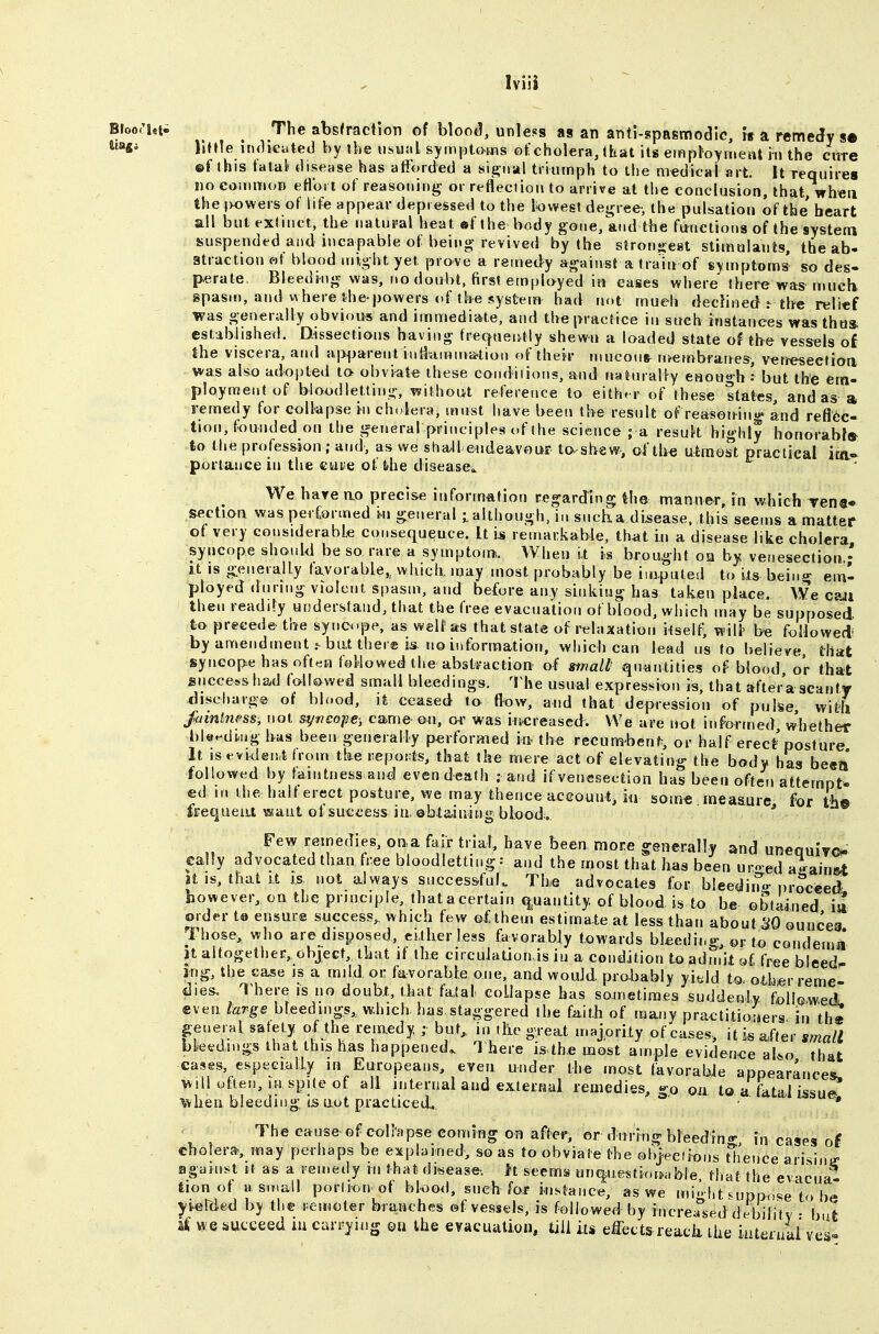 Bloo('i«ti ^ The abstraction of blood, unless as an anti-spasmodic, ts a remedy s* little indicated by tbe usual symptoms of cholera, that its employment in the cure ©f (his fatal disease has atibrded a si^Mal triumph to the medical art. It requires no couimoD eflbn of reasoning or reflection to arrive at the conclusion, that, when the ivowers of life appear depressed to the Ikjwegt degree-, the pulsation of the heart all but extinct, the natural heat «f the body gone, and the functions of the system suspended and incapable of being revived by the stronsest stimulants, the ab- atraction wf blood might yet prove a remedy against a train of symptoms so des- perate. Bleeding was, no doubt, first employed in cases where there was^ muclv spasm, and where the-powers of the system had not mueh declined : the relief was generally obvions and immediate, and the practice in such instances vyas thus, established. Dissections having f^equel^tly shewn a loaded state of the vessels of the viscera, and aj>^jarent iiifemnva^tion of thek mueoufr n>embrathes, venesectioa was also adopted to obviate these conditions, a^d ttaturally eHough : but the em- ployment of bloodletting, without reference to either of these states, and as a remedy for collapse in ch.^era, must have been tbe result of reasoninu» and reflec- tion, founded on the general principles of the science ; a resuk highly honorabla- to the profession ; and, as we sha.11 endeavour to^sbew, of tlte utmost practical lEa- portauce in the cuie of ihe disease^ We hare n,o precise information regarding the manner, in which Tens* section was performed i^n general ialthough, ii> such.a disease, this seems a matter of very considerable consequence. It i^ remarkable, th<it in a disease like cholera syncope should be so rare a symptom. When it is brought oq by venesection,' It IS generally favorable,^ which, may most probably be iiaputed to its being em- ployed during violent spasm, and before any sinking has taken place. We caii then readily understand, that the free evacuation of blood, which may be supposed to precede the syncope, as well' as that state of relaxation itself, will be foHowedi by amendment ^ bat ther® is no iiiforraation, which can lead us to believe, that syncope has often followed the abstraction' of stnall' quantities of blood or that success had fallowed small bleedings, l^he usual expression is, that aftera scanty discfiarg© of blood, it ceased to (low, and that depression of pulse, with fainlness, not &ym€op€; came- on, or was increased. We are not informed whether bleeding has been generally performed in the recumbent, or half erect posture It iSKViden.t from the reports, that the mere act of elevating the body has be«a followed by faintness and even death : and if venesection has been often attempt- ed m the half erect posture, we may thence account, in som€ measure for th© frequent want of success ia ©btajuing blood.. * Few remedies, ona fair trial, have been more generally and unequiyo cally advocated than free bloodletting: and the most that has been uro-ed a.^ain&t It IS, that It IS not always successful. Tbe advocates for bieediiTo-proceed however, on the principle, that a certain q^uantity of blood is to be obtained m Older to ensure success,, which few of them estimate at less than about 30 ounces Those, who are disposed, eitlier less favorably towards bleeding, or to condemn jt altogether, object, that if the circuJation is iu a condition to admit of, free bleeds jng, the case is a mild or favorable one, and would probably yield to. oth«r reme- dies, l^here is no doubi, that fatal collapse has sometimes suddenly followed., even large bleedings, which, has staggered the f^ith of many practitioners in th« geuerHl safety of the remedy ; but,, in .lie -,eat majority ofca.es-, it is after small bkedmgs that this has happened. ^1 here is4h.e most ample evidence aUo that cases, especially in Europeans, even under the most favorable appearances, will often, in spite of all internal and exterHul remedies, go on to a tktal issue* when bleeding, is ttot practiced. ' • * The cause ofcollapse coming on after, or during bleeding, in cases of cholera, may perhaps be explained, so as to obviate the oh}eeiions tlience arising against it as a remedy in that disease-, h seems unqjue^tioiKible, that the evacua- tion of a small portion ot blood, sneb for instance, as we mi.' lit nippose to be yielcled by the remoter branches ©f vessels, is followed by increased debilitv • but %i WQ succeed iu carrying on the eyacuation, till its effects reack the iutenmi ves=