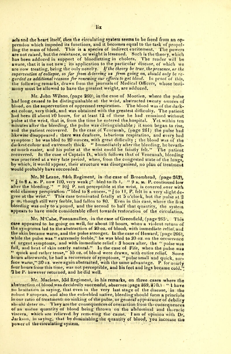 aeh anci the heart itself, then the circulating system seems to be freed from an op- pression which impeded its functions, and it becomes equal to the task of propel- lingf the mass of blood. This is a species of indirect excitement. The powers are not raised, but the resistance, or weight is lessened. Such is the theory, which has been adduced in support of bloodletting in cholera. 'I'he reader will be aware, that it is not new; its application to the particular disease, of which we are now treating, being the oidy novelty. If the theory be true, thepresence, or the supervention of collapse, so far from dtterring us frf^m going on, should onli/ be re-- garded as additional reasons for renewing our efforts to get blood. In proof of this, the following remarks, drawn from the journals of Medical Officers, whose testi- mony must be allowed to have the greatest weight, are adduced, Mr. John Wilson, (page 260), in the case of Mootien, where the pulse had long ceased to be distinguishable at the wrist, abstracted twenty ounces of blood, on the supervention of oppressed respiration. The blood was of the dark- est co!ou.r, very thick, and was obtained with the greates-t difficulty. The patient hnd been ill about ^0 hours, for at least I2i of these he had lenuiined without pulse at the wrist, that is, from the time he entered the hospital. Yet within ten minutes after the bleeding, the pulse was disiinguishable r it soon began to rise, and the patient recovered. In the case of Vencanah, (page 2Q\) the pulse had likewise disappeared : there was deafness, laborious respiration, and every l>ad symptom : he was bled to 20 ounces, with great difficulty ; the blood was of the daikestcolour and extremely thick. Imnvediately after (he bleeding, he breath- ed much easier, and his pulse at the wrist could be faintly felt.^*^ The patient recovered. In the case of Captain D., which follows that of Vencanah, bleeding was practiced at a very late period, when, from the congested state of the lungs, by which, it would appear, their structure was disorganised, no pUu of treatment would probably have succeeded. Mr..M'Leane, ?4ih Regiment, in the case of Bi'oomhead, (page 1^(13%  ^ to% A. M. P. now li^O, very weak ;. bled to- lb I. 9 a. u: P. coiiti-uued low after the bleeding.  10^: P. not perceptible at the wrist, is covered over with cold ckmmy perspiratiou bled to 8 oance.«,  | to II, P. felt in a very slight de- gree at the wrist.' This case terminated fatally at 5 o'clock, but the pulse at 2 m. though still very feeble, had fallen to SO. Even in this case, where the first leeding was oidy to a pound, and the second to half that quantity, the systesri appears to have made considerable effort towards restoration of the circulation, Mr. M'Ca^b«, Poonamallee, in the case of Greenfield, (page Tins case appeared to be going on well, for about 12 hours, when a violent return of the symptoms led to the abstraction of 20 oz. of blood, with immediate relief, and the skin became warm,, and the pidse stronger. In the case of Howard, (page 266 >, \»hile the pulse was  extremely feeble, he was bled to 30 oz. on the occurrence of urgent symptoms,, and with immediate relief: 3 hours after, the pulse was full, and heat of skin nearly natural. In th« case of Fife, when the pulse vvaa ** quick and rather tense, 55 oz. of blood were drawn, with entire relief. Some hours afterwards, he had a recurrence of symptoms, pulse small and quick, sur- face warm/ 30 oz. wereagain abstracted, with the same advantage. P. for tiearly four hours from this time, was not perceptible, and his feet and legs became cold/* I he P. however returned, and he did well. Mr. Maclean, 53d Regiment, in his remarks, on three cases where the abstraction of blood was decidedly successful, observes (page 269,270.) '* I have Do hesitation In saying, that even in the very last stage of the disease, in the robust European, and also the enfeebled native, bleeding should forin a princifile in our ratio of treatment: no sinking of ihepulse, or general appearance of debility should deter us. They are the consequences of overaction from the consequences of an undue quantity of blood being thrown on the abdominal and tht>racic vi?eera, which are relieved by removing the cause. I am of opinion with Dr^ Jackson, in saying, that by diminishing the quantity of blood, you increase tli% power c>f the circulating system.