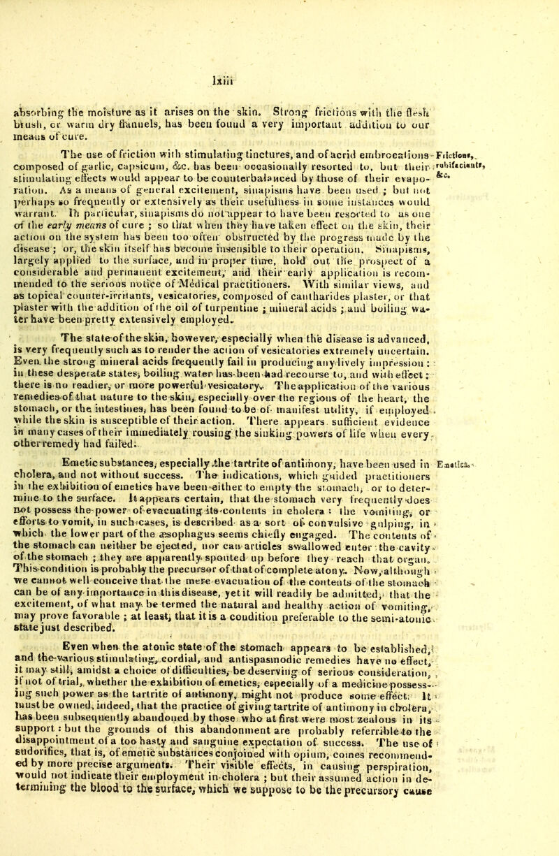 liVii absorbing- the moisture as it arises on the slciti, Sti'on«; frictions with tlie flesh bVusli, ci- warm dry ti'anaels, has been found a very importaut addition to our means of cure. The use of friction with stimulating tinctures/and of acrid embrocaJiong Frtctfoa*,, composed of j:^arlic, capsicum, &c. has been occasionally resorted to, but tUeir slimuiaiing effects wouW appear to be couiiterba^aMced by those of their evapo- ration. As a means of general excitement, sinapisms have been u&ed ; but n(»t perhaps *o frequently or extensively as their usefulness in some instances would warrant. Ih pariicular, sinapisms do not uppear to liave been resor ted to as one of the earl/i/ means of cure ; so that when thiiy have taken effect on the skin, their action on the system has been too often obstructed by the progress made by the disease ; or, the skin itseif has become in^en^ible to their operation. Sinapisms, \ largely applied to tha surface, and in proper tiirre, hold out the prospect of a considerable and perinanent excitement, and their early applibalion is recom- mended to the serious notice of Medical practitioners. With similar views, and as topical counter-irritants, vesicatories, composed of canlharides plaster, or that plaster with tile addition ofihe oil of turpentine j miaerul acids ; and boilin^j wa- ter have been pretty extensively employed. The state^of th&skin, boweveiyespeeially when the disease is advanced, is very frequently such as to render the action of vesicatories extremely uiicertain. Even, the strong mineral acids frequently fail in producing any lively impression : in these desperate states^ boili««; water, has been liad recourse to, and wii h effect r there is no readier, or more powerful v^sioaiory.. Theapplication of the various - remedies-^oE that uiiture to the skiuj. especially over the regions of the heart, the stomach, or the iutestinesj has been found to be of manifest ut<lity, if entployed . \vhile the skin is susceptible of their action. There appears sufficient evidence in many cases of their immediately rousing the sinking pav^ers of life when every otherremedy had failed. Einetic substances,' especially.the tartrite of antimony, have been used in Ea«ik&.v cholera, and not without success. The indications, which guided practitioners in the exhibition of emetics have been either to empty the si.omach> or to deter- mine to the surface, it appears certain, that the stomach very frequently does iM>t possess the power of evacuating itsrcon tents in cholera : the vc^miiiii^i or efforts to vomit, iji such^cases, is described as a sort ot* convulsive gulping, in f which the lower part of the a^sophagus seems chiefly engaged. The conteirts of' the stomach can ueitber be ejected, nor can articles swallowed enter the cavity- of the stomach ; they a^e apparently, spouted up before they reach that crgan„ Thiscondition is probably the precursor of thatof completeatony. N-ow/aithou h ' we cannot well conceive that the mere evacuation of the contents of the slomaoh can be of any importance in thisdisease, yet it will readily be admitted^^ that the excitement, of what may. be termed the natural and healthy action of vomitino, way prove favorable ; at leaati that it is a condition preferable to the semi^atonTcv fi^dle just described. : Even when the atonic slate of the stomach appears to be established,^ ' and the-v^-iriousstimulati»«v cordial, and antispasmodic remedies bave no effect/ it may s4illi amidst a choice ofdifficultiesy be deserving of serious' consideration, . if not of trial, whether the exhibition of emeticsj especially of a medicinepossess- ing such power as the tartrite of antknony^ nrHght not produce some effect; U must be ownedjiideed, that the practice of giving tartrite of antimony in cbolera, has been subsequently abandoned by those who at first were most z^aloiis in its support : but the grounds of this abandonment are probably referrible to the disappointment of a too hasty and sanguine expectation of success. The use of f stidorifics, that is, of emetic sub&tances conjoined with opium, comes reconjmend- ed by more precise arguments^ Their visible effects, in causing perspiration, would not indicate their employment in cholera ; but their assuuied action in de- termining; the blood to th« surface, which we suppose to be the precursory ciiuge