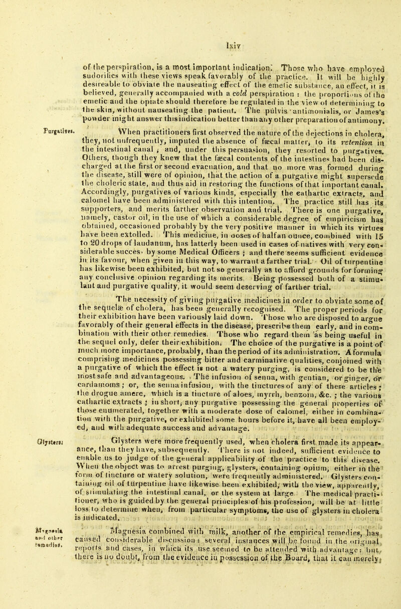 of tli€ perspiration, is a most important indication: Those who have employed sudorilics v\itli these views speak favorably of the practice. It will be highly desireable to obviate the nauseating' effect of the emetic substance, an efFect^lt is believed, generally accompanied with a cold perspiration : the proporti.'iis ol the emetic and the opiate should therefore be regulated in the view ot determining to the skin, withotit nauseating the patient. The piilvis ' antimonialis, or James's powder might answer thisindication better than any other preparation of antimony. fmgulw. When practitioners first observed the nature of the dejections in cholera, they, not uiifrequently, imputed the absence of faecal uiatteri to its retention i\\ the intestinal canal and, under this persuasion, they resorted to pur»-atives. Others, though they knew that the faecal contents of the intestines had been dis- charged at the first or second evacuation, and that no more Was formed dnrino* tlie disease, still were of opinion, that the action of a purgative might supersede the choleric state, and thus aid in restoring the functions of that important canal. Accordingly, purgatives of various kinds, especially the eathartic extracts, and calomel have been administered with this intention. The practice still has its supporters, and merits farther observation and trial. 'Inhere is one purgative, namely, faster oil, in the use of which a considerable degree of empiricism has obtained, occasioned probably by the very positive manner in which its virtues have been extolled. This medicine, in ooses of halfan oUnce, combined with 15 to 20 drops of laudatilim, has latterly been used in Cases of natives with very con- siderable success by some Medical Officers j and thel^e seems sufficient evidence in its favour, when given in this way, to warrant a farther trial. Od of turpentine lias likewise been eithibiled, but not so generally as to afford grounds for forming any conclusive opinion regarding its merits. Being possessed both of a stimii- lant and purgative quality, it would seem deserving of farther trial. The necessity of giving ptifgative itiedicines in order to obviate some of the seqUelfe of cholera, has been generally recognised. The proper periods for theii* exhibition have been variously laid down. Those who are disposed to aro-ue favorably of their general effects in the disease, prescriba them early, and in com- bination with their other remedies. Those who regard them as being' useful in the sequel only, defer their exhibitioha The choice of the purgative is a point af much more importance, probably, than the period of its administration. A formula comprising medicines possessing bitter and carminative qualities, conjoined with a purgative of ^hich the effect is not a watery purging, is considered to be tlie most safe and advantageous. The infusion of senna, with gentian, or ginger, or cardamoms - or, the senna infusion, with the tinctures of any of these''articles ; the drogue atnere, which is a tincture of aloes, myrrh, benzoin, &c. the various cathartic e:^tracts i in short,- any purgative possessing the general properties of those enumerated, together with a moderate dose of calomel, either in combina- tion wirh the purgative, or exhibited some hours before it, have all been employ- ed, and with adequate success and advantage. Q\^%itm Glysters wefe mOi-e frequently used, when cholera first made its appear- ance, than they have, subsequently. Tliere is not indeed, sufficient evidi?iice to enable us to judge of the general applicability of the practice to this disease. \V(ien the object was to arrest purging, glysters, containing opium, either in the fonn of tincture ot watefy solution, were frequently administered. Glysters con- taining oil of turpentine have likewise been exhibited, with the view, appareiitly, of siiuiuiafing the intestinal canal, or the system at large I'he medicalpracti-^ tioner, who is guided by the general principles of his profession, will be at little loss to determine when, from particular symptoms, the use of glysters in cholera is indicated. Magnesia Combined with nailk, another of the empirica! remedies, has. caused considsrable discussion: several instances will be found in the original' reports, and cases, in which its use seemed to be attended with advantage T but theie is iio doubt, from the evidence iu possession of the Board, that it cairmereiy/