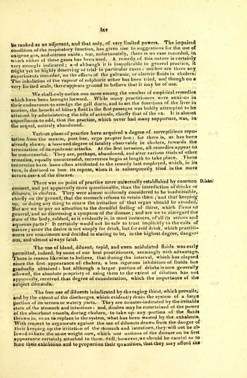 ixT ranked as an adjuvant, and that only, oi very limited powers. The impaired eoiidition of ihe respiratory function, has j^iven rise to suggestions for t!»e use of ©xi-pne '>:is ar.d nitrous oxide : i)Ut, unfortunately, ther« is no case recorded, la wuich eirijer of these gases has been used. A remedy of tl»is natnre is certainly \ery slron.'lv indicated; a.d although it is inapplicnble to general practice, it fniht'\et be highly deservi-ig of trial in particular cases : Jteiiher are tliere any. Cxperime.ils recorded, on the effects of the galvanic, or electric tlnids m cholera.' The inhalation of the vapour of sulphuric aether has been tried, and though ou very limited scale, there-appears ground to believe that it may be ot use. We shalUnly notice^ one more among the number of erapii iGal remedies x^hichhave been bfotfgl.t forward,- While many practitioners were auxiou-! nt their eudeavours-to eirndge tbe gall ducts, and to set the tunciions ot the liver in motion the hfyiAu of biliary fluid in tbe first passa-es was boldly attempted to be^ attained by administeriug th« bile of animals, chiefly that ol the ox. U is abnost superfluoas.to add, that Uie practice, which never had inauy supporters, was, m the sequel, entirely abandoned. Various pta»s^f practiGe have acquired a degree of^ surreplitmus repu^ iation from the maxim,, post hoc, ergo propter hoc : for there is, as has beeit already shewn, a lessened degree of fatality observable in cholera, towards the ter.nination of its epidemic attacks. At the fiist invasion, all remedies appear to be unsuccessfuU - Tliey are, perhaps, abandoned, and atter various trials ot othee i-emedies, equallv unsuccessful, recoveries beg/m at length to take place. I liese recoveries have been often attributed to the remedy last employed, wluch, in ita turn, is destined to lose its repute, when it is subsequently, tried lu the mof«s ievere cases of the diseascv- Therewas no point of practice mx^re universally established by common Ddnki; consent, and yet apparently more questionable, than the interdiction of drinks or diluents, in cho'era. They were almost uniformly considered to be inadmissible, chiefly on ihe ground, that the stomaeh refuses to retain thieiii ; Und that keeping- wp, or doing any thing to renew the irritAtfon of= that organ should by avoided,' But are we ?o pay no attention to the dreadful feeling of thirst-, which f<)rnis sof general, and so-distressing a symptom of the disease ; and are we to disregard tlii? State of the body,rolTbed, as it evidently is, in most instances, ofall its serous and aqueous parts?- It certainly would not be safe to trust implicitly to the calls of imture ; since the desire is not simply for drink, but {or cold drink, which practiti- oners are unanimous and decided iu staling to be, in the highest degree, danger- ous, and almost always fataK The tise of bland, diluentv fepidi and ev«n acidulated fluids was early^ permitted, indeed, by some of our best practitioners, seemingly with advantage-. 7'here is reason likewise to believe, that during the interval, which has elapsed since the first appearance of'choVera^ a less rigorous inhibition of fluids hag gradually obtained : but although a larger portion «f dt'inkis is now generally allowed, the absolute propriety of using them to the extent of dilution has^ not apparently, received that degree of cousideratiou, which the importance of ih© fiubject diSmaiidSiv The free use of diluents isindicafeed by-44ie rag!«g thirst, which pfCvails,- and by tbe extent of the discharges, which evidently drain the system of a larg« portion t)f iis'serou&or watery parts. T4iey are counter-indicated by the irritably state of the stomach and intestines : and, doubts may be entertained of the povyer of the absorbent vessel*, during; cholera, to take upr any portion of th^ fluids thrown in, so us t»^ replace in the system, what has been wasrted by the eshalenta^ .With resjwict lo arguments again&t thw use of ddnents drawii from the danger of their keeping, up the irritatiuu of the stomach and intestiii«s, tlvey will not be al* lowed to have the same weight now, wlufb our notiovis of the disease on its first appearance certainly attached to them. Sidlj l»owever,we should be careful so to time tkciif €xhibitiou and to proporlioa their qu*nuvjes, thai they may aflfoid tU^