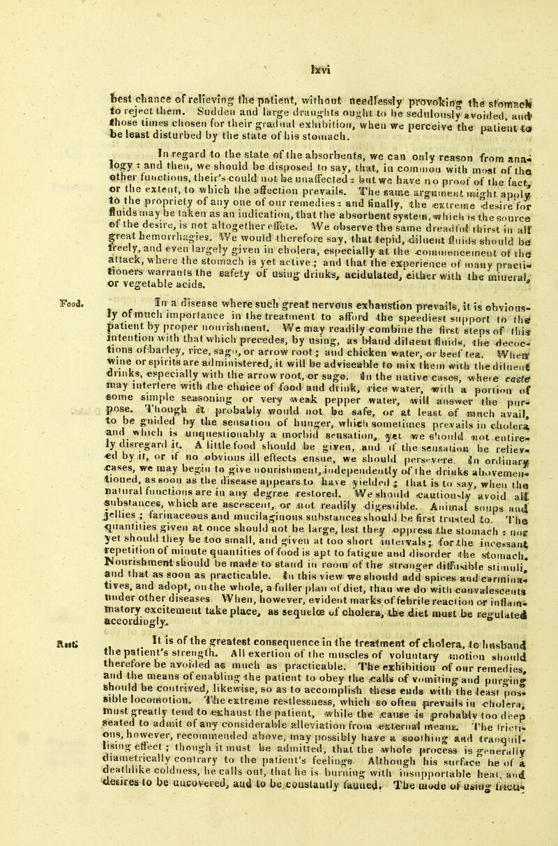 test chance of relieving the patient, without needlessly proAro1tIn# thesfom^oM to reject them. Sudden and large draughts ought to be sedulously avoided and» Ihose tunes chosen for their gradual exhibition, when we perceive the patient «e least disturbed by the state of hi« stomach. In regard to the state of the absorbents, we can only reason from ana-i lop : and then, we should be disposed to say, that, in common with m'.>st of the other functions.their's could notbe unaffected:: bntwe have no proof &( the fact or the extent, to which the afiection prevails. The game argKmewt mao-ht am,l« to the propriety of any one of our remedies . and finally, -the ^Ktreme desire for fluids may be taken as an indication, that the absorbent syste-K, which is the source ©t the desu e, IS not altogether effete. We observe the same dreadful ihirst in aii |reat hemorrhagies. We would therefore say. that tepid, diluent iuids should b& freely, and even largely given in cholera, especially at the ^onjmencement of liie attacic, where the stomach is yet active j and that the experience of many practi- tioners warrants the gafetj of using drinks, acidulated/either with the miueraL or vegetable acids. * _ In a disease where such great nerveius exhawstion prevails, it is obvious- ly of much importance in the treatment to afford the speediest support to th^ patient by proper nourishment. We may readily combine the first steps of this liUeiition .wrth thatwl)ich precedes, by using, as Wand diUientiuid*-, th-e decoc- tions of barley, rrce, sag.., or arrow root; and chicken water, m- beef tea. Whea' wine or spirits are administered, it wil.1 be adviseaWe to mix them with thediineuti drinks, eppecially with the arrow root, or sage, in the native cases, where ca^te jnay interfere with the choice of food aud drink, dee water, with a port ion of some simple seasoning or very ^weask pepper water, will answer the pur- pose, '^hougk sit probably would not be safe, or at least @f mnch avail, to be guided by tlie sensation of hunger, which sometimes prevails in cholera and which is unquestionably a morbid s^-nsation^ yet -we slionld *jot.entire^ Jy disregard Jt. A little food shouid be given, and if the sensatiati be relieve «d byiit, or tf no obvious ill effects ensue, we should pers*^vere. ^n ordinarw ^cases, we may begin to give nourisl.menf^i..dependency of the drink* abovemen^ tioned, assoon as the disease appears to have yielded ^ that is to say, wiien tha natural functions are in any degree .restored. Weshouid ^cautiously'avoid alC substances, which are a^ceseent, or mot readily digestible. Animal soups antj Jellies tarinaceous and mucilaginous substances should be first trusted to. The *[nantities given at onoe should not be large, ie^t they oppress the stomach : no« yet should they be too small, and given at too short intervals; fo-rthe incexsani fepetitionof min*ite quantities of food is apt to fatigue and <iisorder ithe stomachy rJourishmef^tshould be made to stand in room of the stronger diffusible stimuli* and that as soon as practicable, in this view weshouid add spices and earminaC tives. and adopt, on the whole, a fuller plan of diet, than we do with con valescents under other diseases, When, however, evident marks of febrile reaction or inflam- matory excitenaeiit take place^ as sequeloe of cholera, ihe diet awist be re«-uldtei accordiugly^ ® _ It is of the greatest consequence in the treatment of cholera, t© h usban^ the patient's strength. All exertion of the muscles of voluntary .motion should therefore be avoided as much as practicable. The exhibition of our remedies and the Kieans of enabling the patient to obey tlte =€alls of v.nmtiiig and puro-in* should be contrived^ likewise, so as to accomplish these ends with the least poiS sible locomotion,. Tihe extreme restlessness, which so oftera psrevailsiti cholera, must greatly tend to .t^haust the patient, while the scauge -is probaMy too deep seated to admit of any considerable aileyiatiou from «=xt^rna^ means. The Irioti- ons, however, recommended above, may possibly have a soothing &m\ tranqnil- lismg effect ; though it must be admitted, that the whole process is ge-neraliv diametrically contrary to the patient's feelings. Although his .surfaee be of a deathlike coldness, he calls out, that he is burning with insupportable heat at.d desires to be uncovered^ aud to be.eoustaiitly faiiued. The iat«ie o,f umu^ fiiou*