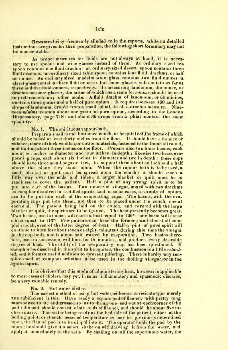 fcEMEmEs bein^ frequently alluded to in the reports, wliil^ no detailed instructions are g-ivea tor their preparation, the foliowiug short formulary may not be unacceptable. As proper measures for fluids are not always at hand, it is neces* sary to use spoons and wine glasses instead of them. An ordinary sized tea spoon contains one fluid drachm : an ordinary sized desert spoon contains three jfiuid drachms: an ordinary sized table spoon contains four fluid drachms, or half an ounce. An ordinary sized madeira vvnie glass contains two fluid ounces: a claret glass contains three fluid ounces: but some glasses will contain as far as three and (ive fluid ounces, respectively. Irs measuring laudannni, the ounce, or drachm measure glasses, the latter of which has a scale iov minims, should be used in preference to any other mode. A fluid drachm of laudanum, or 60 minims, contains three grains and a half of pure opium. It requires between ISO and 140 drops of laudanum, drop'd from a small phial, to fill a drachm measure. Nine- teen minims contain about one grain of pjire opium, according to the London Dispensatory, page 718: and about 36 drops from a phial contain the same quantity. No. 1. The spirituous vapour-bath. Prepare a small rattan bottomed couch, or hospital cot,the frame of which should be raised at least thirty inches from tlie floor. It should have a flounce or valance, made of thick woolleji,or cotton materials, fastened to the frame all round, and trailing about three inches on the floor. Prepare also two brass basins, eacli about ten inches in diameter and four inches in depth ; likewise two brass eva- porating cups, each about six inches in diameter and two in depth .• these cups should have three small pegs or feet, to suppoit them about an inch and a half above the plane they stand upon. When the vapour bath is to be use(<, a small blanket or quilt must be spread upon the conch: it sliould reach a little way over the ends and sides : a larger blanket or quilt must be ia readiness to cover the patient. Half a pint of any strong spirit is to be put into each of the basins. Two ounces of vinegar, mixed with two drachms of camphor dissolved in rectified spirits and in some cases, a scruple of opium, ar« to be put into each of the evaporating cups. The basins, with the eva- porating cops put into them, are then to be placed under the couch, cue at each end. The patient being laid on the couch, and covered with the large blanket or quilt, the spirits are to be igwited. The heat presently becomes great. Two basins, used at once, will cause a heat equal to 126: one basin will cause a heat equal to 113°' Few patients can bear the former; and almost all com- plain much, even of the latter degree of heat. Half a pint of good spirit will continue to burn for about seven or eight minutes: during this time the vinegai itj the cup boils, and is about half wasted by evaporation. Two basins there* fore, used in succession, will burn for 15 minutes, and produce every desirable degree of heat. Th« utility of the evaporating cup has been questioned. If camphor be dissolved in the spirit to be ignited, the combustion is a little retard ed, and itformsa useful addition to prevent pilfering'. There is hardly -any sen- sible smell of camphor whether it be used in the boiling vinegar,or in the ignited spirit. It is obvious that this mode of administering heat, however inapplicable to most cases of cholera may yet, iu some inflammatory and spasmodic diseases, be a very valuable remedy. No. g. Hot water blister. The easiest method of using hot water, either as a vesicatory,Jor merely as a rubifacient is this. Have ready a square pad of flannel, with pretty long tapes sewed to it, and crossed so as to bring one end out at each corner of the pad : the pad should consist of six folds of flaiuiel, and should be about five in- ches pquare. The water being ready at the bed side of the patient, either at the boiling point, or at snch lessf-ned temperature as; maybe previously determined upon, tlie flannel pad is to be dipp'd into it. The operator holds the pad by the tapes ; he should give it a smart shake on withdrawing it from the water, and apply it immediately to the skin. By shaking out all the superfluous water, the