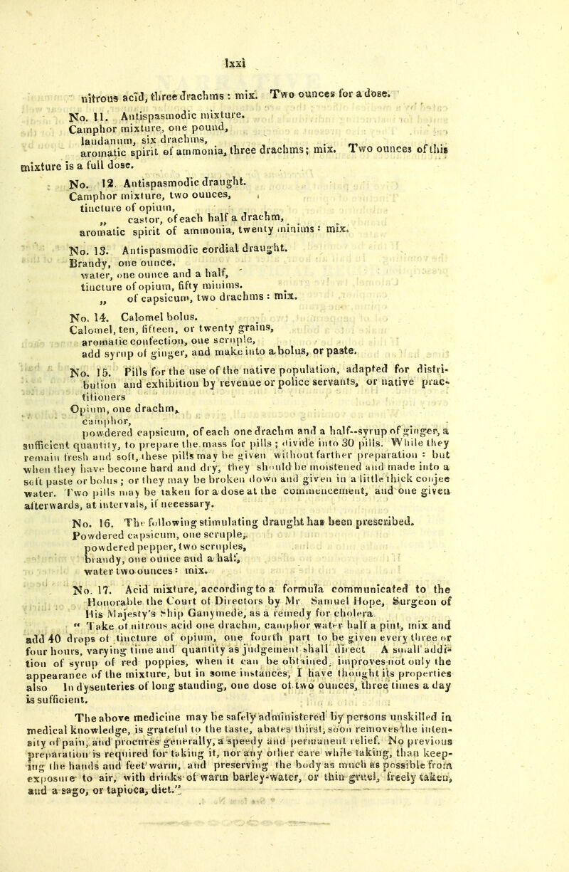 Ixxi nitrous aci(3, three drachms: mix. Two ounces for a dose. No. 11. Antispasmodic mixture. Camphor mixture, one pound, laudanum, six drachms, ^ . m r,- aromatic spirit ©f ammonia, three drachms; mix. 1 wo ounces of this mixture is a full dose. No. 12. Antispasmodic draught. Camphor mixture, two ounces, tincture of opium, castor, of each half a drachm, aromatic spirit of ammonia, twenty iniaims • mix. No. 13. Antispasmodic cordial draught. Brandy, one ounce, water, one ounce and a half, ' tincture of opium, fifty minims. „ of capsicum, two drachms : mix. No. 14. Calomel bolus. Calomel, ten, fifteen, or twenty grains, aromatic confection, one scruple, add syrup of ginger, and make into a-bolus, or paste. No. 15. Pills for the use of the native population, adapted for distri- bution and exhibition by reveaue or police servants, or native prac- titioners 0{)iiim, one drachm,, cai!»|)hor, powdered capsicum, of each one drachm and a half-syrup of ging-er, a sufficient quantity, to prepare the mass for pills ; <iivide into 30 pills. While they remain fresh aiid soft, these pills may be given witiiont farther preparation : but when they luvve become hard and dry, they should be moistened and made into a scft paste or bobis ; or they may be broken «lowu and given in a litticthick conjee Water. 'l\vo pills ma) be laken for a dose at ibe commencemeat, and one giveii afterwards, at intervals, if necessary. No. 16, The following stimulating draught hat been presciibed. Powdered capsicum, one scruple,, powdert-d pepper, two scruples, brandy, one ounce and a half, water two ounces s mix. No. 17. Acid mixture, according to a formula communicated to the Honorable the Court ot Directors by Mr Samuel Hope, burgeon of His iMajesfy's ^-hip Ganymedie, as a remedy for cholera  'l ake ot nitrous acid oi»e drachui, camphor wat»-r half a pint^ mix and add 40 drops ot tincture of opium, one fourth part to be given every three or four hours, varying time and quantity as judgement shall direct A small addi- tion of syrup of red poppies, when it can be obtHiued^ improves not only the appearance of the mixture, but in some instances, I have thought its properties also In dysenteries of long standing, one dose ot two ounces, three times a day is sufficient. Theabove medicine may be safely administered by persons unskilled la medical knowledge, is grateful to the taste, abates thirst, soon removesihe ititen- sity of pail),and procures generally, a speedy and j)ernjanent relief. No previous pre(»aration is required for taking it, nor any other care while taking, than keep- ing the hands and feet'warm, arid preserving the body as much as possible from exposure- to air, with drinks'©rwarin barley-water^ or thin gi'usij, freely takea, and a s^go, or tapioca, diet.