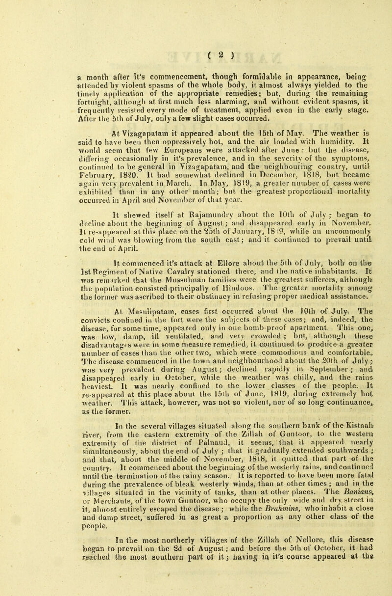 a month after it's commencement, thougli formidable in appearance, bein^ attended by violent spasms of the whole body, it almost always yielded to the timely application of the appropriate remedies; but, during the remaining fortnight, aUho\igh at first much less alarming, and without evident spasms, it frequently resisted every mode of treatment, applied even in the early stage. After the 5lh of July, only a few slight cases occurred. At Vizagapatam it appeared about the 15th of May. The weather is said to have been then oppressively hot, and the air loaded with humidity. It would seem that few Europeans were attacked after June; but the disease, ditferiiig occasionally in it's prevalence, and in the severity of the symptoms, continued to be general in Vizagapatam, and the neighbouring country, until February, 1820. It had somewhat declined in December, 1818, but became again very prevalent in March. In May, 1819, a greater number of cases were extiibited than in any other month; but the greatest proportional mortality occurred in April and November of that year. It shewed itself at Rajamundry about the 10th of July ; began to decline about the beginning of August ; and disappeared early in November. It re-appeared at this place on the 25th of January, 1819, while an uncommonly Cold wind was blowing from the south east; and it continued to prevail untii the end of April. It commenced It's attack at Ellore about the 5lh of July, both on the 1st Regiment of Native Cavalry stationed there, and the native inhabitants. It was remarked that the Mussulman families were the greatest su(ferers, although the population consisted principally of Hindoos. The greater mortality among the former was ascribed to their obstinacy in refusing proper medical assistance. At Masnlipatam, cases first occurred about the 10th of July. The convicts confined in the fort were the subjects of these cases; and, indeed, the disease, for some time, appeared only in one bomb-proof apartment, This one, was low, damp, ill ventilated, and very crowded ; but, although these disadvantages were in some measure remedied, it continued to produce a greater number of cases than the other two, which were commodious and comfortable. The disease commenced in the town and neighbourhood about the 20th of July ; was very prevalent during August; declined rapidly in September; and disappeaj-ed early in October, while the weather was chilly,, and the rains- heaviest. It was nearly confined to the lower classes of the people. It re-appeared at this place about the 15lh of June, 1819, during extremely hot weather. This attack, however, was not so violent, nor of so long continuance,, as the f@rmer. In the several villages situated along the southern bank of the Kistnab river, from the eastern extremity of the Zillah of Guntoor, to the western: extremity of the district of Palnaud, it seems, that it appeared' nearly simultaneously, about the end of July ; that it gradually extended southwards p and that, about the middle of November, J8l8, it quitted that part of the country. It commesiced about the beginning of the westerly rains, and continued imtil the termination of the rainy season. It is reported to have been more fatal during the prevalence of bleak westerly winds, than at other timies ; and in the villages situated in the vicinity of tanks, than at other places. The Banians^ or Merchants, of the town Guntoor, who occupy the only wide and dry street in it, almost entirely escaped the disease ; while the Brahmins, who inhabit a close and damp street, suffered in as great a proportion as any other class of the people. In the most northerly villages of the Zillah of Nellore, this disease began to prevail on the 3d of August; and before the 5th of October, it had reached the most soathern part ot it; having in it's course appeared at th®;